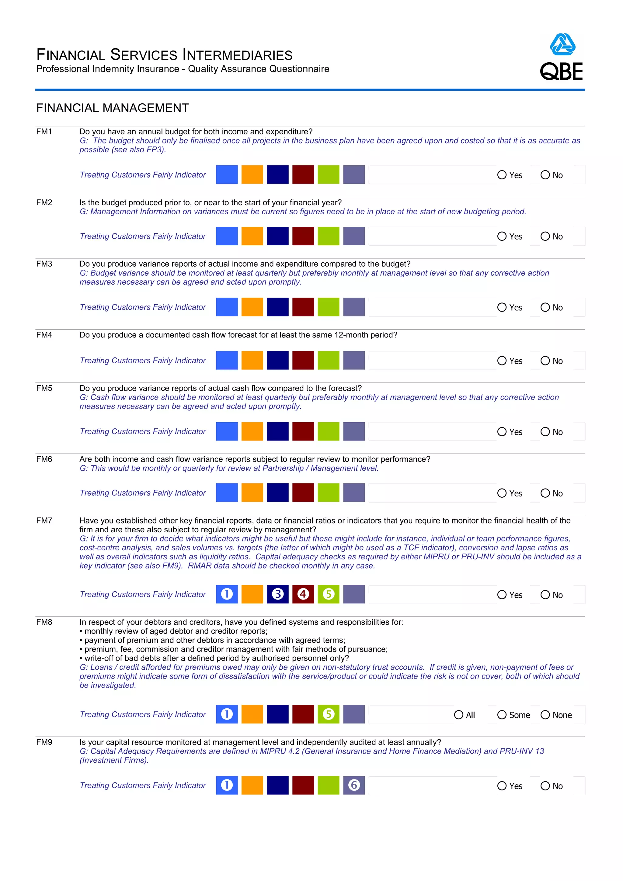 FINANCIAL SERVICES INTERMEDIARIES
Professional Indemnity Insurance - Quality Assurance Questionnaire



FINANCIAL MANAGEMENT
FM1      Do you have an annual budget for both income and expenditure?
         G: The budget should only be finalised once all projects in the business plan have been agreed upon and costed so that it is as accurate as
         possible (see also FP3).


         Treating Customers Fairly Indicator                                                                                        Yes         No


FM2      Is the budget produced prior to, or near to the start of your financial year?
         G: Management Information on variances must be current so figures need to be in place at the start of new budgeting period.


         Treating Customers Fairly Indicator                                                                                        Yes         No


FM3      Do you produce variance reports of actual income and expenditure compared to the budget?
         G: Budget variance should be monitored at least quarterly but preferably monthly at management level so that any corrective action
         measures necessary can be agreed and acted upon promptly.


         Treating Customers Fairly Indicator                                                                                        Yes         No


FM4      Do you produce a documented cash flow forecast for at least the same 12-month period?


         Treating Customers Fairly Indicator                                                                                        Yes         No


FM5      Do you produce variance reports of actual cash flow compared to the forecast?
         G: Cash flow variance should be monitored at least quarterly but preferably monthly at management level so that any corrective action
         measures necessary can be agreed and acted upon promptly.


         Treating Customers Fairly Indicator                                                                                        Yes         No


FM6      Are both income and cash flow variance reports subject to regular review to monitor performance?
         G: This would be monthly or quarterly for review at Partnership / Management level.


         Treating Customers Fairly Indicator                                                                                        Yes         No


FM7      Have you established other key financial reports, data or financial ratios or indicators that you require to monitor the financial health of the
         firm and are these also subject to regular review by management?
         G: It is for your firm to decide what indicators might be useful but these might include for instance, individual or team performance figures,
         cost-centre analysis, and sales volumes vs. targets (the latter of which might be used as a TCF indicator), conversion and lapse ratios as
         well as overall indicators such as liquidity ratios. Capital adequacy checks as required by either MIPRU or PRU-INV should be included as a
         key indicator (see also FM9). RMAR data should be checked monthly in any case.


         Treating Customers Fairly Indicator     Œ             Ž                                                                  Yes         No


FM8      In respect of your debtors and creditors, have you defined systems and responsibilities for:
         • monthly review of aged debtor and creditor reports;
         • payment of premium and other debtors in accordance with agreed terms;
         • premium, fee, commission and creditor management with fair methods of pursuance;
         • write-off of bad debts after a defined period by authorised personnel only?
         G: Loans / credit afforded for premiums owed may only be given on non-statutory trust accounts. If credit is given, non-payment of fees or
         premiums might indicate some form of dissatisfaction with the service/product or could indicate the risk is not on cover, both of which should
         be investigated.


         Treating Customers Fairly Indicator     Œ                                                                    All          Some        None


FM9      Is your capital resource monitored at management level and independently audited at least annually?
         G: Capital Adequacy Requirements are defined in MIPRU 4.2 (General Insurance and Home Finance Mediation) and PRU-INV 13
         (Investment Firms).


         Treating Customers Fairly Indicator     Œ                                   ‘                                              Yes         No
 