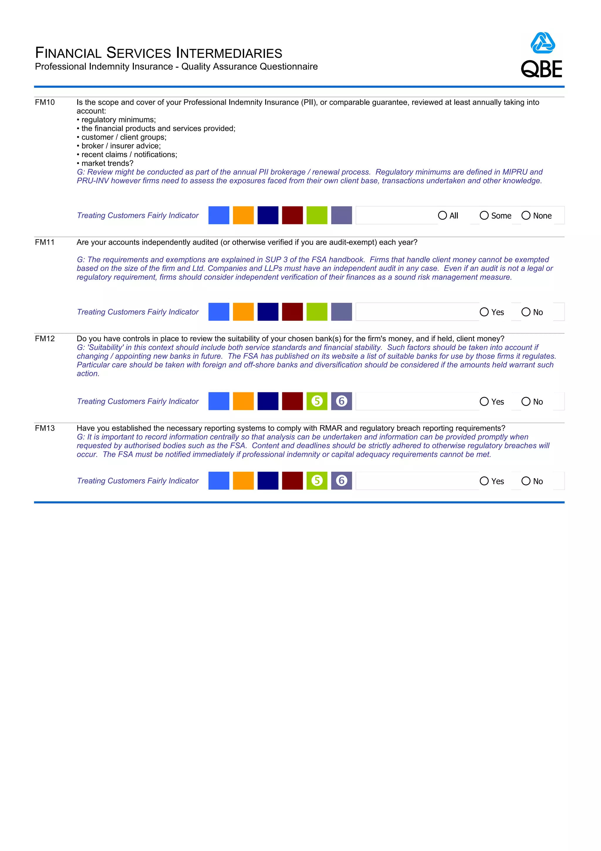 FINANCIAL SERVICES INTERMEDIARIES
Professional Indemnity Insurance - Quality Assurance Questionnaire


FM10     Is the scope and cover of your Professional Indemnity Insurance (PII), or comparable guarantee, reviewed at least annually taking into
         account:
         • regulatory minimums;
         • the financial products and services provided;
         • customer / client groups;
         • broker / insurer advice;
         • recent claims / notifications;
         • market trends?
         G: Review might be conducted as part of the annual PII brokerage / renewal process. Regulatory minimums are defined in MIPRU and
         PRU-INV however firms need to assess the exposures faced from their own client base, transactions undertaken and other knowledge.



         Treating Customers Fairly Indicator                                                                          All         Some         None


FM11     Are your accounts independently audited (or otherwise verified if you are audit-exempt) each year?

         G: The requirements and exemptions are explained in SUP 3 of the FSA handbook. Firms that handle client money cannot be exempted
         based on the size of the firm and Ltd. Companies and LLPs must have an independent audit in any case. Even if an audit is not a legal or
         regulatory requirement, firms should consider independent verification of their finances as a sound risk management measure.



         Treating Customers Fairly Indicator                                                                                      Yes          No


FM12     Do you have controls in place to review the suitability of your chosen bank(s) for the firm's money, and if held, client money?
         G: 'Suitability' in this context should include both service standards and financial stability. Such factors should be taken into account if
         changing / appointing new banks in future. The FSA has published on its website a list of suitable banks for use by those firms it regulates.
         Particular care should be taken with foreign and off-shore banks and diversification should be considered if the amounts held warrant such
         action.


         Treating Customers Fairly Indicator                                  ‘                                                  Yes          No


FM13     Have you established the necessary reporting systems to comply with RMAR and regulatory breach reporting requirements?
         G: It is important to record information centrally so that analysis can be undertaken and information can be provided promptly when
         requested by authorised bodies such as the FSA. Content and deadlines should be strictly adhered to otherwise regulatory breaches will
         occur. The FSA must be notified immediately if professional indemnity or capital adequacy requirements cannot be met.


         Treating Customers Fairly Indicator                                  ‘                                                  Yes          No
 