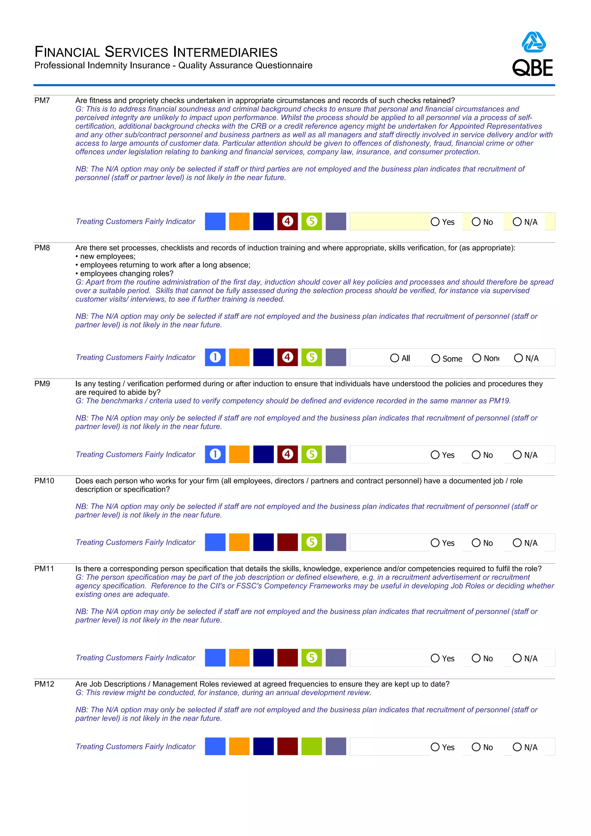 FINANCIAL SERVICES INTERMEDIARIES
Professional Indemnity Insurance - Quality Assurance Questionnaire


PM7      Are fitness and propriety checks undertaken in appropriate circumstances and records of such checks retained?
         G: This is to address financial soundness and criminal background checks to ensure that personal and financial circumstances and
         perceived integrity are unlikely to impact upon performance. Whilst the process should be applied to all personnel via a process of self-
         certification, additional background checks with the CRB or a credit reference agency might be undertaken for Appointed Representatives
         and any other sub/contract personnel and business partners as well as all managers and staff directly involved in service delivery and/or with
         access to large amounts of customer data. Particular attention should be given to offences of dishonesty, fraud, financial crime or other
         offences under legislation relating to banking and financial services, company law, insurance, and consumer protection.

         NB: The N/A option may only be selected if staff or third parties are not employed and the business plan indicates that recruitment of
         personnel (staff or partner level) is not likely in the near future.




         Treating Customers Fairly Indicator                                                                         Yes          No          N/A


PM8      Are there set processes, checklists and records of induction training and where appropriate, skills verification, for (as appropriate):
         • new employees;
         • employees returning to work after a long absence;
         • employees changing roles?
         G: Apart from the routine administration of the first day, induction should cover all key policies and processes and should therefore be spread
         over a suitable period. Skills that cannot be fully assessed during the selection process should be verified, for instance via supervised
         customer visits/ interviews, to see if further training is needed.

         NB: The N/A option may only be selected if staff are not employed and the business plan indicates that recruitment of personnel (staff or
         partner level) is not likely in the near future.



         Treating Customers Fairly Indicator     Œ                                                       All         Some         None          N/A


PM9      Is any testing / verification performed during or after induction to ensure that individuals have understood the policies and procedures they
         are required to abide by?
         G: The benchmarks / criteria used to verify competency should be defined and evidence recorded in the same manner as PM19.

         NB: The N/A option may only be selected if staff are not employed and the business plan indicates that recruitment of personnel (staff or
         partner level) is not likely in the near future.


         Treating Customers Fairly Indicator     Œ                                                                   Yes          No          N/A


PM10     Does each person who works for your firm (all employees, directors / partners and contract personnel) have a documented job / role
         description or specification?

         NB: The N/A option may only be selected if staff are not employed and the business plan indicates that recruitment of personnel (staff or
         partner level) is not likely in the near future.


         Treating Customers Fairly Indicator                                                                          Yes          No          N/A


PM11     Is there a corresponding person specification that details the skills, knowledge, experience and/or competencies required to fulfil the role?
         G: The person specification may be part of the job description or defined elsewhere, e.g. in a recruitment advertisement or recruitment
         agency specification. Reference to the CII's or FSSC's Competency Frameworks may be useful in developing Job Roles or deciding whether
         existing ones are adequate.

         NB: The N/A option may only be selected if staff are not employed and the business plan indicates that recruitment of personnel (staff or
         partner level) is not likely in the near future.



         Treating Customers Fairly Indicator                                                                          Yes          No          N/A


PM12     Are Job Descriptions / Management Roles reviewed at agreed frequencies to ensure they are kept up to date?
         G: This review might be conducted, for instance, during an annual development review.

         NB: The N/A option may only be selected if staff are not employed and the business plan indicates that recruitment of personnel (staff or
         partner level) is not likely in the near future.


         Treating Customers Fairly Indicator                                                                           Yes          No          N/A
 