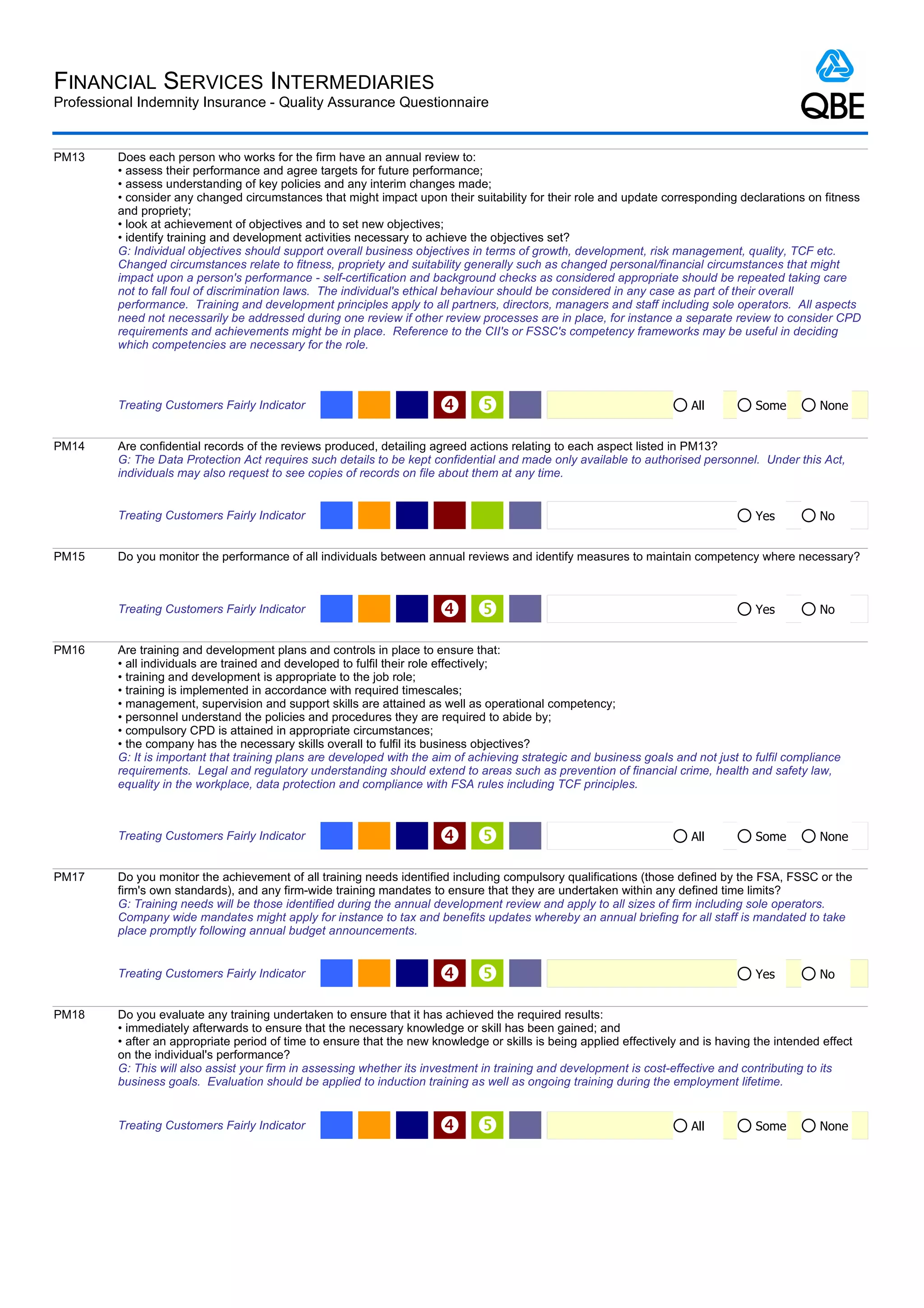 FINANCIAL SERVICES INTERMEDIARIES
Professional Indemnity Insurance - Quality Assurance Questionnaire


PM13     Does each person who works for the firm have an annual review to:
         • assess their performance and agree targets for future performance;
         • assess understanding of key policies and any interim changes made;
         • consider any changed circumstances that might impact upon their suitability for their role and update corresponding declarations on fitness
         and propriety;
         • look at achievement of objectives and to set new objectives;
         • identify training and development activities necessary to achieve the objectives set?
         G: Individual objectives should support overall business objectives in terms of growth, development, risk management, quality, TCF etc.
         Changed circumstances relate to fitness, propriety and suitability generally such as changed personal/financial circumstances that might
         impact upon a person's performance - self-certification and background checks as considered appropriate should be repeated taking care
         not to fall foul of discrimination laws. The individual's ethical behaviour should be considered in any case as part of their overall
         performance. Training and development principles apply to all partners, directors, managers and staff including sole operators. All aspects
         need not necessarily be addressed during one review if other review processes are in place, for instance a separate review to consider CPD
         requirements and achievements might be in place. Reference to the CII's or FSSC's competency frameworks may be useful in deciding
         which competencies are necessary for the role.




         Treating Customers Fairly Indicator                                                                          All          Some        None


PM14     Are confidential records of the reviews produced, detailing agreed actions relating to each aspect listed in PM13?
         G: The Data Protection Act requires such details to be kept confidential and made only available to authorised personnel. Under this Act,
         individuals may also request to see copies of records on file about them at any time.


         Treating Customers Fairly Indicator                                                                                         Yes         No


PM15     Do you monitor the performance of all individuals between annual reviews and identify measures to maintain competency where necessary?



         Treating Customers Fairly Indicator                                                                                       Yes         No


PM16     Are training and development plans and controls in place to ensure that:
         • all individuals are trained and developed to fulfil their role effectively;
         • training and development is appropriate to the job role;
         • training is implemented in accordance with required timescales;
         • management, supervision and support skills are attained as well as operational competency;
         • personnel understand the policies and procedures they are required to abide by;
         • compulsory CPD is attained in appropriate circumstances;
         • the company has the necessary skills overall to fulfil its business objectives?
         G: It is important that training plans are developed with the aim of achieving strategic and business goals and not just to fulfil compliance
         requirements. Legal and regulatory understanding should extend to areas such as prevention of financial crime, health and safety law,
         equality in the workplace, data protection and compliance with FSA rules including TCF principles.



         Treating Customers Fairly Indicator                                                                          All          Some        None


PM17     Do you monitor the achievement of all training needs identified including compulsory qualifications (those defined by the FSA, FSSC or the
         firm's own standards), and any firm-wide training mandates to ensure that they are undertaken within any defined time limits?
         G: Training needs will be those identified during the annual development review and apply to all sizes of firm including sole operators.
         Company wide mandates might apply for instance to tax and benefits updates whereby an annual briefing for all staff is mandated to take
         place promptly following annual budget announcements.


         Treating Customers Fairly Indicator                                                                                       Yes         No


PM18     Do you evaluate any training undertaken to ensure that it has achieved the required results:
         • immediately afterwards to ensure that the necessary knowledge or skill has been gained; and
         • after an appropriate period of time to ensure that the new knowledge or skills is being applied effectively and is having the intended effect
         on the individual's performance?
         G: This will also assist your firm in assessing whether its investment in training and development is cost-effective and contributing to its
         business goals. Evaluation should be applied to induction training as well as ongoing training during the employment lifetime.


         Treating Customers Fairly Indicator                                                                          All          Some        None
 