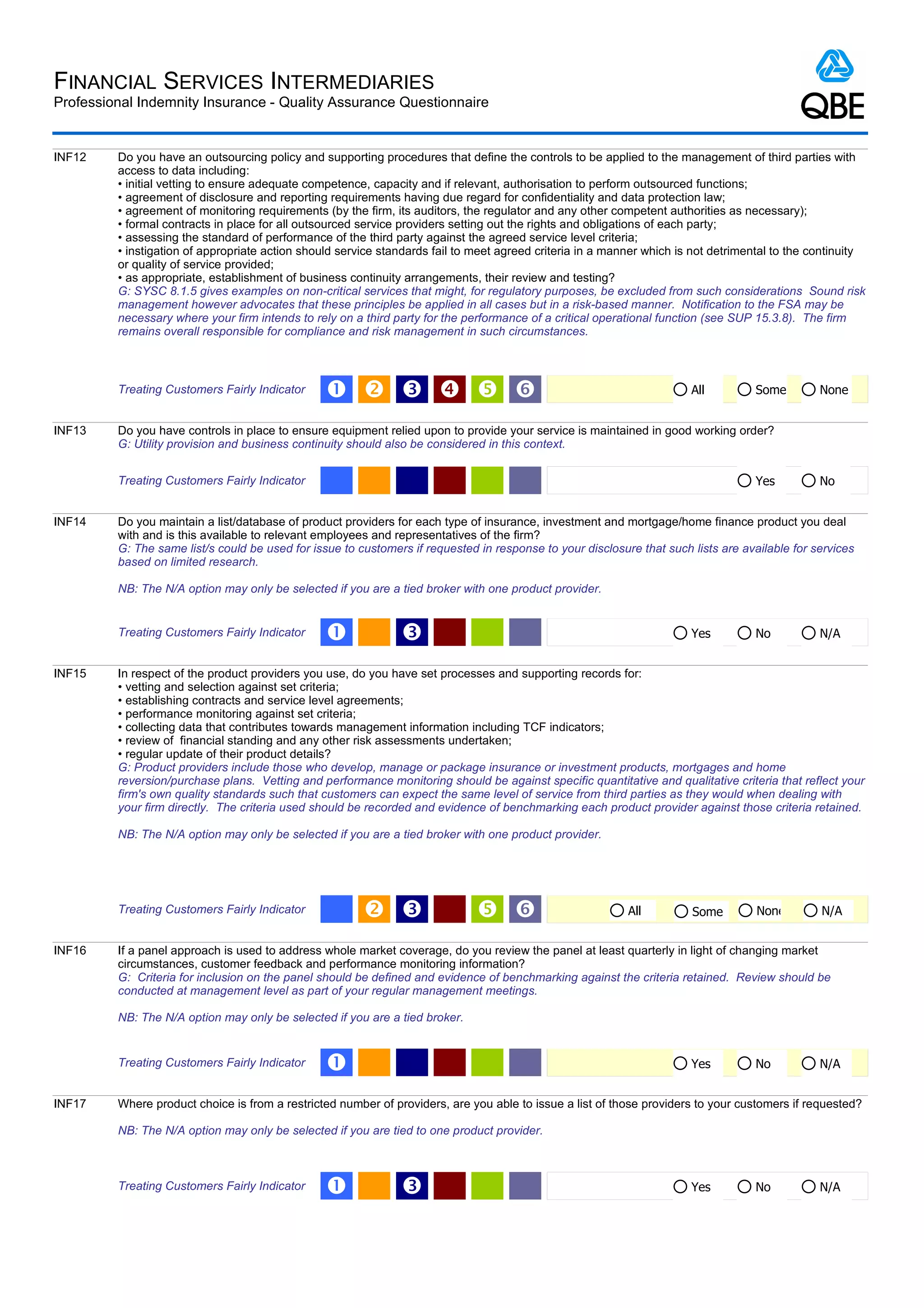 FINANCIAL SERVICES INTERMEDIARIES
Professional Indemnity Insurance - Quality Assurance Questionnaire


INF12    Do you have an outsourcing policy and supporting procedures that define the controls to be applied to the management of third parties with
         access to data including:
         • initial vetting to ensure adequate competence, capacity and if relevant, authorisation to perform outsourced functions;
         • agreement of disclosure and reporting requirements having due regard for confidentiality and data protection law;
         • agreement of monitoring requirements (by the firm, its auditors, the regulator and any other competent authorities as necessary);
         • formal contracts in place for all outsourced service providers setting out the rights and obligations of each party;
         • assessing the standard of performance of the third party against the agreed service level criteria;
         • instigation of appropriate action should service standards fail to meet agreed criteria in a manner which is not detrimental to the continuity
         or quality of service provided;
         • as appropriate, establishment of business continuity arrangements, their review and testing?
         G: SYSC 8.1.5 gives examples on non-critical services that might, for regulatory purposes, be excluded from such considerations Sound risk
         management however advocates that these principles be applied in all cases but in a risk-based manner. Notification to the FSA may be
         necessary where your firm intends to rely on a third party for the performance of a critical operational function (see SUP 15.3.8). The firm
         remains overall responsible for compliance and risk management in such circumstances.



         Treating Customers Fairly Indicator     Œ  Ž   ‘                                                           All          Some        None


INF13    Do you have controls in place to ensure equipment relied upon to provide your service is maintained in good working order?
         G: Utility provision and business continuity should also be considered in this context.


         Treating Customers Fairly Indicator                                                                                        Yes         No


INF14    Do you maintain a list/database of product providers for each type of insurance, investment and mortgage/home finance product you deal
         with and is this available to relevant employees and representatives of the firm?
         G: The same list/s could be used for issue to customers if requested in response to your disclosure that such lists are available for services
         based on limited research.

         NB: The N/A option may only be selected if you are a tied broker with one product provider.


         Treating Customers Fairly Indicator     Œ             Ž                                                       Yes          No          N/A


INF15    In respect of the product providers you use, do you have set processes and supporting records for:
         • vetting and selection against set criteria;
         • establishing contracts and service level agreements;
         • performance monitoring against set criteria;
         • collecting data that contributes towards management information including TCF indicators;
         • review of financial standing and any other risk assessments undertaken;
         • regular update of their product details?
         G: Product providers include those who develop, manage or package insurance or investment products, mortgages and home
         reversion/purchase plans. Vetting and performance monitoring should be against specific quantitative and qualitative criteria that reflect your
         firm's own quality standards such that customers can expect the same level of service from third parties as they would when dealing with
         your firm directly. The criteria used should be recorded and evidence of benchmarking each product provider against those criteria retained.

         NB: The N/A option may only be selected if you are a tied broker with one product provider.




         Treating Customers Fairly Indicator             Ž                    ‘                          All         Some         None        N/A


INF16    If a panel approach is used to address whole market coverage, do you review the panel at least quarterly in light of changing market
         circumstances, customer feedback and performance monitoring information?
         G: Criteria for inclusion on the panel should be defined and evidence of benchmarking against the criteria retained. Review should be
         conducted at management level as part of your regular management meetings.

         NB: The N/A option may only be selected if you are a tied broker.


         Treating Customers Fairly Indicator     Œ                                                                     Yes          No          N/A


INF17    Where product choice is from a restricted number of providers, are you able to issue a list of those providers to your customers if requested?

         NB: The N/A option may only be selected if you are tied to one product provider.



         Treating Customers Fairly Indicator     Œ             Ž                                                       Yes          No          N/A
 