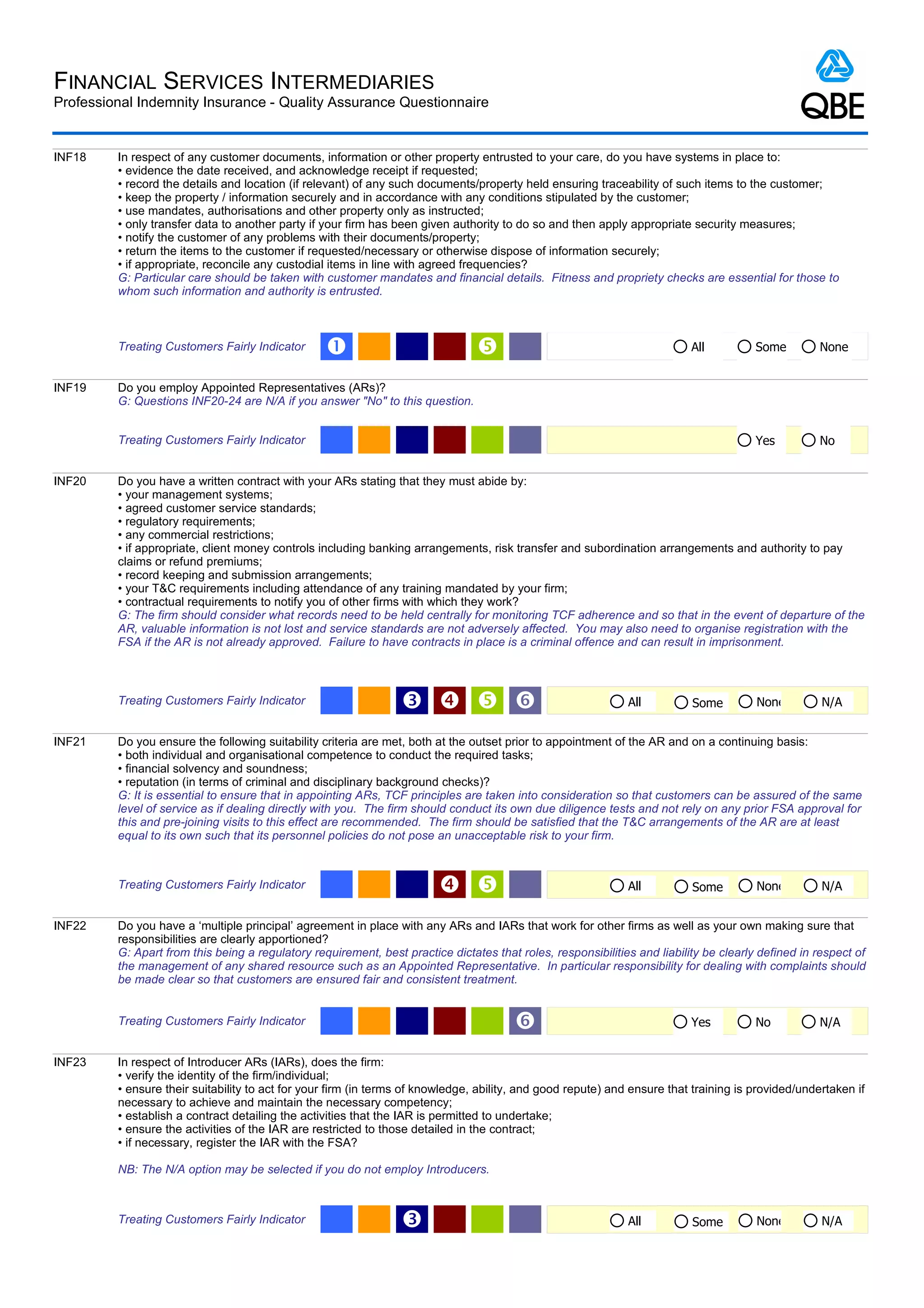 FINANCIAL SERVICES INTERMEDIARIES
Professional Indemnity Insurance - Quality Assurance Questionnaire


INF18    In respect of any customer documents, information or other property entrusted to your care, do you have systems in place to:
         • evidence the date received, and acknowledge receipt if requested;
         • record the details and location (if relevant) of any such documents/property held ensuring traceability of such items to the customer;
         • keep the property / information securely and in accordance with any conditions stipulated by the customer;
         • use mandates, authorisations and other property only as instructed;
         • only transfer data to another party if your firm has been given authority to do so and then apply appropriate security measures;
         • notify the customer of any problems with their documents/property;
         • return the items to the customer if requested/necessary or otherwise dispose of information securely;
         • if appropriate, reconcile any custodial items in line with agreed frequencies?
         G: Particular care should be taken with customer mandates and financial details. Fitness and propriety checks are essential for those to
         whom such information and authority is entrusted.



         Treating Customers Fairly Indicator      Œ                                                                       All          Some        None


INF19    Do you employ Appointed Representatives (ARs)?
         G: Questions INF20-24 are N/A if you answer "No" to this question.


         Treating Customers Fairly Indicator                                                                                            Yes         No


INF20    Do you have a written contract with your ARs stating that they must abide by:
         • your management systems;
         • agreed customer service standards;
         • regulatory requirements;
         • any commercial restrictions;
         • if appropriate, client money controls including banking arrangements, risk transfer and subordination arrangements and authority to pay
         claims or refund premiums;
         • record keeping and submission arrangements;
         • your T&C requirements including attendance of any training mandated by your firm;
         • contractual requirements to notify you of other firms with which they work?
         G: The firm should consider what records need to be held centrally for monitoring TCF adherence and so that in the event of departure of the
         AR, valuable information is not lost and service standards are not adversely affected. You may also need to organise registration with the
         FSA if the AR is not already approved. Failure to have contracts in place is a criminal offence and can result in imprisonment.



         Treating Customers Fairly Indicator                     Ž   ‘                                      All          Some         None         N/A


INF21    Do you ensure the following suitability criteria are met, both at the outset prior to appointment of the AR and on a continuing basis:
         • both individual and organisational competence to conduct the required tasks;
         • financial solvency and soundness;
         • reputation (in terms of criminal and disciplinary background checks)?
         G: It is essential to ensure that in appointing ARs, TCF principles are taken into consideration so that customers can be assured of the same
         level of service as if dealing directly with you. The firm should conduct its own due diligence tests and not rely on any prior FSA approval for
         this and pre-joining visits to this effect are recommended. The firm should be satisfied that the T&C arrangements of the AR are at least
         equal to its own such that its personnel policies do not pose an unacceptable risk to your firm.



         Treating Customers Fairly Indicator                                                                All          Some         None         N/A


INF22    Do you have a ‘multiple principal’ agreement in place with any ARs and IARs that work for other firms as well as your own making sure that
         responsibilities are clearly apportioned?
         G: Apart from this being a regulatory requirement, best practice dictates that roles, responsibilities and liability be clearly defined in respect of
         the management of any shared resource such as an Appointed Representative. In particular responsibility for dealing with complaints should
         be made clear so that customers are ensured fair and consistent treatment.


         Treating Customers Fairly Indicator                                            ‘                                  Yes          No          N/A


INF23    In respect of Introducer ARs (IARs), does the firm:
         • verify the identity of the firm/individual;
         • ensure their suitability to act for your firm (in terms of knowledge, ability, and good repute) and ensure that training is provided/undertaken if
         necessary to achieve and maintain the necessary competency;
         • establish a contract detailing the activities that the IAR is permitted to undertake;
         • ensure the activities of the IAR are restricted to those detailed in the contract;
         • if necessary, register the IAR with the FSA?

         NB: The N/A option may be selected if you do not employ Introducers.



         Treating Customers Fairly Indicator                     Ž                                            All          Some         None         N/A
 