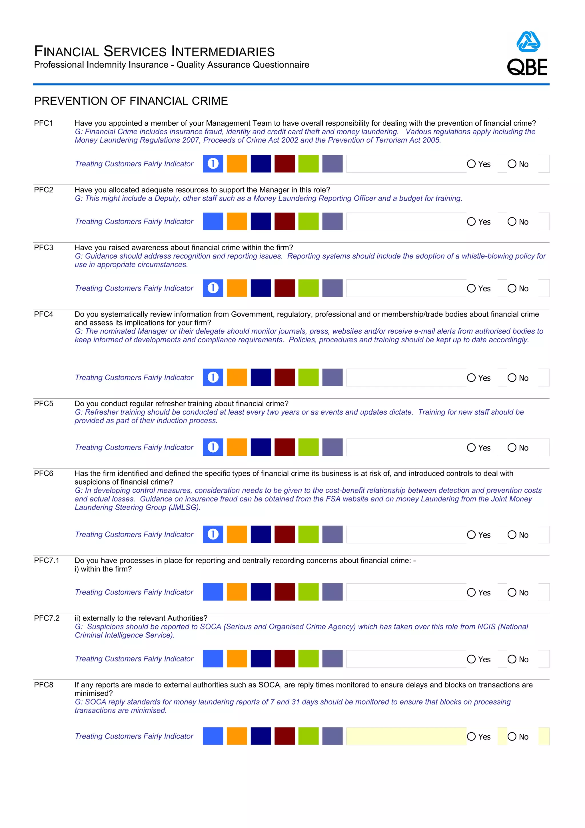 FINANCIAL SERVICES INTERMEDIARIES
Professional Indemnity Insurance - Quality Assurance Questionnaire



PREVENTION OF FINANCIAL CRIME
PFC1     Have you appointed a member of your Management Team to have overall responsibility for dealing with the prevention of financial crime?
         G: Financial Crime includes insurance fraud, identity and credit card theft and money laundering. Various regulations apply including the
         Money Laundering Regulations 2007, Proceeds of Crime Act 2002 and the Prevention of Terrorism Act 2005.


         Treating Customers Fairly Indicator    Œ                                                                               Yes         No


PFC2     Have you allocated adequate resources to support the Manager in this role?
         G: This might include a Deputy, other staff such as a Money Laundering Reporting Officer and a budget for training.


         Treating Customers Fairly Indicator                                                                                    Yes         No


PFC3     Have you raised awareness about financial crime within the firm?
         G: Guidance should address recognition and reporting issues. Reporting systems should include the adoption of a whistle-blowing policy for
         use in appropriate circumstances.


         Treating Customers Fairly Indicator    Œ                                                                               Yes         No


PFC4     Do you systematically review information from Government, regulatory, professional and or membership/trade bodies about financial crime
         and assess its implications for your firm?
         G: The nominated Manager or their delegate should monitor journals, press, websites and/or receive e-mail alerts from authorised bodies to
         keep informed of developments and compliance requirements. Policies, procedures and training should be kept up to date accordingly.



         Treating Customers Fairly Indicator    Œ                                                                               Yes         No


PFC5     Do you conduct regular refresher training about financial crime?
         G: Refresher training should be conducted at least every two years or as events and updates dictate. Training for new staff should be
         provided as part of their induction process.


         Treating Customers Fairly Indicator    Œ                                                                               Yes         No


PFC6     Has the firm identified and defined the specific types of financial crime its business is at risk of, and introduced controls to deal with
         suspicions of financial crime?
         G: In developing control measures, consideration needs to be given to the cost-benefit relationship between detection and prevention costs
         and actual losses. Guidance on insurance fraud can be obtained from the FSA website and on money Laundering from the Joint Money
         Laundering Steering Group (JMLSG).


         Treating Customers Fairly Indicator    Œ                                                                               Yes         No


PFC7.1   Do you have processes in place for reporting and centrally recording concerns about financial crime: -
         i) within the firm?


         Treating Customers Fairly Indicator                                                                                    Yes         No


PFC7.2   ii) externally to the relevant Authorities?
         G: Suspicions should be reported to SOCA (Serious and Organised Crime Agency) which has taken over this role from NCIS (National
         Criminal Intelligence Service).


         Treating Customers Fairly Indicator                                                                                    Yes         No


PFC8     If any reports are made to external authorities such as SOCA, are reply times monitored to ensure delays and blocks on transactions are
         minimised?
         G: SOCA reply standards for money laundering reports of 7 and 31 days should be monitored to ensure that blocks on processing
         transactions are minimised.


         Treating Customers Fairly Indicator                                                                                    Yes         No
 