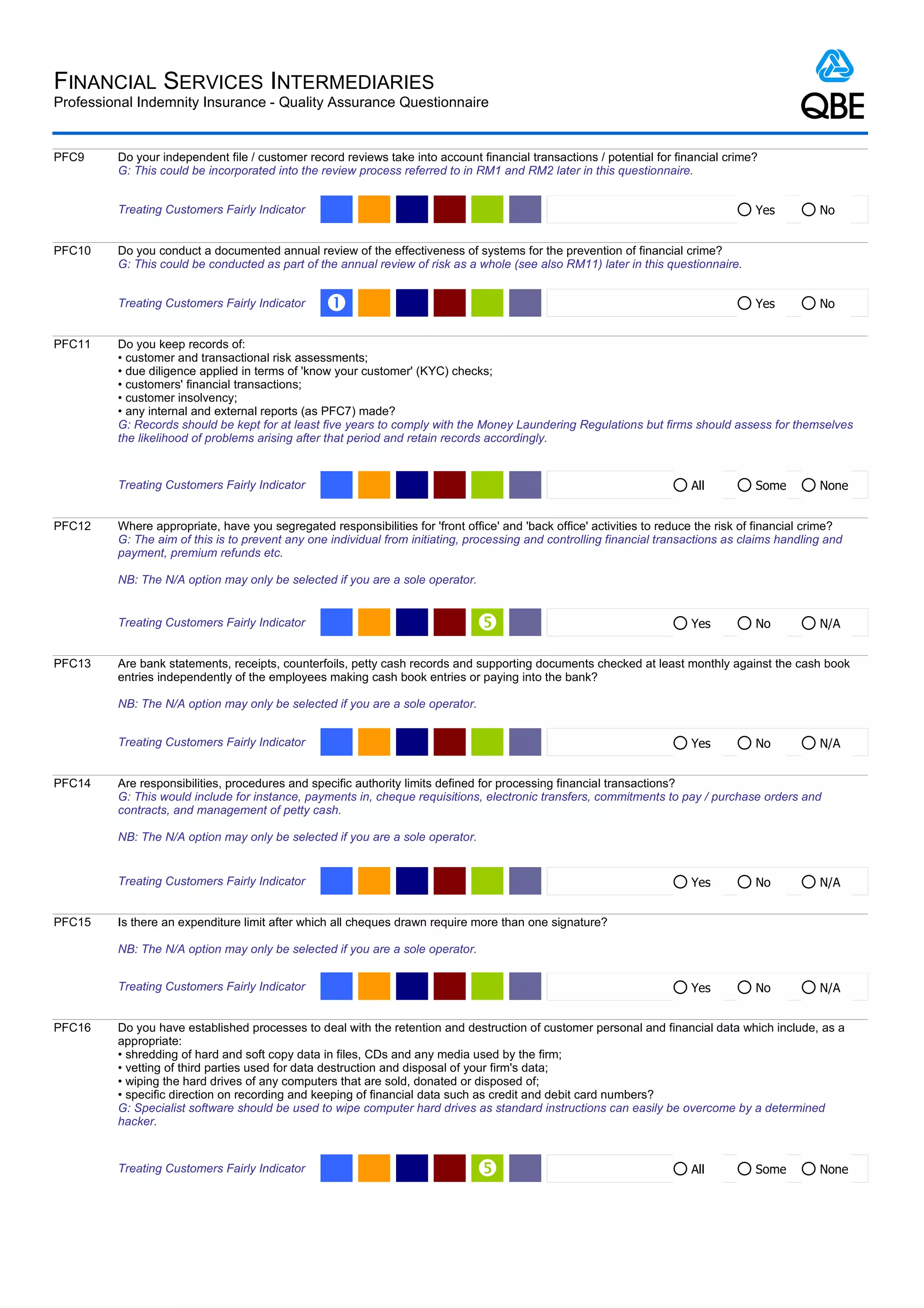 FINANCIAL SERVICES INTERMEDIARIES
Professional Indemnity Insurance - Quality Assurance Questionnaire


PFC9     Do your independent file / customer record reviews take into account financial transactions / potential for financial crime?
         G: This could be incorporated into the review process referred to in RM1 and RM2 later in this questionnaire.


         Treating Customers Fairly Indicator                                                                                          Yes         No


PFC10    Do you conduct a documented annual review of the effectiveness of systems for the prevention of financial crime?
         G: This could be conducted as part of the annual review of risk as a whole (see also RM11) later in this questionnaire.


         Treating Customers Fairly Indicator     Œ                                                                                    Yes         No


PFC11    Do you keep records of:
         • customer and transactional risk assessments;
         • due diligence applied in terms of 'know your customer' (KYC) checks;
         • customers' financial transactions;
         • customer insolvency;
         • any internal and external reports (as PFC7) made?
         G: Records should be kept for at least five years to comply with the Money Laundering Regulations but firms should assess for themselves
         the likelihood of problems arising after that period and retain records accordingly.


         Treating Customers Fairly Indicator                                                                             All          Some        None


PFC12    Where appropriate, have you segregated responsibilities for 'front office' and 'back office' activities to reduce the risk of financial crime?
         G: The aim of this is to prevent any one individual from initiating, processing and controlling financial transactions as claims handling and
         payment, premium refunds etc.

         NB: The N/A option may only be selected if you are a sole operator.


         Treating Customers Fairly Indicator                                                                            Yes          No          N/A


PFC13    Are bank statements, receipts, counterfoils, petty cash records and supporting documents checked at least monthly against the cash book
         entries independently of the employees making cash book entries or paying into the bank?

         NB: The N/A option may only be selected if you are a sole operator.


         Treating Customers Fairly Indicator                                                                             Yes          No          N/A


PFC14    Are responsibilities, procedures and specific authority limits defined for processing financial transactions?
         G: This would include for instance, payments in, cheque requisitions, electronic transfers, commitments to pay / purchase orders and
         contracts, and management of petty cash.

         NB: The N/A option may only be selected if you are a sole operator.


         Treating Customers Fairly Indicator                                                                             Yes          No          N/A


PFC15    Is there an expenditure limit after which all cheques drawn require more than one signature?

         NB: The N/A option may only be selected if you are a sole operator.


         Treating Customers Fairly Indicator                                                                             Yes          No          N/A


PFC16    Do you have established processes to deal with the retention and destruction of customer personal and financial data which include, as a
         appropriate:
         • shredding of hard and soft copy data in files, CDs and any media used by the firm;
         • vetting of third parties used for data destruction and disposal of your firm's data;
         • wiping the hard drives of any computers that are sold, donated or disposed of;
         • specific direction on recording and keeping of financial data such as credit and debit card numbers?
         G: Specialist software should be used to wipe computer hard drives as standard instructions can easily be overcome by a determined
         hacker.


         Treating Customers Fairly Indicator                                                                            All          Some        None
 