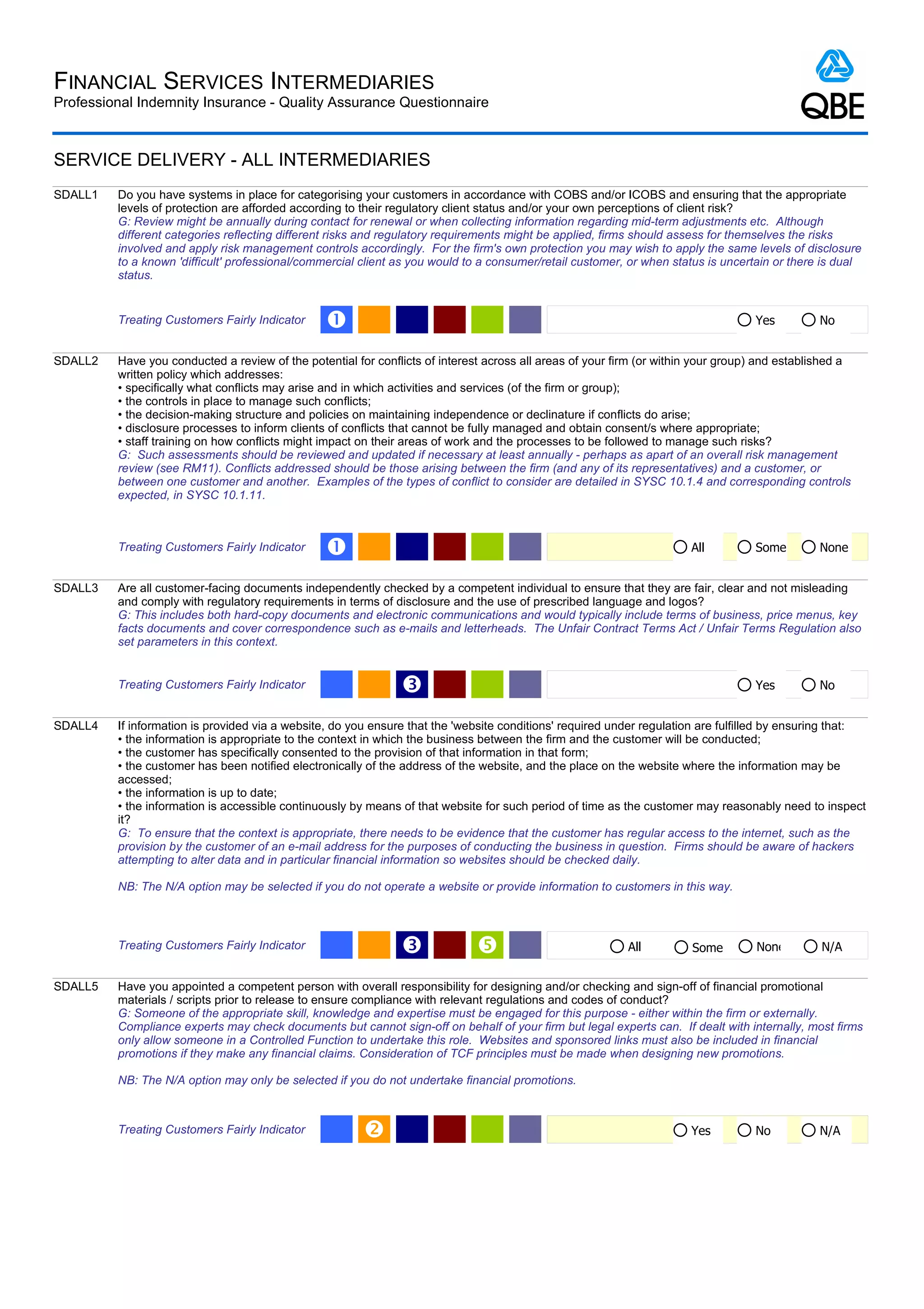 FINANCIAL SERVICES INTERMEDIARIES
Professional Indemnity Insurance - Quality Assurance Questionnaire



SERVICE DELIVERY - ALL INTERMEDIARIES
SDALL1   Do you have systems in place for categorising your customers in accordance with COBS and/or ICOBS and ensuring that the appropriate
         levels of protection are afforded according to their regulatory client status and/or your own perceptions of client risk?
         G: Review might be annually during contact for renewal or when collecting information regarding mid-term adjustments etc. Although
         different categories reflecting different risks and regulatory requirements might be applied, firms should assess for themselves the risks
         involved and apply risk management controls accordingly. For the firm's own protection you may wish to apply the same levels of disclosure
         to a known 'difficult' professional/commercial client as you would to a consumer/retail customer, or when status is uncertain or there is dual
         status.


         Treating Customers Fairly Indicator     Œ                                                                                 Yes          No


SDALL2   Have you conducted a review of the potential for conflicts of interest across all areas of your firm (or within your group) and established a
         written policy which addresses:
         • specifically what conflicts may arise and in which activities and services (of the firm or group);
         • the controls in place to manage such conflicts;
         • the decision-making structure and policies on maintaining independence or declinature if conflicts do arise;
         • disclosure processes to inform clients of conflicts that cannot be fully managed and obtain consent/s where appropriate;
         • staff training on how conflicts might impact on their areas of work and the processes to be followed to manage such risks?
         G: Such assessments should be reviewed and updated if necessary at least annually - perhaps as apart of an overall risk management
         review (see RM11). Conflicts addressed should be those arising between the firm (and any of its representatives) and a customer, or
         between one customer and another. Examples of the types of conflict to consider are detailed in SYSC 10.1.4 and corresponding controls
         expected, in SYSC 10.1.11.



         Treating Customers Fairly Indicator     Œ                                                                     All         Some         None


SDALL3   Are all customer-facing documents independently checked by a competent individual to ensure that they are fair, clear and not misleading
         and comply with regulatory requirements in terms of disclosure and the use of prescribed language and logos?
         G: This includes both hard-copy documents and electronic communications and would typically include terms of business, price menus, key
         facts documents and cover correspondence such as e-mails and letterheads. The Unfair Contract Terms Act / Unfair Terms Regulation also
         set parameters in this context.


         Treating Customers Fairly Indicator                   Ž                                                                   Yes          No


SDALL4   If information is provided via a website, do you ensure that the 'website conditions' required under regulation are fulfilled by ensuring that:
         • the information is appropriate to the context in which the business between the firm and the customer will be conducted;
         • the customer has specifically consented to the provision of that information in that form;
         • the customer has been notified electronically of the address of the website, and the place on the website where the information may be
         accessed;
         • the information is up to date;
         • the information is accessible continuously by means of that website for such period of time as the customer may reasonably need to inspect
         it?
         G: To ensure that the context is appropriate, there needs to be evidence that the customer has regular access to the internet, such as the
         provision by the customer of an e-mail address for the purposes of conducting the business in question. Firms should be aware of hackers
         attempting to alter data and in particular financial information so websites should be checked daily.

         NB: The N/A option may be selected if you do not operate a website or provide information to customers in this way.



         Treating Customers Fairly Indicator                   Ž                                          All         Some        None         N/A


SDALL5   Have you appointed a competent person with overall responsibility for designing and/or checking and sign-off of financial promotional
         materials / scripts prior to release to ensure compliance with relevant regulations and codes of conduct?
         G: Someone of the appropriate skill, knowledge and expertise must be engaged for this purpose - either within the firm or externally.
         Compliance experts may check documents but cannot sign-off on behalf of your firm but legal experts can. If dealt with internally, most firms
         only allow someone in a Controlled Function to undertake this role. Websites and sponsored links must also be included in financial
         promotions if they make any financial claims. Consideration of TCF principles must be made when designing new promotions.

         NB: The N/A option may only be selected if you do not undertake financial promotions.



         Treating Customers Fairly Indicator                                                                          Yes         No           N/A
 