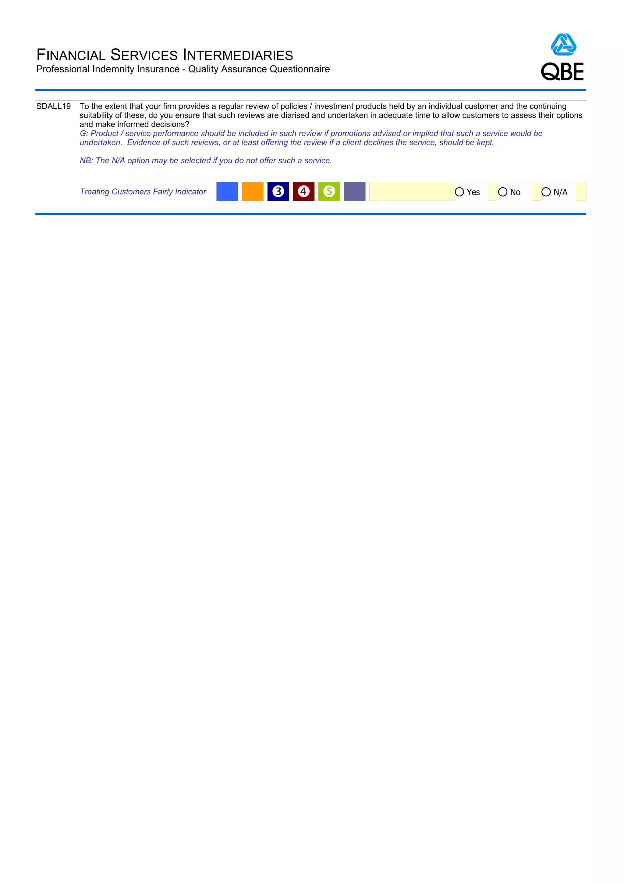 FINANCIAL SERVICES INTERMEDIARIES
Professional Indemnity Insurance - Quality Assurance Questionnaire


SDALL19   To the extent that your firm provides a regular review of policies / investment products held by an individual customer and the continuing
          suitability of these, do you ensure that such reviews are diarised and undertaken in adequate time to allow customers to assess their options
          and make informed decisions?
          G: Product / service performance should be included in such review if promotions advised or implied that such a service would be
          undertaken. Evidence of such reviews, or at least offering the review if a client declines the service, should be kept.

          NB: The N/A option may be selected if you do not offer such a service.


          Treating Customers Fairly Indicator                  Ž                                                    Yes         No          N/A
 