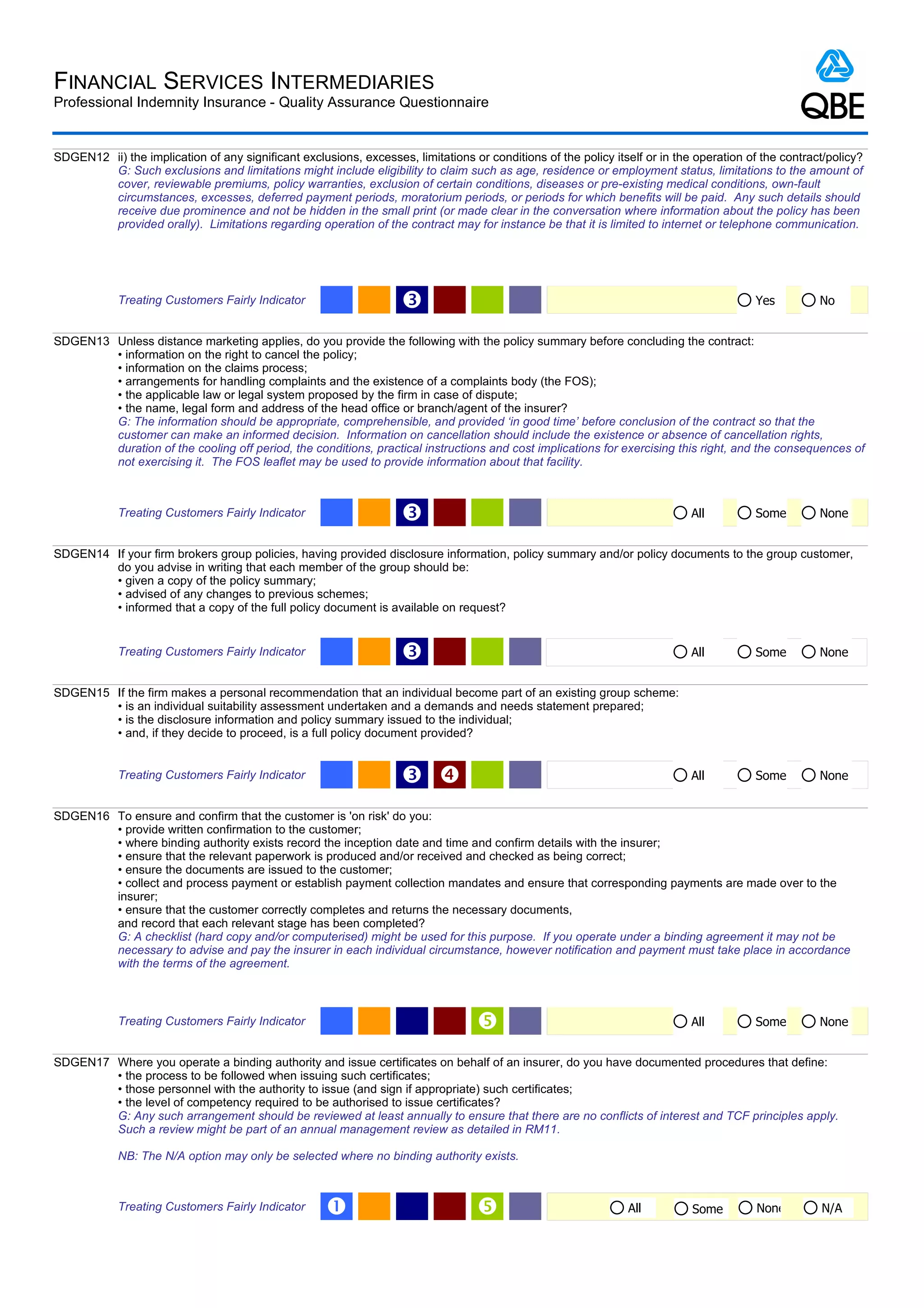 FINANCIAL SERVICES INTERMEDIARIES
Professional Indemnity Insurance - Quality Assurance Questionnaire


SDGEN12 ii) the implication of any significant exclusions, excesses, limitations or conditions of the policy itself or in the operation of the contract/policy?
        G: Such exclusions and limitations might include eligibility to claim such as age, residence or employment status, limitations to the amount of
        cover, reviewable premiums, policy warranties, exclusion of certain conditions, diseases or pre-existing medical conditions, own-fault
        circumstances, excesses, deferred payment periods, moratorium periods, or periods for which benefits will be paid. Any such details should
        receive due prominence and not be hidden in the small print (or made clear in the conversation where information about the policy has been
        provided orally). Limitations regarding operation of the contract may for instance be that it is limited to internet or telephone communication.




            Treating Customers Fairly Indicator                     Ž                                                                    Yes          No


SDGEN13 Unless distance marketing applies, do you provide the following with the policy summary before concluding the contract:
        • information on the right to cancel the policy;
        • information on the claims process;
        • arrangements for handling complaints and the existence of a complaints body (the FOS);
        • the applicable law or legal system proposed by the firm in case of dispute;
        • the name, legal form and address of the head office or branch/agent of the insurer?
        G: The information should be appropriate, comprehensible, and provided ‘in good time’ before conclusion of the contract so that the
        customer can make an informed decision. Information on cancellation should include the existence or absence of cancellation rights,
        duration of the cooling off period, the conditions, practical instructions and cost implications for exercising this right, and the consequences of
        not exercising it. The FOS leaflet may be used to provide information about that facility.



            Treating Customers Fairly Indicator                     Ž                                                        All         Some         None


SDGEN14 If your firm brokers group policies, having provided disclosure information, policy summary and/or policy documents to the group customer,
        do you advise in writing that each member of the group should be:
        • given a copy of the policy summary;
        • advised of any changes to previous schemes;
        • informed that a copy of the full policy document is available on request?


            Treating Customers Fairly Indicator                     Ž                                                        All         Some         None


SDGEN15 If the firm makes a personal recommendation that an individual become part of an existing group scheme:
        • is an individual suitability assessment undertaken and a demands and needs statement prepared;
        • is the disclosure information and policy summary issued to the individual;
        • and, if they decide to proceed, is a full policy document provided?


            Treating Customers Fairly Indicator                     Ž                                                       All         Some         None


SDGEN16 To ensure and confirm that the customer is 'on risk' do you:
        • provide written confirmation to the customer;
        • where binding authority exists record the inception date and time and confirm details with the insurer;
        • ensure that the relevant paperwork is produced and/or received and checked as being correct;
        • ensure the documents are issued to the customer;
        • collect and process payment or establish payment collection mandates and ensure that corresponding payments are made over to the
        insurer;
        • ensure that the customer correctly completes and returns the necessary documents,
        and record that each relevant stage has been completed?
        G: A checklist (hard copy and/or computerised) might be used for this purpose. If you operate under a binding agreement it may not be
        necessary to advise and pay the insurer in each individual circumstance, however notification and payment must take place in accordance
        with the terms of the agreement.



            Treating Customers Fairly Indicator                                                                             All         Some         None


SDGEN17 Where you operate a binding authority and issue certificates on behalf of an insurer, do you have documented procedures that define:
        • the process to be followed when issuing such certificates;
        • those personnel with the authority to issue (and sign if appropriate) such certificates;
        • the level of competency required to be authorised to issue certificates?
        G: Any such arrangement should be reviewed at least annually to ensure that there are no conflicts of interest and TCF principles apply.
        Such a review might be part of an annual management review as detailed in RM11.

            NB: The N/A option may only be selected where no binding authority exists.



            Treating Customers Fairly Indicator      Œ                                                         All          Some         None        N/A
 