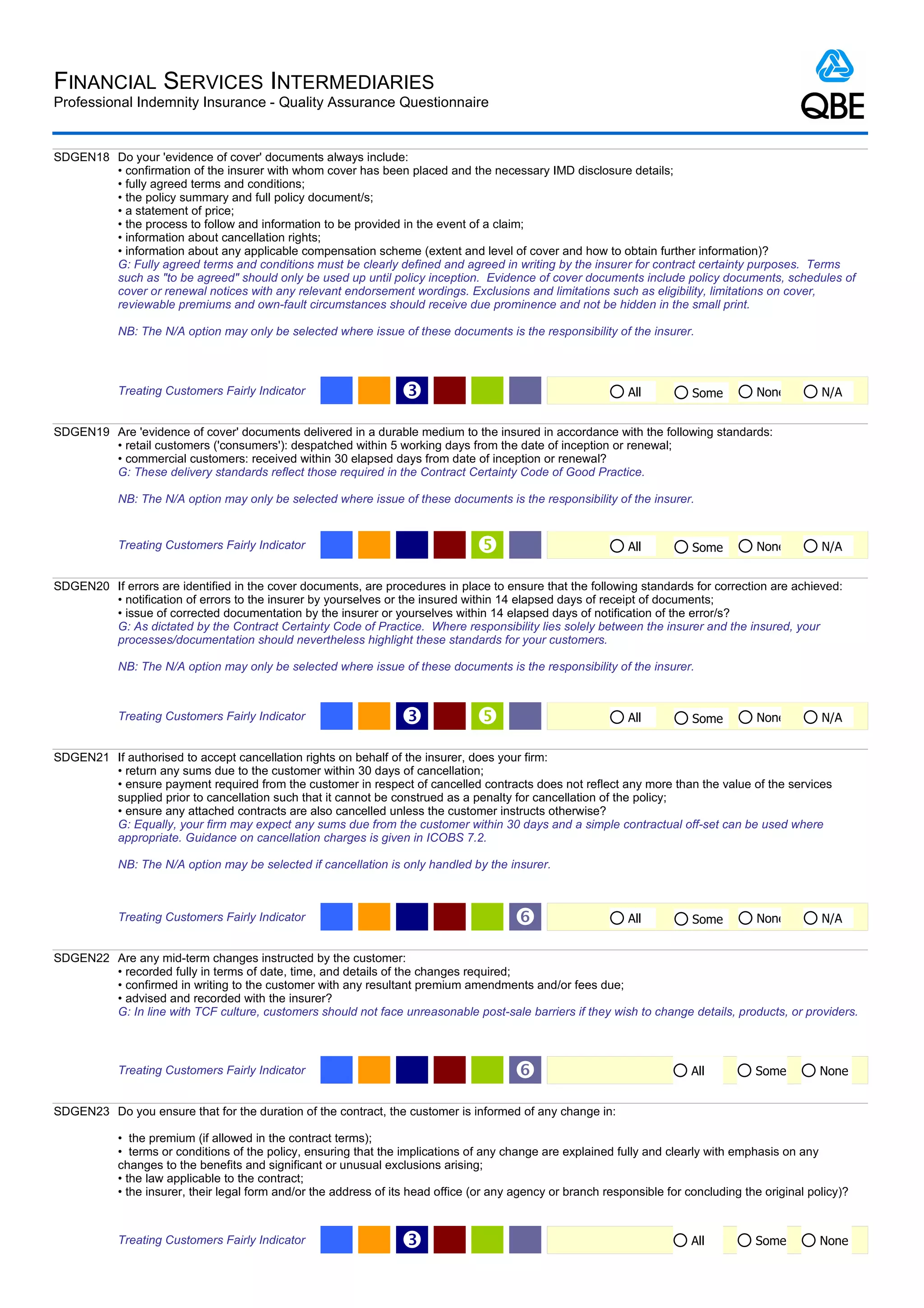 FINANCIAL SERVICES INTERMEDIARIES
Professional Indemnity Insurance - Quality Assurance Questionnaire


SDGEN18 Do your 'evidence of cover' documents always include:
        • confirmation of the insurer with whom cover has been placed and the necessary IMD disclosure details;
        • fully agreed terms and conditions;
        • the policy summary and full policy document/s;
        • a statement of price;
        • the process to follow and information to be provided in the event of a claim;
        • information about cancellation rights;
        • information about any applicable compensation scheme (extent and level of cover and how to obtain further information)?
        G: Fully agreed terms and conditions must be clearly defined and agreed in writing by the insurer for contract certainty purposes. Terms
        such as "to be agreed" should only be used up until policy inception. Evidence of cover documents include policy documents, schedules of
        cover or renewal notices with any relevant endorsement wordings. Exclusions and limitations such as eligibility, limitations on cover,
        reviewable premiums and own-fault circumstances should receive due prominence and not be hidden in the small print.

            NB: The N/A option may only be selected where issue of these documents is the responsibility of the insurer.



            Treating Customers Fairly Indicator                    Ž                                           All          Some         None        N/A


SDGEN19 Are 'evidence of cover' documents delivered in a durable medium to the insured in accordance with the following standards:
        • retail customers ('consumers'): despatched within 5 working days from the date of inception or renewal;
        • commercial customers: received within 30 elapsed days from date of inception or renewal?
        G: These delivery standards reflect those required in the Contract Certainty Code of Good Practice.

            NB: The N/A option may only be selected where issue of these documents is the responsibility of the insurer.


            Treating Customers Fairly Indicator                                                               All          Some         None        N/A


SDGEN20 If errors are identified in the cover documents, are procedures in place to ensure that the following standards for correction are achieved:
        • notification of errors to the insurer by yourselves or the insured within 14 elapsed days of receipt of documents;
        • issue of corrected documentation by the insurer or yourselves within 14 elapsed days of notification of the error/s?
        G: As dictated by the Contract Certainty Code of Practice. Where responsibility lies solely between the insurer and the insured, your
        processes/documentation should nevertheless highlight these standards for your customers.

            NB: The N/A option may only be selected where issue of these documents is the responsibility of the insurer.



            Treating Customers Fairly Indicator                    Ž                                          All          Some         None        N/A


SDGEN21 If authorised to accept cancellation rights on behalf of the insurer, does your firm:
        • return any sums due to the customer within 30 days of cancellation;
        • ensure payment required from the customer in respect of cancelled contracts does not reflect any more than the value of the services
        supplied prior to cancellation such that it cannot be construed as a penalty for cancellation of the policy;
        • ensure any attached contracts are also cancelled unless the customer instructs otherwise?
        G: Equally, your firm may expect any sums due from the customer within 30 days and a simple contractual off-set can be used where
        appropriate. Guidance on cancellation charges is given in ICOBS 7.2.

            NB: The N/A option may be selected if cancellation is only handled by the insurer.



            Treating Customers Fairly Indicator                                          ‘                     All          Some         None        N/A


SDGEN22 Are any mid-term changes instructed by the customer:
        • recorded fully in terms of date, time, and details of the changes required;
        • confirmed in writing to the customer with any resultant premium amendments and/or fees due;
        • advised and recorded with the insurer?
        G: In line with TCF culture, customers should not face unreasonable post-sale barriers if they wish to change details, products, or providers.



            Treating Customers Fairly Indicator                                          ‘                                  All         Some         None


SDGEN23 Do you ensure that for the duration of the contract, the customer is informed of any change in:

            • the premium (if allowed in the contract terms);
            • terms or conditions of the policy, ensuring that the implications of any change are explained fully and clearly with emphasis on any
            changes to the benefits and significant or unusual exclusions arising;
            • the law applicable to the contract;
            • the insurer, their legal form and/or the address of its head office (or any agency or branch responsible for concluding the original policy)?



            Treating Customers Fairly Indicator                    Ž                                                        All         Some         None
 