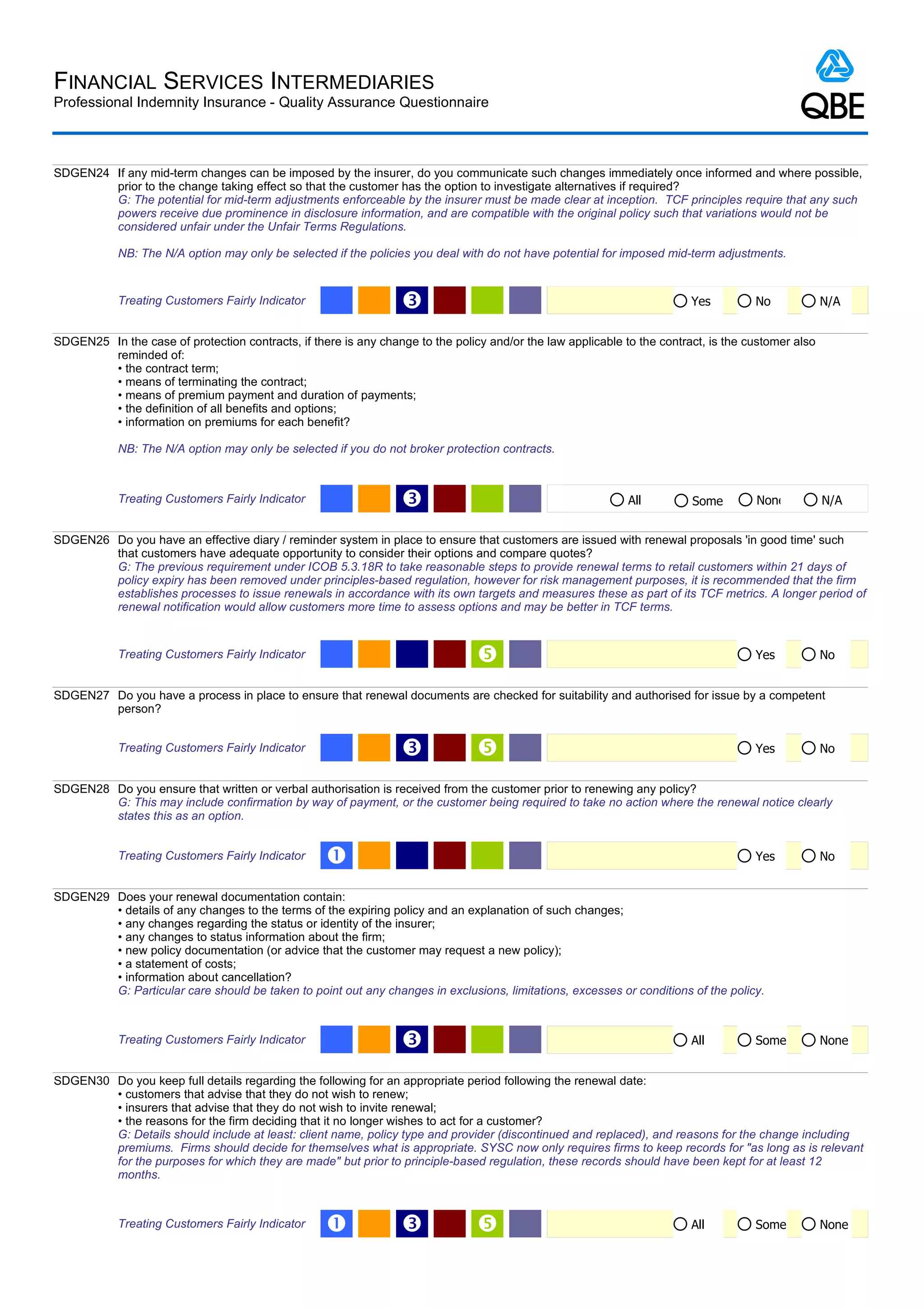 FINANCIAL SERVICES INTERMEDIARIES
Professional Indemnity Insurance - Quality Assurance Questionnaire



SDGEN24 If any mid-term changes can be imposed by the insurer, do you communicate such changes immediately once informed and where possible,
        prior to the change taking effect so that the customer has the option to investigate alternatives if required?
        G: The potential for mid-term adjustments enforceable by the insurer must be made clear at inception. TCF principles require that any such
        powers receive due prominence in disclosure information, and are compatible with the original policy such that variations would not be
        considered unfair under the Unfair Terms Regulations.

            NB: The N/A option may only be selected if the policies you deal with do not have potential for imposed mid-term adjustments.


            Treating Customers Fairly Indicator                   Ž                                                      Yes         No             N/A


SDGEN25 In the case of protection contracts, if there is any change to the policy and/or the law applicable to the contract, is the customer also
        reminded of:
        • the contract term;
        • means of terminating the contract;
        • means of premium payment and duration of payments;
        • the definition of all benefits and options;
        • information on premiums for each benefit?

            NB: The N/A option may only be selected if you do not broker protection contracts.



            Treating Customers Fairly Indicator                   Ž                                          All         Some        None           N/A


SDGEN26 Do you have an effective diary / reminder system in place to ensure that customers are issued with renewal proposals 'in good time' such
        that customers have adequate opportunity to consider their options and compare quotes?
        G: The previous requirement under ICOB 5.3.18R to take reasonable steps to provide renewal terms to retail customers within 21 days of
        policy expiry has been removed under principles-based regulation, however for risk management purposes, it is recommended that the firm
        establishes processes to issue renewals in accordance with its own targets and measures these as part of its TCF metrics. A longer period of
        renewal notification would allow customers more time to assess options and may be better in TCF terms.


            Treating Customers Fairly Indicator                                                                                     Yes            No


SDGEN27 Do you have a process in place to ensure that renewal documents are checked for suitability and authorised for issue by a competent
        person?


            Treating Customers Fairly Indicator                   Ž                                                                 Yes            No


SDGEN28 Do you ensure that written or verbal authorisation is received from the customer prior to renewing any policy?
        G: This may include confirmation by way of payment, or the customer being required to take no action where the renewal notice clearly
        states this as an option.


            Treating Customers Fairly Indicator    Œ                                                                                 Yes            No


SDGEN29 Does your renewal documentation contain:
        • details of any changes to the terms of the expiring policy and an explanation of such changes;
        • any changes regarding the status or identity of the insurer;
        • any changes to status information about the firm;
        • new policy documentation (or advice that the customer may request a new policy);
        • a statement of costs;
        • information about cancellation?
        G: Particular care should be taken to point out any changes in exclusions, limitations, excesses or conditions of the policy.



            Treating Customers Fairly Indicator                   Ž                                                      All         Some           None


SDGEN30 Do you keep full details regarding the following for an appropriate period following the renewal date:
        • customers that advise that they do not wish to renew;
        • insurers that advise that they do not wish to invite renewal;
        • the reasons for the firm deciding that it no longer wishes to act for a customer?
        G: Details should include at least: client name, policy type and provider (discontinued and replaced), and reasons for the change including
        premiums. Firms should decide for themselves what is appropriate. SYSC now only requires firms to keep records for "as long as is relevant
        for the purposes for which they are made" but prior to principle-based regulation, these records should have been kept for at least 12
        months.



            Treating Customers Fairly Indicator    Œ              Ž                                                     All         Some           None
 