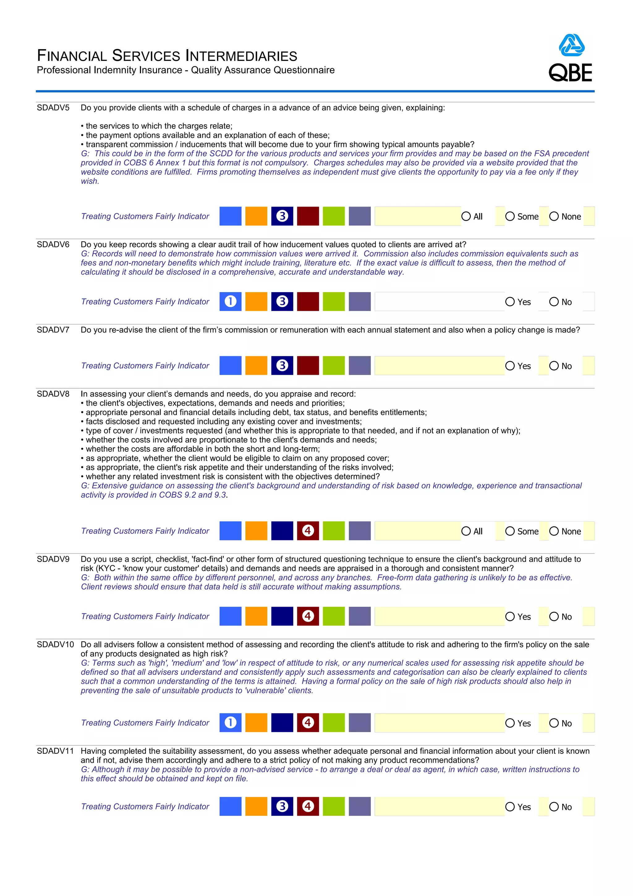 FINANCIAL SERVICES INTERMEDIARIES
Professional Indemnity Insurance - Quality Assurance Questionnaire


SDADV5      Do you provide clients with a schedule of charges in a advance of an advice being given, explaining:

            • the services to which the charges relate;
            • the payment options available and an explanation of each of these;
            • transparent commission / inducements that will become due to your firm showing typical amounts payable?
            G: This could be in the form of the SCDD for the various products and services your firm provides and may be based on the FSA precedent
            provided in COBS 6 Annex 1 but this format is not compulsory. Charges schedules may also be provided via a website provided that the
            website conditions are fulfilled. Firms promoting themselves as independent must give clients the opportunity to pay via a fee only if they
            wish.



            Treating Customers Fairly Indicator                    Ž                                                        All         Some         None


SDADV6      Do you keep records showing a clear audit trail of how inducement values quoted to clients are arrived at?
            G: Records will need to demonstrate how commission values were arrived it. Commission also includes commission equivalents such as
            fees and non-monetary benefits which might include training, literature etc. If the exact value is difficult to assess, then the method of
            calculating it should be disclosed in a comprehensive, accurate and understandable way.


            Treating Customers Fairly Indicator     Œ              Ž                                                                    Yes          No


SDADV7      Do you re-advise the client of the firm’s commission or remuneration with each annual statement and also when a policy change is made?



            Treating Customers Fairly Indicator                    Ž                                                                    Yes          No


SDADV8      In assessing your client’s demands and needs, do you appraise and record:
            • the client's objectives, expectations, demands and needs and priorities;
            • appropriate personal and financial details including debt, tax status, and benefits entitlements;
            • facts disclosed and requested including any existing cover and investments;
            • type of cover / investments requested (and whether this is appropriate to that needed, and if not an explanation of why);
            • whether the costs involved are proportionate to the client's demands and needs;
            • whether the costs are affordable in both the short and long-term;
            • as appropriate, whether the client would be eligible to claim on any proposed cover;
            • as appropriate, the client's risk appetite and their understanding of the risks involved;
            • whether any related investment risk is consistent with the objectives determined?
            G: Extensive guidance on assessing the client's background and understanding of risk based on knowledge, experience and transactional
            activity is provided in COBS 9.2 and 9.3.



            Treating Customers Fairly Indicator                                                                            All         Some         None


SDADV9      Do you use a script, checklist, 'fact-find' or other form of structured questioning technique to ensure the client's background and attitude to
            risk (KYC - 'know your customer' details) and demands and needs are appraised in a thorough and consistent manner?
            G: Both within the same office by different personnel, and across any branches. Free-form data gathering is unlikely to be as effective.
            Client reviews should ensure that data held is still accurate without making assumptions.


            Treating Customers Fairly Indicator                                                                                        Yes          No


SDADV10 Do all advisers follow a consistent method of assessing and recording the client's attitude to risk and adhering to the firm's policy on the sale
        of any products designated as high risk?
        G: Terms such as 'high', 'medium' and 'low' in respect of attitude to risk, or any numerical scales used for assessing risk appetite should be
        defined so that all advisers understand and consistently apply such assessments and categorisation can also be clearly explained to clients
        such that a common understanding of the terms is attained. Having a formal policy on the sale of high risk products should also help in
        preventing the sale of unsuitable products to 'vulnerable' clients.


            Treating Customers Fairly Indicator     Œ                                                                                  Yes          No


SDADV11 Having completed the suitability assessment, do you assess whether adequate personal and financial information about your client is known
        and if not, advise them accordingly and adhere to a strict policy of not making any product recommendations?
        G: Although it may be possible to provide a non-advised service - to arrange a deal or deal as agent, in which case, written instructions to
        this effect should be obtained and kept on file.


            Treating Customers Fairly Indicator                    Ž                                                                   Yes          No
 