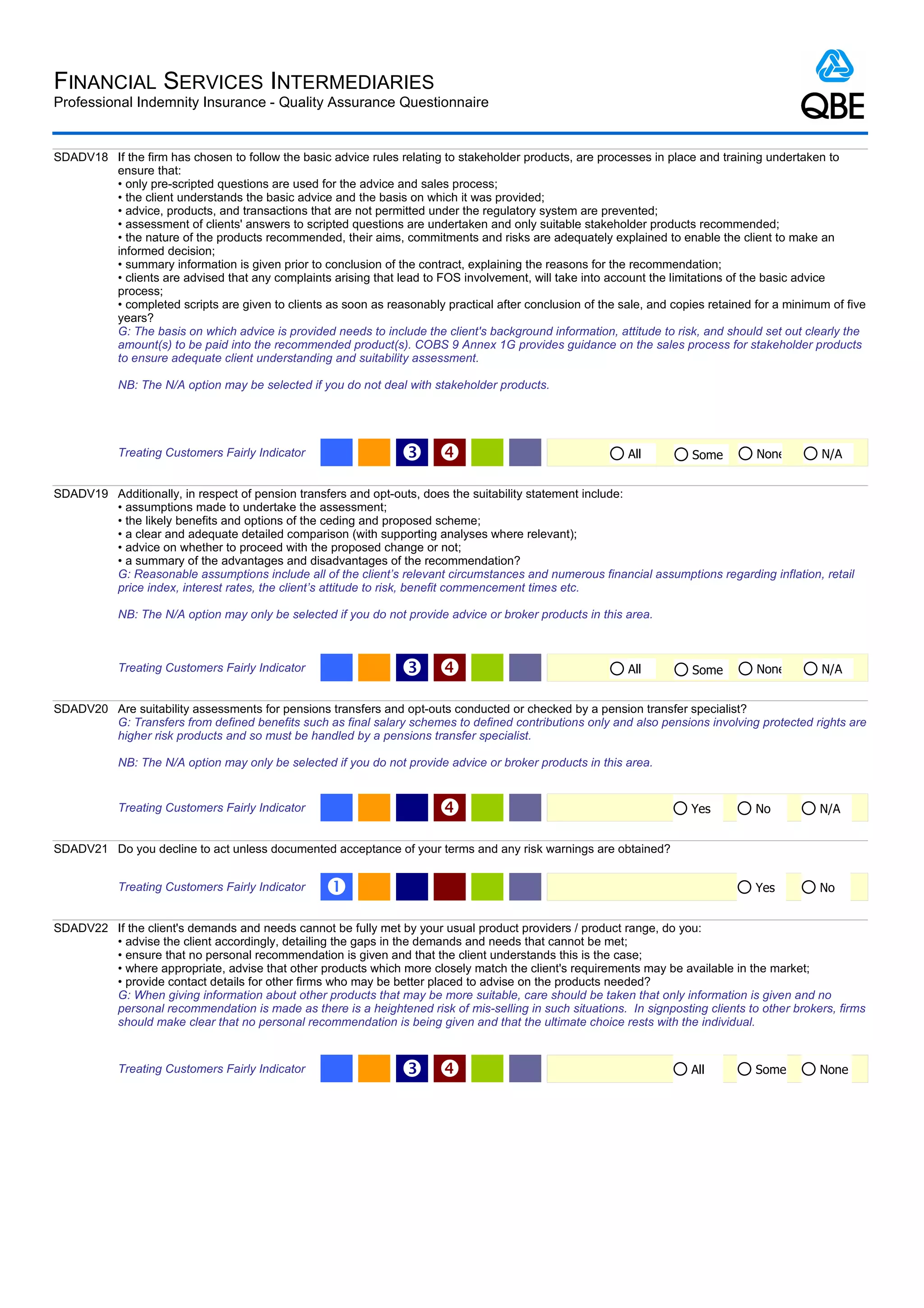 FINANCIAL SERVICES INTERMEDIARIES
Professional Indemnity Insurance - Quality Assurance Questionnaire


SDADV18 If the firm has chosen to follow the basic advice rules relating to stakeholder products, are processes in place and training undertaken to
        ensure that:
        • only pre-scripted questions are used for the advice and sales process;
        • the client understands the basic advice and the basis on which it was provided;
        • advice, products, and transactions that are not permitted under the regulatory system are prevented;
        • assessment of clients' answers to scripted questions are undertaken and only suitable stakeholder products recommended;
        • the nature of the products recommended, their aims, commitments and risks are adequately explained to enable the client to make an
        informed decision;
        • summary information is given prior to conclusion of the contract, explaining the reasons for the recommendation;
        • clients are advised that any complaints arising that lead to FOS involvement, will take into account the limitations of the basic advice
        process;
        • completed scripts are given to clients as soon as reasonably practical after conclusion of the sale, and copies retained for a minimum of five
        years?
        G: The basis on which advice is provided needs to include the client's background information, attitude to risk, and should set out clearly the
        amount(s) to be paid into the recommended product(s). COBS 9 Annex 1G provides guidance on the sales process for stakeholder products
        to ensure adequate client understanding and suitability assessment.

            NB: The N/A option may be selected if you do not deal with stakeholder products.




            Treating Customers Fairly Indicator                  Ž                                         All        Some        None        N/A


SDADV19 Additionally, in respect of pension transfers and opt-outs, does the suitability statement include:
        • assumptions made to undertake the assessment;
        • the likely benefits and options of the ceding and proposed scheme;
        • a clear and adequate detailed comparison (with supporting analyses where relevant);
        • advice on whether to proceed with the proposed change or not;
        • a summary of the advantages and disadvantages of the recommendation?
        G: Reasonable assumptions include all of the client’s relevant circumstances and numerous financial assumptions regarding inflation, retail
        price index, interest rates, the client’s attitude to risk, benefit commencement times etc.

            NB: The N/A option may only be selected if you do not provide advice or broker products in this area.



            Treating Customers Fairly Indicator                  Ž                                         All        Some        None        N/A


SDADV20 Are suitability assessments for pensions transfers and opt-outs conducted or checked by a pension transfer specialist?
        G: Transfers from defined benefits such as final salary schemes to defined contributions only and also pensions involving protected rights are
        higher risk products and so must be handled by a pensions transfer specialist.

            NB: The N/A option may only be selected if you do not provide advice or broker products in this area.


            Treating Customers Fairly Indicator                                                                       Yes         No          N/A


SDADV21 Do you decline to act unless documented acceptance of your terms and any risk warnings are obtained?


            Treating Customers Fairly Indicator    Œ                                                                               Yes         No


SDADV22 If the client's demands and needs cannot be fully met by your usual product providers / product range, do you:
        • advise the client accordingly, detailing the gaps in the demands and needs that cannot be met;
        • ensure that no personal recommendation is given and that the client understands this is the case;
        • where appropriate, advise that other products which more closely match the client's requirements may be available in the market;
        • provide contact details for other firms who may be better placed to advise on the products needed?
        G: When giving information about other products that may be more suitable, care should be taken that only information is given and no
        personal recommendation is made as there is a heightened risk of mis-selling in such situations. In signposting clients to other brokers, firms
        should make clear that no personal recommendation is being given and that the ultimate choice rests with the individual.


            Treating Customers Fairly Indicator                  Ž                                                    All         Some        None
 