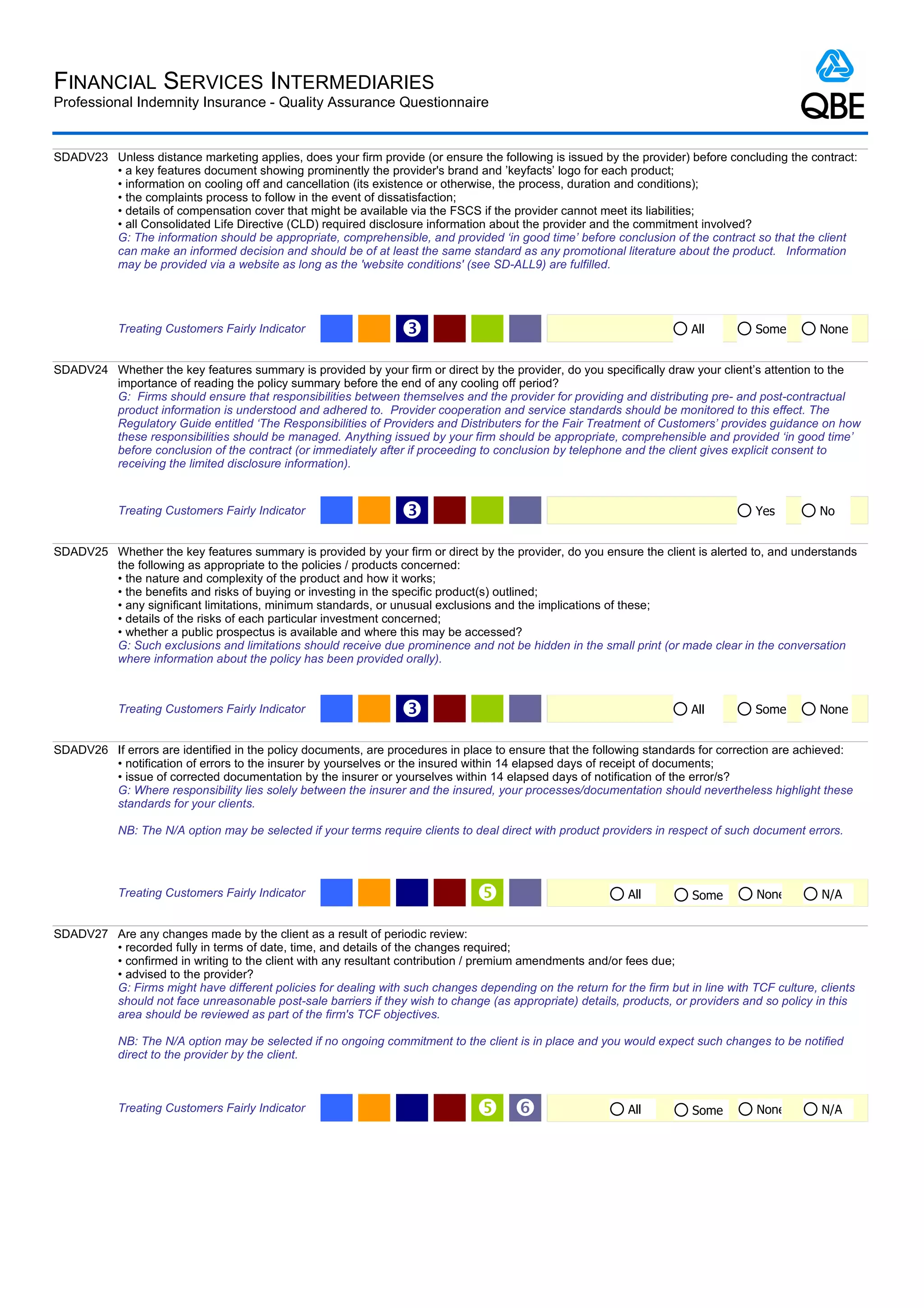 FINANCIAL SERVICES INTERMEDIARIES
Professional Indemnity Insurance - Quality Assurance Questionnaire


SDADV23 Unless distance marketing applies, does your firm provide (or ensure the following is issued by the provider) before concluding the contract:
        • a key features document showing prominently the provider's brand and ’keyfacts’ logo for each product;
        • information on cooling off and cancellation (its existence or otherwise, the process, duration and conditions);
        • the complaints process to follow in the event of dissatisfaction;
        • details of compensation cover that might be available via the FSCS if the provider cannot meet its liabilities;
        • all Consolidated Life Directive (CLD) required disclosure information about the provider and the commitment involved?
        G: The information should be appropriate, comprehensible, and provided ‘in good time’ before conclusion of the contract so that the client
        can make an informed decision and should be of at least the same standard as any promotional literature about the product. Information
        may be provided via a website as long as the 'website conditions' (see SD-ALL9) are fulfilled.




            Treating Customers Fairly Indicator                  Ž                                                       All         Some        None


SDADV24 Whether the key features summary is provided by your firm or direct by the provider, do you specifically draw your client’s attention to the
        importance of reading the policy summary before the end of any cooling off period?
        G: Firms should ensure that responsibilities between themselves and the provider for providing and distributing pre- and post-contractual
        product information is understood and adhered to. Provider cooperation and service standards should be monitored to this effect. The
        Regulatory Guide entitled ‘The Responsibilities of Providers and Distributers for the Fair Treatment of Customers’ provides guidance on how
        these responsibilities should be managed. Anything issued by your firm should be appropriate, comprehensible and provided ‘in good time’
        before conclusion of the contract (or immediately after if proceeding to conclusion by telephone and the client gives explicit consent to
        receiving the limited disclosure information).


            Treating Customers Fairly Indicator                  Ž                                                                   Yes         No


SDADV25 Whether the key features summary is provided by your firm or direct by the provider, do you ensure the client is alerted to, and understands
        the following as appropriate to the policies / products concerned:
        • the nature and complexity of the product and how it works;
        • the benefits and risks of buying or investing in the specific product(s) outlined;
        • any significant limitations, minimum standards, or unusual exclusions and the implications of these;
        • details of the risks of each particular investment concerned;
        • whether a public prospectus is available and where this may be accessed?
        G: Such exclusions and limitations should receive due prominence and not be hidden in the small print (or made clear in the conversation
        where information about the policy has been provided orally).



            Treating Customers Fairly Indicator                  Ž                                                       All         Some        None


SDADV26 If errors are identified in the policy documents, are procedures in place to ensure that the following standards for correction are achieved:
        • notification of errors to the insurer by yourselves or the insured within 14 elapsed days of receipt of documents;
        • issue of corrected documentation by the insurer or yourselves within 14 elapsed days of notification of the error/s?
        G: Where responsibility lies solely between the insurer and the insured, your processes/documentation should nevertheless highlight these
        standards for your clients.

            NB: The N/A option may be selected if your terms require clients to deal direct with product providers in respect of such document errors.




            Treating Customers Fairly Indicator                                                             All         Some        None        N/A


SDADV27 Are any changes made by the client as a result of periodic review:
        • recorded fully in terms of date, time, and details of the changes required;
        • confirmed in writing to the client with any resultant contribution / premium amendments and/or fees due;
        • advised to the provider?
        G: Firms might have different policies for dealing with such changes depending on the return for the firm but in line with TCF culture, clients
        should not face unreasonable post-sale barriers if they wish to change (as appropriate) details, products, or providers and so policy in this
        area should be reviewed as part of the firm's TCF objectives.

            NB: The N/A option may be selected if no ongoing commitment to the client is in place and you would expect such changes to be notified
            direct to the provider by the client.



            Treating Customers Fairly Indicator                                  ‘                          All         Some        None        N/A
 