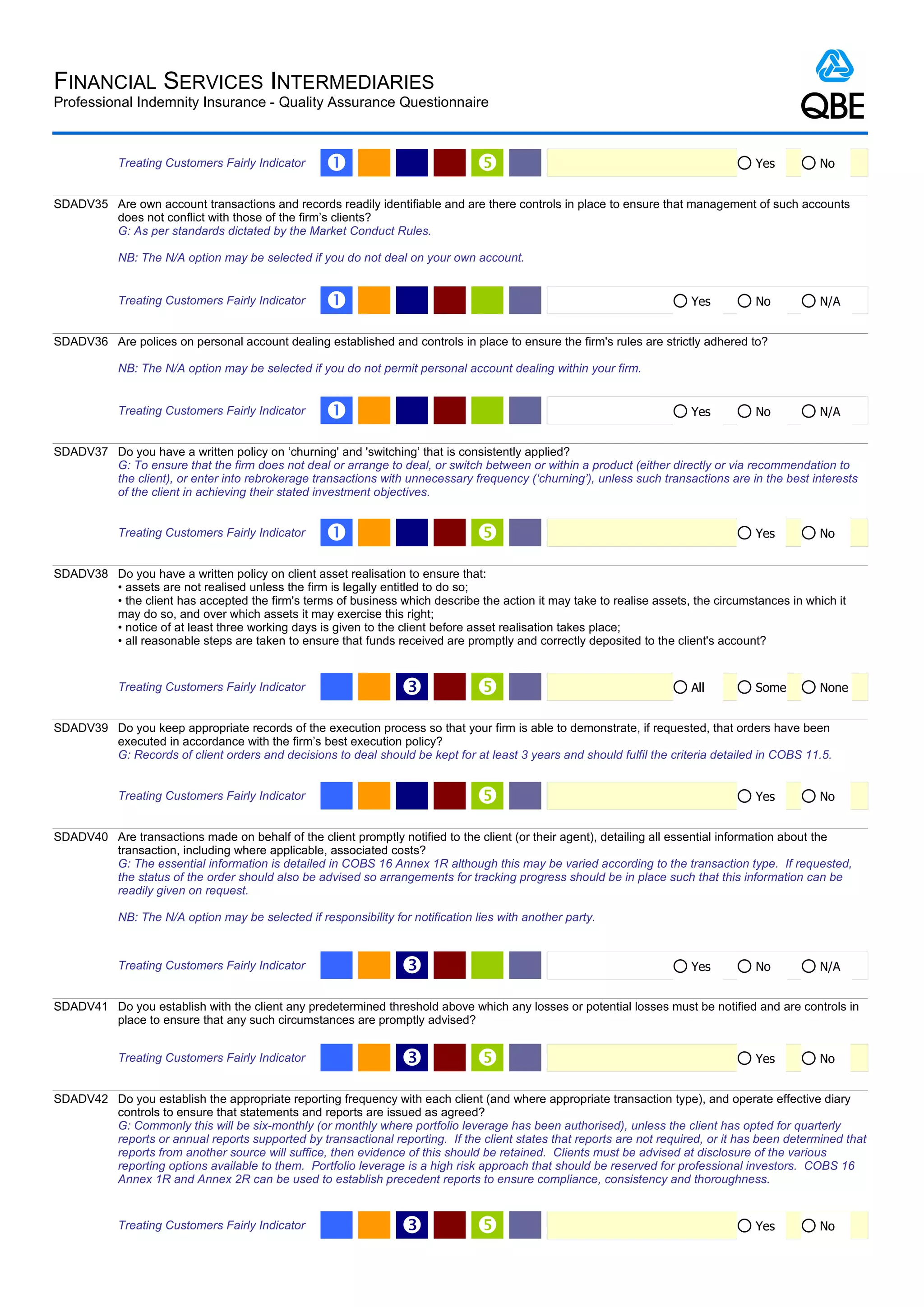 FINANCIAL SERVICES INTERMEDIARIES
Professional Indemnity Insurance - Quality Assurance Questionnaire



            Treating Customers Fairly Indicator     Œ                                                                               Yes         No


SDADV35 Are own account transactions and records readily identifiable and are there controls in place to ensure that management of such accounts
        does not conflict with those of the firm’s clients?
        G: As per standards dictated by the Market Conduct Rules.

            NB: The N/A option may be selected if you do not deal on your own account.


            Treating Customers Fairly Indicator     Œ                                                                   Yes          No          N/A


SDADV36 Are polices on personal account dealing established and controls in place to ensure the firm's rules are strictly adhered to?

            NB: The N/A option may be selected if you do not permit personal account dealing within your firm.


            Treating Customers Fairly Indicator     Œ                                                                   Yes          No          N/A


SDADV37 Do you have a written policy on ‘churning' and 'switching’ that is consistently applied?
        G: To ensure that the firm does not deal or arrange to deal, or switch between or within a product (either directly or via recommendation to
        the client), or enter into rebrokerage transactions with unnecessary frequency (‘churning’), unless such transactions are in the best interests
        of the client in achieving their stated investment objectives.


            Treating Customers Fairly Indicator     Œ                                                                               Yes         No


SDADV38 Do you have a written policy on client asset realisation to ensure that:
        • assets are not realised unless the firm is legally entitled to do so;
        • the client has accepted the firm's terms of business which describe the action it may take to realise assets, the circumstances in which it
        may do so, and over which assets it may exercise this right;
        • notice of at least three working days is given to the client before asset realisation takes place;
        • all reasonable steps are taken to ensure that funds received are promptly and correctly deposited to the client's account?


            Treating Customers Fairly Indicator                    Ž                                                   All          Some        None


SDADV39 Do you keep appropriate records of the execution process so that your firm is able to demonstrate, if requested, that orders have been
        executed in accordance with the firm’s best execution policy?
        G: Records of client orders and decisions to deal should be kept for at least 3 years and should fulfil the criteria detailed in COBS 11.5.


            Treating Customers Fairly Indicator                                                                                     Yes         No


SDADV40 Are transactions made on behalf of the client promptly notified to the client (or their agent), detailing all essential information about the
        transaction, including where applicable, associated costs?
        G: The essential information is detailed in COBS 16 Annex 1R although this may be varied according to the transaction type. If requested,
        the status of the order should also be advised so arrangements for tracking progress should be in place such that this information can be
        readily given on request.

            NB: The N/A option may be selected if responsibility for notification lies with another party.



            Treating Customers Fairly Indicator                    Ž                                                    Yes          No          N/A


SDADV41 Do you establish with the client any predetermined threshold above which any losses or potential losses must be notified and are controls in
        place to ensure that any such circumstances are promptly advised?


            Treating Customers Fairly Indicator                    Ž                                                                Yes         No


SDADV42 Do you establish the appropriate reporting frequency with each client (and where appropriate transaction type), and operate effective diary
        controls to ensure that statements and reports are issued as agreed?
        G: Commonly this will be six-monthly (or monthly where portfolio leverage has been authorised), unless the client has opted for quarterly
        reports or annual reports supported by transactional reporting. If the client states that reports are not required, or it has been determined that
        reports from another source will suffice, then evidence of this should be retained. Clients must be advised at disclosure of the various
        reporting options available to them. Portfolio leverage is a high risk approach that should be reserved for professional investors. COBS 16
        Annex 1R and Annex 2R can be used to establish precedent reports to ensure compliance, consistency and thoroughness.


            Treating Customers Fairly Indicator                    Ž                                                                Yes         No
 