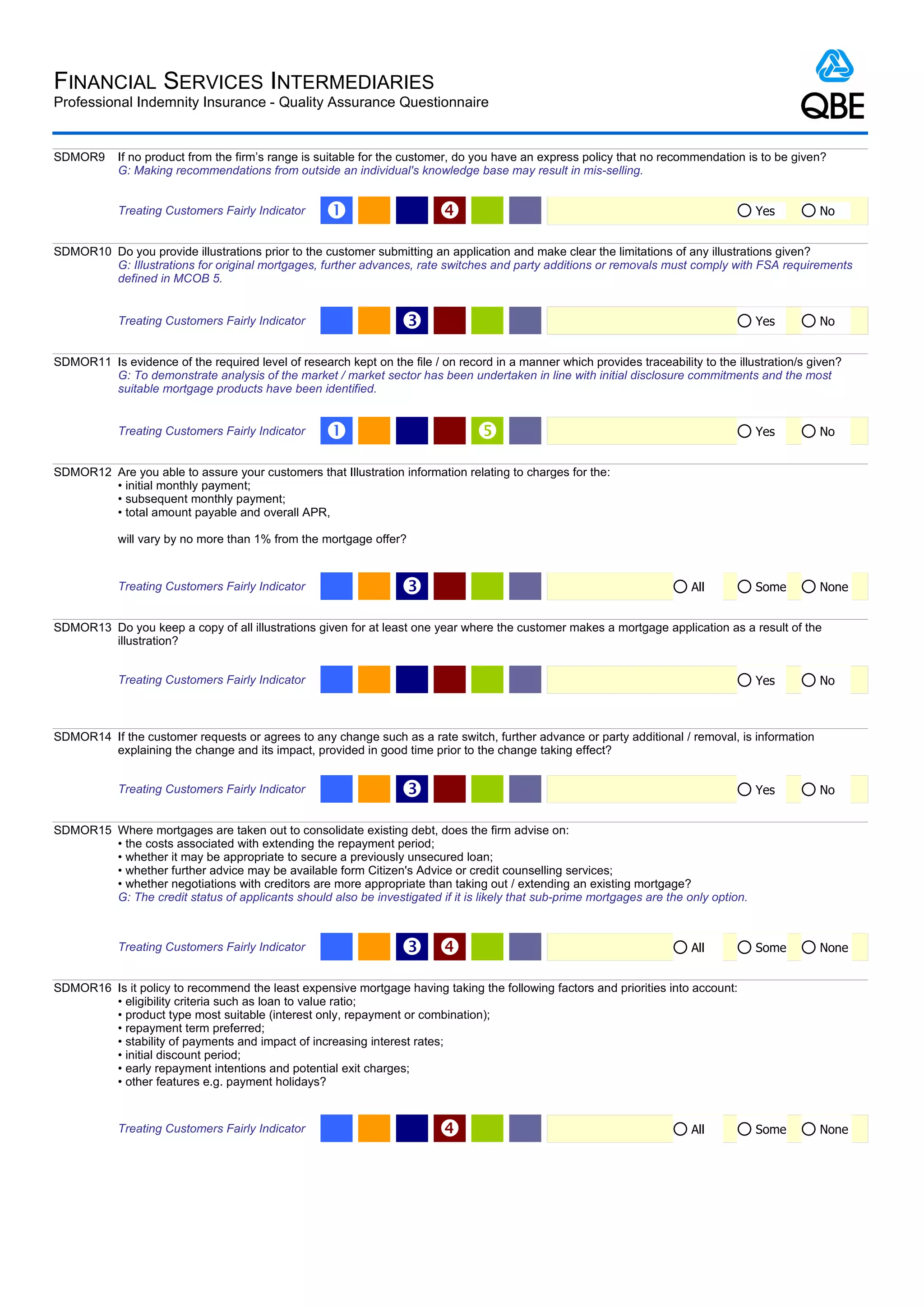 FINANCIAL SERVICES INTERMEDIARIES
Professional Indemnity Insurance - Quality Assurance Questionnaire


SDMOR9      If no product from the firm’s range is suitable for the customer, do you have an express policy that no recommendation is to be given?
            G: Making recommendations from outside an individual's knowledge base may result in mis-selling.


            Treating Customers Fairly Indicator     Œ                                                                                 Yes        No


SDMOR10 Do you provide illustrations prior to the customer submitting an application and make clear the limitations of any illustrations given?
        G: Illustrations for original mortgages, further advances, rate switches and party additions or removals must comply with FSA requirements
        defined in MCOB 5.


            Treating Customers Fairly Indicator                   Ž                                                                    Yes        No


SDMOR11 Is evidence of the required level of research kept on the file / on record in a manner which provides traceability to the illustration/s given?
        G: To demonstrate analysis of the market / market sector has been undertaken in line with initial disclosure commitments and the most
        suitable mortgage products have been identified.


            Treating Customers Fairly Indicator     Œ                                                                                 Yes        No


SDMOR12 Are you able to assure your customers that Illustration information relating to charges for the:
        • initial monthly payment;
        • subsequent monthly payment;
        • total amount payable and overall APR,

            will vary by no more than 1% from the mortgage offer?


            Treating Customers Fairly Indicator                   Ž                                                       All          Some       None


SDMOR13 Do you keep a copy of all illustrations given for at least one year where the customer makes a mortgage application as a result of the
        illustration?


            Treating Customers Fairly Indicator                                                                                        Yes        No



SDMOR14 If the customer requests or agrees to any change such as a rate switch, further advance or party additional / removal, is information
        explaining the change and its impact, provided in good time prior to the change taking effect?


            Treating Customers Fairly Indicator                   Ž                                                                    Yes        No


SDMOR15 Where mortgages are taken out to consolidate existing debt, does the firm advise on:
        • the costs associated with extending the repayment period;
        • whether it may be appropriate to secure a previously unsecured loan;
        • whether further advice may be available form Citizen's Advice or credit counselling services;
        • whether negotiations with creditors are more appropriate than taking out / extending an existing mortgage?
        G: The credit status of applicants should also be investigated if it is likely that sub-prime mortgages are the only option.



            Treating Customers Fairly Indicator                   Ž                                                      All          Some       None


SDMOR16 Is it policy to recommend the least expensive mortgage having taking the following factors and priorities into account:
        • eligibility criteria such as loan to value ratio;
        • product type most suitable (interest only, repayment or combination);
        • repayment term preferred;
        • stability of payments and impact of increasing interest rates;
        • initial discount period;
        • early repayment intentions and potential exit charges;
        • other features e.g. payment holidays?


            Treating Customers Fairly Indicator                                                                          All          Some       None
 