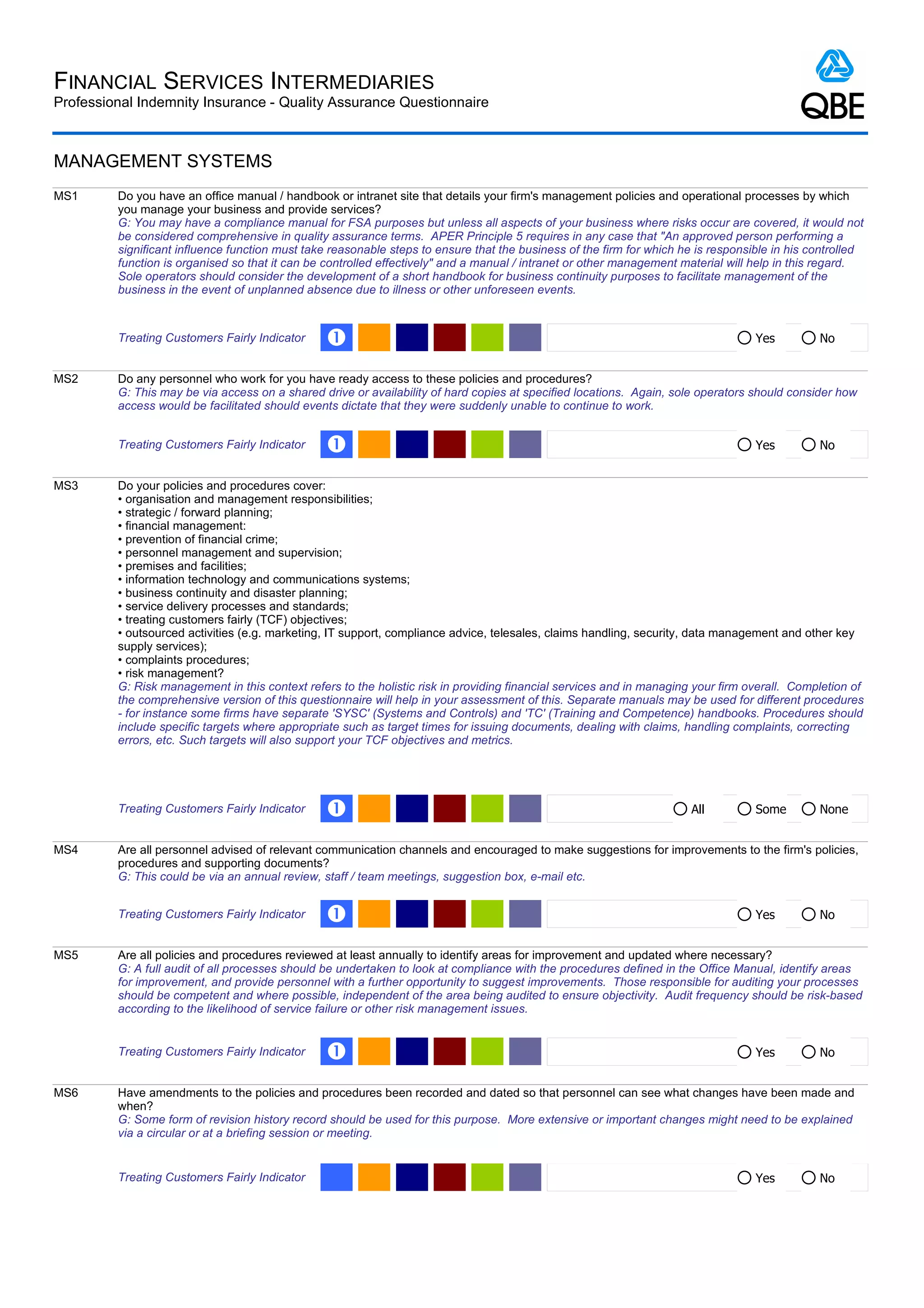 FINANCIAL SERVICES INTERMEDIARIES
Professional Indemnity Insurance - Quality Assurance Questionnaire



MANAGEMENT SYSTEMS
MS1      Do you have an office manual / handbook or intranet site that details your firm's management policies and operational processes by which
         you manage your business and provide services?
         G: You may have a compliance manual for FSA purposes but unless all aspects of your business where risks occur are covered, it would not
         be considered comprehensive in quality assurance terms. APER Principle 5 requires in any case that "An approved person performing a
         significant influence function must take reasonable steps to ensure that the business of the firm for which he is responsible in his controlled
         function is organised so that it can be controlled effectively" and a manual / intranet or other management material will help in this regard.
         Sole operators should consider the development of a short handbook for business continuity purposes to facilitate management of the
         business in the event of unplanned absence due to illness or other unforeseen events.



         Treating Customers Fairly Indicator    Œ                                                                                  Yes         No


MS2      Do any personnel who work for you have ready access to these policies and procedures?
         G: This may be via access on a shared drive or availability of hard copies at specified locations. Again, sole operators should consider how
         access would be facilitated should events dictate that they were suddenly unable to continue to work.


         Treating Customers Fairly Indicator    Œ                                                                                  Yes         No


MS3      Do your policies and procedures cover:
         • organisation and management responsibilities;
         • strategic / forward planning;
         • financial management:
         • prevention of financial crime;
         • personnel management and supervision;
         • premises and facilities;
         • information technology and communications systems;
         • business continuity and disaster planning;
         • service delivery processes and standards;
         • treating customers fairly (TCF) objectives;
         • outsourced activities (e.g. marketing, IT support, compliance advice, telesales, claims handling, security, data management and other key
         supply services);
         • complaints procedures;
         • risk management?
         G: Risk management in this context refers to the holistic risk in providing financial services and in managing your firm overall. Completion of
         the comprehensive version of this questionnaire will help in your assessment of this. Separate manuals may be used for different procedures
         - for instance some firms have separate 'SYSC' (Systems and Controls) and 'TC' (Training and Competence) handbooks. Procedures should
         include specific targets where appropriate such as target times for issuing documents, dealing with claims, handling complaints, correcting
         errors, etc. Such targets will also support your TCF objectives and metrics.




         Treating Customers Fairly Indicator    Œ                                                                     All          Some        None


MS4      Are all personnel advised of relevant communication channels and encouraged to make suggestions for improvements to the firm's policies,
         procedures and supporting documents?
         G: This could be via an annual review, staff / team meetings, suggestion box, e-mail etc.


         Treating Customers Fairly Indicator    Œ                                                                                  Yes         No


MS5      Are all policies and procedures reviewed at least annually to identify areas for improvement and updated where necessary?
         G: A full audit of all processes should be undertaken to look at compliance with the procedures defined in the Office Manual, identify areas
         for improvement, and provide personnel with a further opportunity to suggest improvements. Those responsible for auditing your processes
         should be competent and where possible, independent of the area being audited to ensure objectivity. Audit frequency should be risk-based
         according to the likelihood of service failure or other risk management issues.


         Treating Customers Fairly Indicator    Œ                                                                                  Yes         No


MS6      Have amendments to the policies and procedures been recorded and dated so that personnel can see what changes have been made and
         when?
         G: Some form of revision history record should be used for this purpose. More extensive or important changes might need to be explained
         via a circular or at a briefing session or meeting.


         Treating Customers Fairly Indicator                                                                                       Yes         No
 