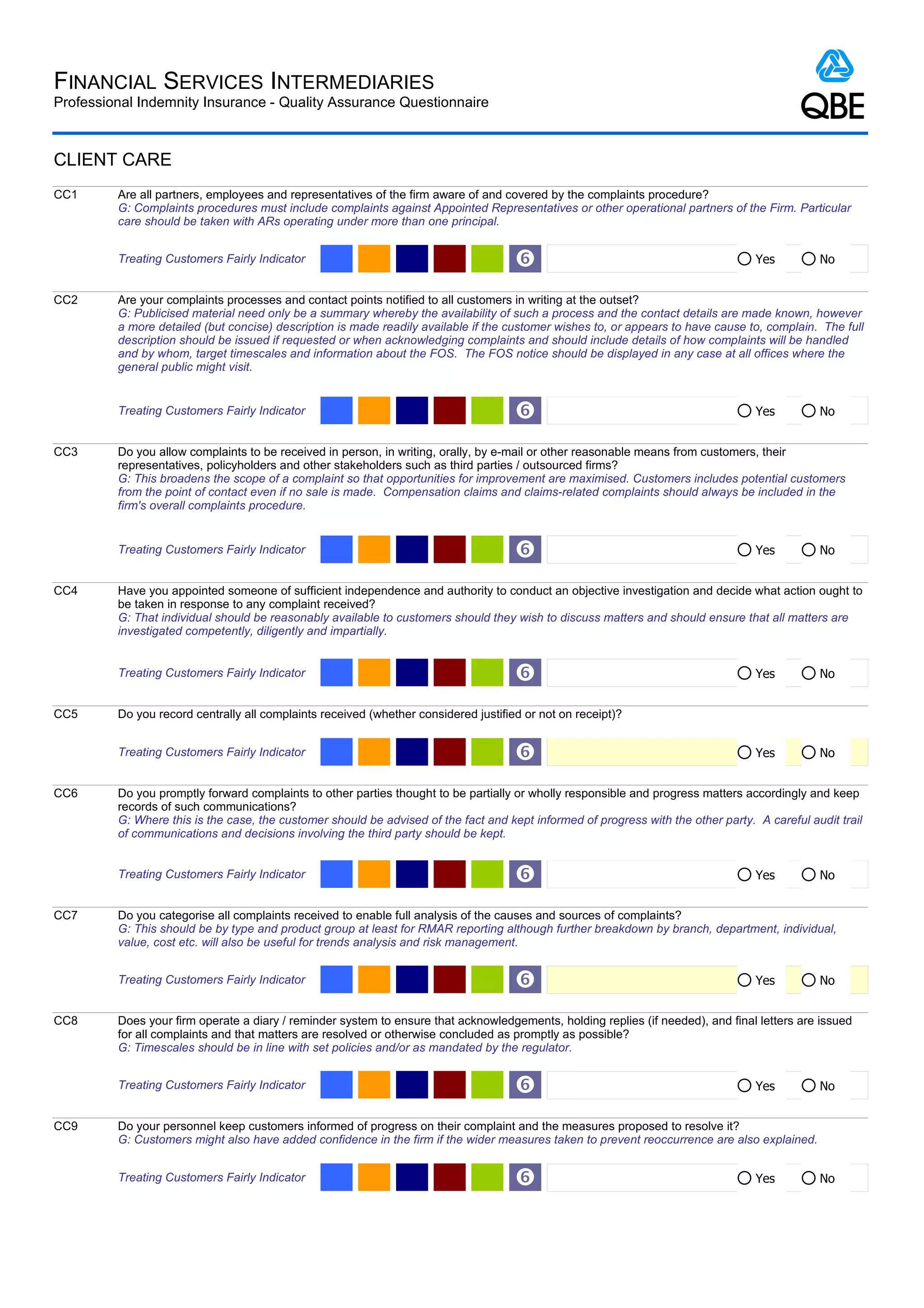 FINANCIAL SERVICES INTERMEDIARIES
Professional Indemnity Insurance - Quality Assurance Questionnaire



CLIENT CARE
CC1      Are all partners, employees and representatives of the firm aware of and covered by the complaints procedure?
         G: Complaints procedures must include complaints against Appointed Representatives or other operational partners of the Firm. Particular
         care should be taken with ARs operating under more than one principal.


         Treating Customers Fairly Indicator                                         ‘                                             Yes         No


CC2      Are your complaints processes and contact points notified to all customers in writing at the outset?
         G: Publicised material need only be a summary whereby the availability of such a process and the contact details are made known, however
         a more detailed (but concise) description is made readily available if the customer wishes to, or appears to have cause to, complain. The full
         description should be issued if requested or when acknowledging complaints and should include details of how complaints will be handled
         and by whom, target timescales and information about the FOS. The FOS notice should be displayed in any case at all offices where the
         general public might visit.


         Treating Customers Fairly Indicator                                         ‘                                             Yes         No


CC3      Do you allow complaints to be received in person, in writing, orally, by e-mail or other reasonable means from customers, their
         representatives, policyholders and other stakeholders such as third parties / outsourced firms?
         G: This broadens the scope of a complaint so that opportunities for improvement are maximised. Customers includes potential customers
         from the point of contact even if no sale is made. Compensation claims and claims-related complaints should always be included in the
         firm's overall complaints procedure.


         Treating Customers Fairly Indicator                                         ‘                                             Yes         No


CC4      Have you appointed someone of sufficient independence and authority to conduct an objective investigation and decide what action ought to
         be taken in response to any complaint received?
         G: That individual should be reasonably available to customers should they wish to discuss matters and should ensure that all matters are
         investigated competently, diligently and impartially.


         Treating Customers Fairly Indicator                                         ‘                                             Yes         No


CC5      Do you record centrally all complaints received (whether considered justified or not on receipt)?


         Treating Customers Fairly Indicator                                         ‘                                             Yes         No


CC6      Do you promptly forward complaints to other parties thought to be partially or wholly responsible and progress matters accordingly and keep
         records of such communications?
         G: Where this is the case, the customer should be advised of the fact and kept informed of progress with the other party. A careful audit trail
         of communications and decisions involving the third party should be kept.


         Treating Customers Fairly Indicator                                         ‘                                             Yes         No


CC7      Do you categorise all complaints received to enable full analysis of the causes and sources of complaints?
         G: This should be by type and product group at least for RMAR reporting although further breakdown by branch, department, individual,
         value, cost etc. will also be useful for trends analysis and risk management.


         Treating Customers Fairly Indicator                                         ‘                                             Yes         No


CC8      Does your firm operate a diary / reminder system to ensure that acknowledgements, holding replies (if needed), and final letters are issued
         for all complaints and that matters are resolved or otherwise concluded as promptly as possible?
         G: Timescales should be in line with set policies and/or as mandated by the regulator.


         Treating Customers Fairly Indicator                                         ‘                                             Yes         No


CC9      Do your personnel keep customers informed of progress on their complaint and the measures proposed to resolve it?
         G: Customers might also have added confidence in the firm if the wider measures taken to prevent reoccurrence are also explained.


         Treating Customers Fairly Indicator                                         ‘                                             Yes         No
 