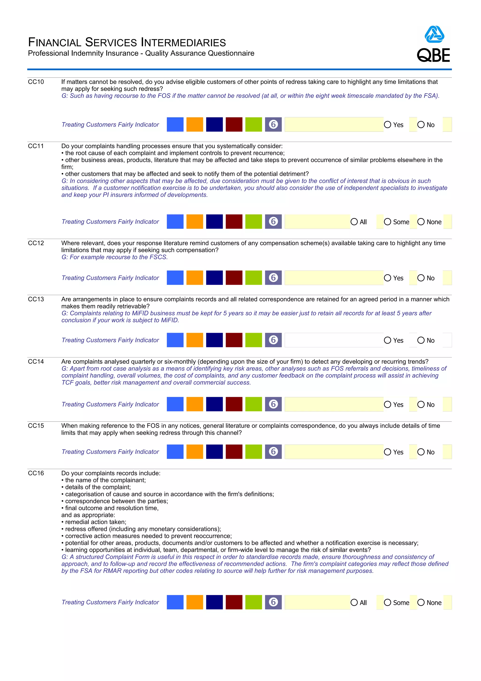 FINANCIAL SERVICES INTERMEDIARIES
Professional Indemnity Insurance - Quality Assurance Questionnaire


CC10     If matters cannot be resolved, do you advise eligible customers of other points of redress taking care to highlight any time limitations that
         may apply for seeking such redress?
         G: Such as having recourse to the FOS if the matter cannot be resolved (at all, or within the eight week timescale mandated by the FSA).



         Treating Customers Fairly Indicator                                         ‘                                              Yes          No


CC11     Do your complaints handling processes ensure that you systematically consider:
         • the root cause of each complaint and implement controls to prevent recurrence;
         • other business areas, products, literature that may be affected and take steps to prevent occurrence of similar problems elsewhere in the
         firm;
         • other customers that may be affected and seek to notify them of the potential detriment?
         G: In considering other aspects that may be affected, due consideration must be given to the conflict of interest that is obvious in such
         situations. If a customer notification exercise is to be undertaken, you should also consider the use of independent specialists to investigate
         and keep your PI insurers informed of developments.



         Treating Customers Fairly Indicator                                         ‘                                  All         Some         None


CC12     Where relevant, does your response literature remind customers of any compensation scheme(s) available taking care to highlight any time
         limitations that may apply if seeking such compensation?
         G: For example recourse to the FSCS.


         Treating Customers Fairly Indicator                                         ‘                                              Yes          No


CC13     Are arrangements in place to ensure complaints records and all related correspondence are retained for an agreed period in a manner which
         makes them readily retrievable?
         G: Complaints relating to MiFID business must be kept for 5 years so it may be easier just to retain all records for at least 5 years after
         conclusion if your work is subject to MiFID.


         Treating Customers Fairly Indicator                                         ‘                                              Yes          No


CC14     Are complaints analysed quarterly or six-monthly (depending upon the size of your firm) to detect any developing or recurring trends?
         G: Apart from root case analysis as a means of identifying key risk areas, other analyses such as FOS referrals and decisions, timeliness of
         complaint handling, overall volumes, the cost of complaints, and any customer feedback on the complaint process will assist in achieving
         TCF goals, better risk management and overall commercial success.


         Treating Customers Fairly Indicator                                         ‘                                              Yes          No


CC15     When making reference to the FOS in any notices, general literature or complaints correspondence, do you always include details of time
         limits that may apply when seeking redress through this channel?


         Treating Customers Fairly Indicator                                         ‘                                              Yes          No


CC16     Do your complaints records include:
         • the name of the complainant;
         • details of the complaint;
         • categorisation of cause and source in accordance with the firm's definitions;
         • correspondence between the parties;
         • final outcome and resolution time,
         and as appropriate:
         • remedial action taken;
         • redress offered (including any monetary considerations);
         • corrective action measures needed to prevent reoccurrence;
         • potential for other areas, products, documents and/or customers to be affected and whether a notification exercise is necessary;
         • learning opportunities at individual, team, departmental, or firm-wide level to manage the risk of similar events?
         G: A structured Complaint Form is useful in this respect in order to standardise records made, ensure thoroughness and consistency of
         approach, and to follow-up and record the effectiveness of recommended actions. The firm's complaint categories may reflect those defined
         by the FSA for RMAR reporting but other codes relating to source will help further for risk management purposes.




         Treating Customers Fairly Indicator                                         ‘                                  All         Some         None
 