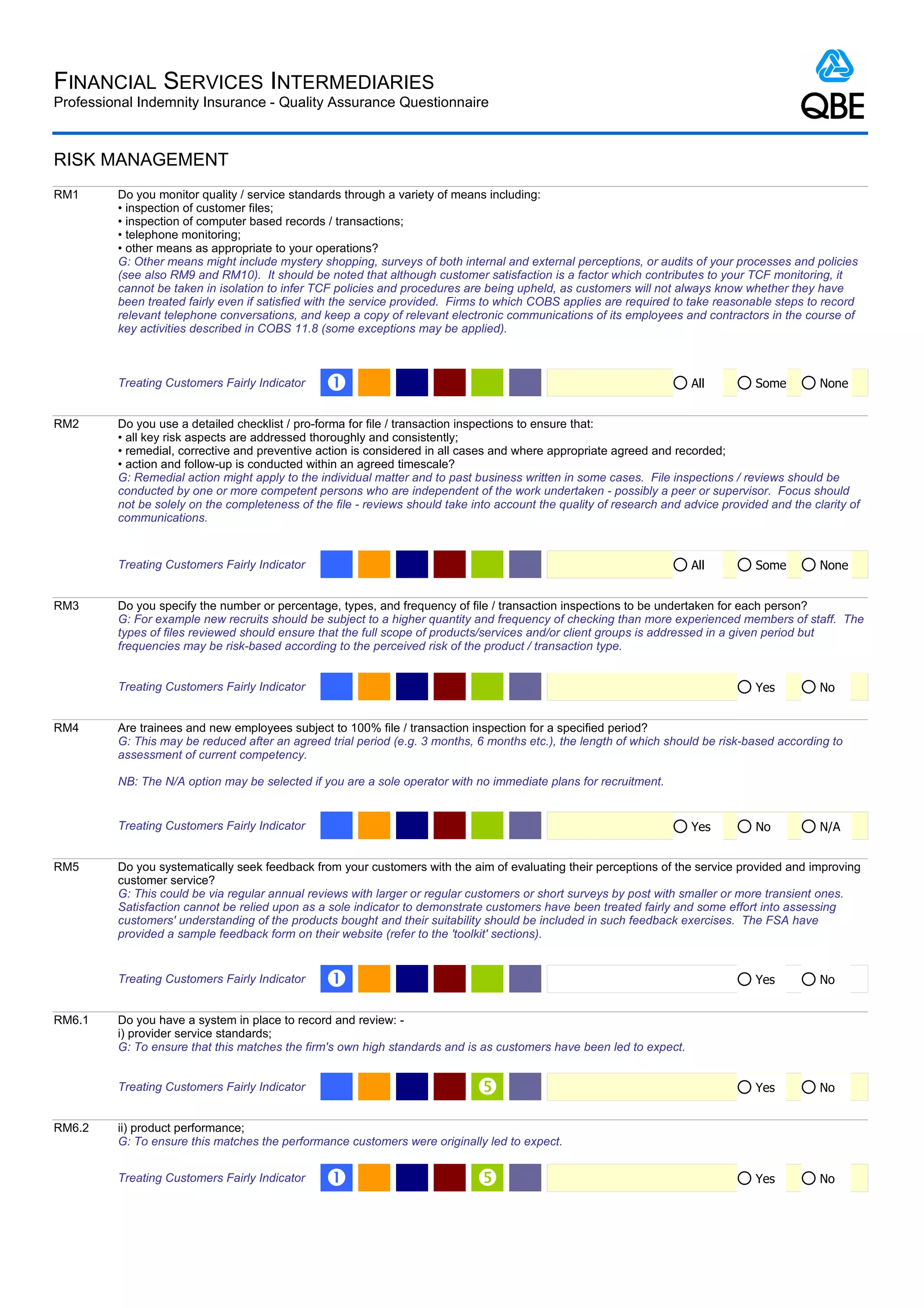 FINANCIAL SERVICES INTERMEDIARIES
Professional Indemnity Insurance - Quality Assurance Questionnaire



RISK MANAGEMENT
RM1      Do you monitor quality / service standards through a variety of means including:
         • inspection of customer files;
         • inspection of computer based records / transactions;
         • telephone monitoring;
         • other means as appropriate to your operations?
         G: Other means might include mystery shopping, surveys of both internal and external perceptions, or audits of your processes and policies
         (see also RM9 and RM10). It should be noted that although customer satisfaction is a factor which contributes to your TCF monitoring, it
         cannot be taken in isolation to infer TCF policies and procedures are being upheld, as customers will not always know whether they have
         been treated fairly even if satisfied with the service provided. Firms to which COBS applies are required to take reasonable steps to record
         relevant telephone conversations, and keep a copy of relevant electronic communications of its employees and contractors in the course of
         key activities described in COBS 11.8 (some exceptions may be applied).



         Treating Customers Fairly Indicator     Œ                                                                     All         Some         None


RM2      Do you use a detailed checklist / pro-forma for file / transaction inspections to ensure that:
         • all key risk aspects are addressed thoroughly and consistently;
         • remedial, corrective and preventive action is considered in all cases and where appropriate agreed and recorded;
         • action and follow-up is conducted within an agreed timescale?
         G: Remedial action might apply to the individual matter and to past business written in some cases. File inspections / reviews should be
         conducted by one or more competent persons who are independent of the work undertaken - possibly a peer or supervisor. Focus should
         not be solely on the completeness of the file - reviews should take into account the quality of research and advice provided and the clarity of
         communications.


         Treating Customers Fairly Indicator                                                                           All         Some         None


RM3      Do you specify the number or percentage, types, and frequency of file / transaction inspections to be undertaken for each person?
         G: For example new recruits should be subject to a higher quantity and frequency of checking than more experienced members of staff. The
         types of files reviewed should ensure that the full scope of products/services and/or client groups is addressed in a given period but
         frequencies may be risk-based according to the perceived risk of the product / transaction type.


         Treating Customers Fairly Indicator                                                                                       Yes          No


RM4      Are trainees and new employees subject to 100% file / transaction inspection for a specified period?
         G: This may be reduced after an agreed trial period (e.g. 3 months, 6 months etc.), the length of which should be risk-based according to
         assessment of current competency.

         NB: The N/A option may be selected if you are a sole operator with no immediate plans for recruitment.


         Treating Customers Fairly Indicator                                                                           Yes         No           N/A


RM5      Do you systematically seek feedback from your customers with the aim of evaluating their perceptions of the service provided and improving
         customer service?
         G: This could be via regular annual reviews with larger or regular customers or short surveys by post with smaller or more transient ones.
         Satisfaction cannot be relied upon as a sole indicator to demonstrate customers have been treated fairly and some effort into assessing
         customers' understanding of the products bought and their suitability should be included in such feedback exercises. The FSA have
         provided a sample feedback form on their website (refer to the 'toolkit' sections).


         Treating Customers Fairly Indicator     Œ                                                                                 Yes          No


RM6.1    Do you have a system in place to record and review: -
         i) provider service standards;
         G: To ensure that this matches the firm's own high standards and is as customers have been led to expect.


         Treating Customers Fairly Indicator                                                                                      Yes          No


RM6.2    ii) product performance;
         G: To ensure this matches the performance customers were originally led to expect.


         Treating Customers Fairly Indicator     Œ                                                                                Yes          No
 