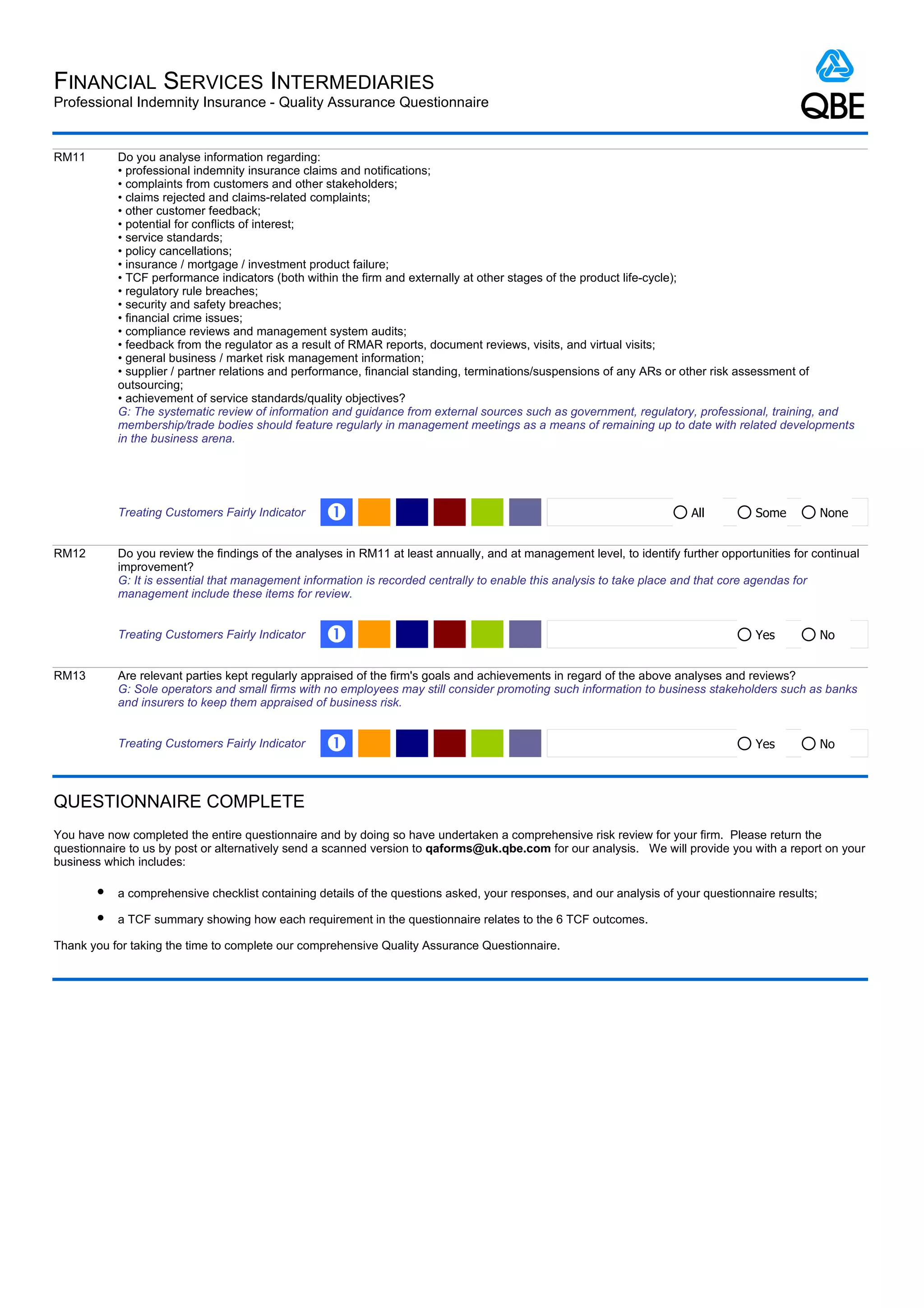 FINANCIAL SERVICES INTERMEDIARIES
Professional Indemnity Insurance - Quality Assurance Questionnaire


RM11       Do you analyse information regarding:
           • professional indemnity insurance claims and notifications;
           • complaints from customers and other stakeholders;
           • claims rejected and claims-related complaints;
           • other customer feedback;
           • potential for conflicts of interest;
           • service standards;
           • policy cancellations;
           • insurance / mortgage / investment product failure;
           • TCF performance indicators (both within the firm and externally at other stages of the product life-cycle);
           • regulatory rule breaches;
           • security and safety breaches;
           • financial crime issues;
           • compliance reviews and management system audits;
           • feedback from the regulator as a result of RMAR reports, document reviews, visits, and virtual visits;
           • general business / market risk management information;
           • supplier / partner relations and performance, financial standing, terminations/suspensions of any ARs or other risk assessment of
           outsourcing;
           • achievement of service standards/quality objectives?
           G: The systematic review of information and guidance from external sources such as government, regulatory, professional, training, and
           membership/trade bodies should feature regularly in management meetings as a means of remaining up to date with related developments
           in the business arena.




           Treating Customers Fairly Indicator    Œ                                                                     All          Some         None


RM12       Do you review the findings of the analyses in RM11 at least annually, and at management level, to identify further opportunities for continual
           improvement?
           G: It is essential that management information is recorded centrally to enable this analysis to take place and that core agendas for
           management include these items for review.


           Treating Customers Fairly Indicator    Œ                                                                                  Yes          No


RM13       Are relevant parties kept regularly appraised of the firm's goals and achievements in regard of the above analyses and reviews?
           G: Sole operators and small firms with no employees may still consider promoting such information to business stakeholders such as banks
           and insurers to keep them appraised of business risk.


           Treating Customers Fairly Indicator    Œ                                                                                  Yes          No



QUESTIONNAIRE COMPLETE
You have now completed the entire questionnaire and by doing so have undertaken a comprehensive risk review for your firm. Please return the
questionnaire to us by post or alternatively send a scanned version to qaforms@uk.qbe.com for our analysis. We will provide you with a report on your
business which includes:

       l   a comprehensive checklist containing details of the questions asked, your responses, and our analysis of your questionnaire results;
       l   a TCF summary showing how each requirement in the questionnaire relates to the 6 TCF outcomes.

Thank you for taking the time to complete our comprehensive Quality Assurance Questionnaire.
 