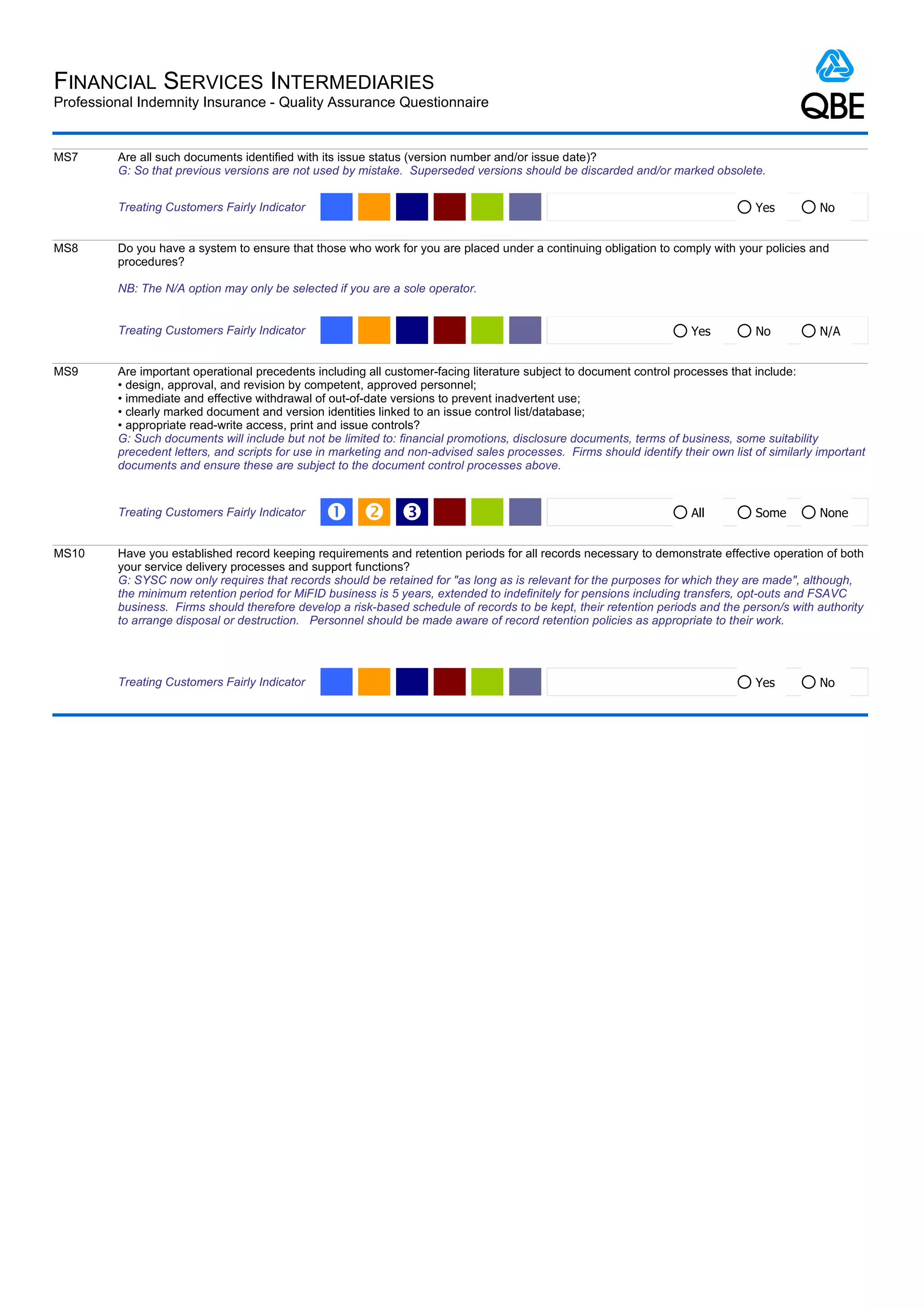 FINANCIAL SERVICES INTERMEDIARIES
Professional Indemnity Insurance - Quality Assurance Questionnaire


MS7      Are all such documents identified with its issue status (version number and/or issue date)?
         G: So that previous versions are not used by mistake. Superseded versions should be discarded and/or marked obsolete.


         Treating Customers Fairly Indicator                                                                                       Yes          No


MS8      Do you have a system to ensure that those who work for you are placed under a continuing obligation to comply with your policies and
         procedures?

         NB: The N/A option may only be selected if you are a sole operator.


         Treating Customers Fairly Indicator                                                                           Yes         No           N/A


MS9      Are important operational precedents including all customer-facing literature subject to document control processes that include:
         • design, approval, and revision by competent, approved personnel;
         • immediate and effective withdrawal of out-of-date versions to prevent inadvertent use;
         • clearly marked document and version identities linked to an issue control list/database;
         • appropriate read-write access, print and issue controls?
         G: Such documents will include but not be limited to: financial promotions, disclosure documents, terms of business, some suitability
         precedent letters, and scripts for use in marketing and non-advised sales processes. Firms should identify their own list of similarly important
         documents and ensure these are subject to the document control processes above.


         Treating Customers Fairly Indicator     Œ  Ž                                                                 All         Some         None


MS10     Have you established record keeping requirements and retention periods for all records necessary to demonstrate effective operation of both
         your service delivery processes and support functions?
         G: SYSC now only requires that records should be retained for "as long as is relevant for the purposes for which they are made", although,
         the minimum retention period for MiFID business is 5 years, extended to indefinitely for pensions including transfers, opt-outs and FSAVC
         business. Firms should therefore develop a risk-based schedule of records to be kept, their retention periods and the person/s with authority
         to arrange disposal or destruction. Personnel should be made aware of record retention policies as appropriate to their work.




         Treating Customers Fairly Indicator                                                                                       Yes          No
 