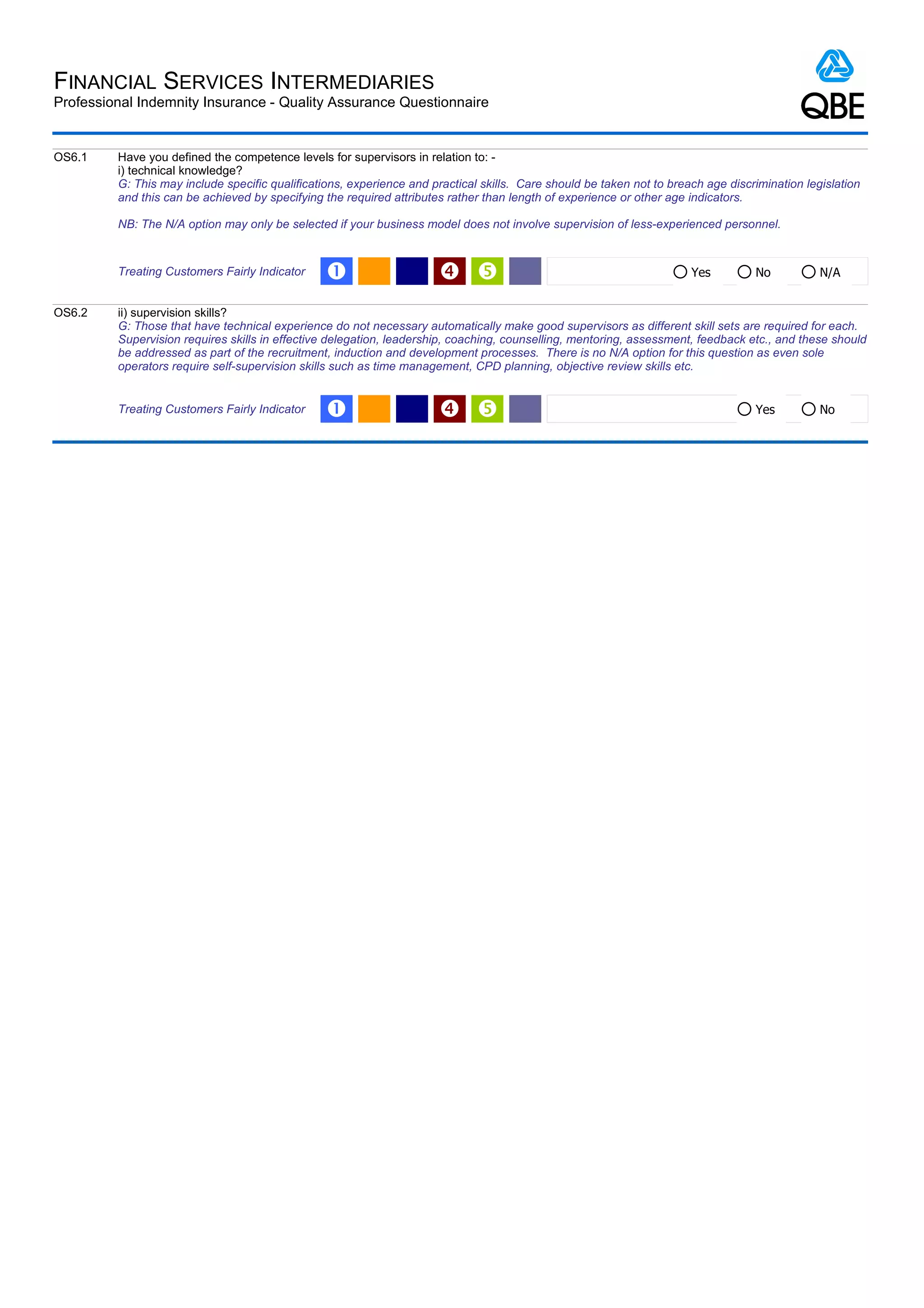 FINANCIAL SERVICES INTERMEDIARIES
Professional Indemnity Insurance - Quality Assurance Questionnaire


OS6.1    Have you defined the competence levels for supervisors in relation to: -
         i) technical knowledge?
         G: This may include specific qualifications, experience and practical skills. Care should be taken not to breach age discrimination legislation
         and this can be achieved by specifying the required attributes rather than length of experience or other age indicators.

         NB: The N/A option may only be selected if your business model does not involve supervision of less-experienced personnel.


         Treating Customers Fairly Indicator     Œ                                                                   Yes         No           N/A


OS6.2    ii) supervision skills?
         G: Those that have technical experience do not necessary automatically make good supervisors as different skill sets are required for each.
         Supervision requires skills in effective delegation, leadership, coaching, counselling, mentoring, assessment, feedback etc., and these should
         be addressed as part of the recruitment, induction and development processes. There is no N/A option for this question as even sole
         operators require self-supervision skills such as time management, CPD planning, objective review skills etc.


         Treating Customers Fairly Indicator     Œ                                                                               Yes          No
 
