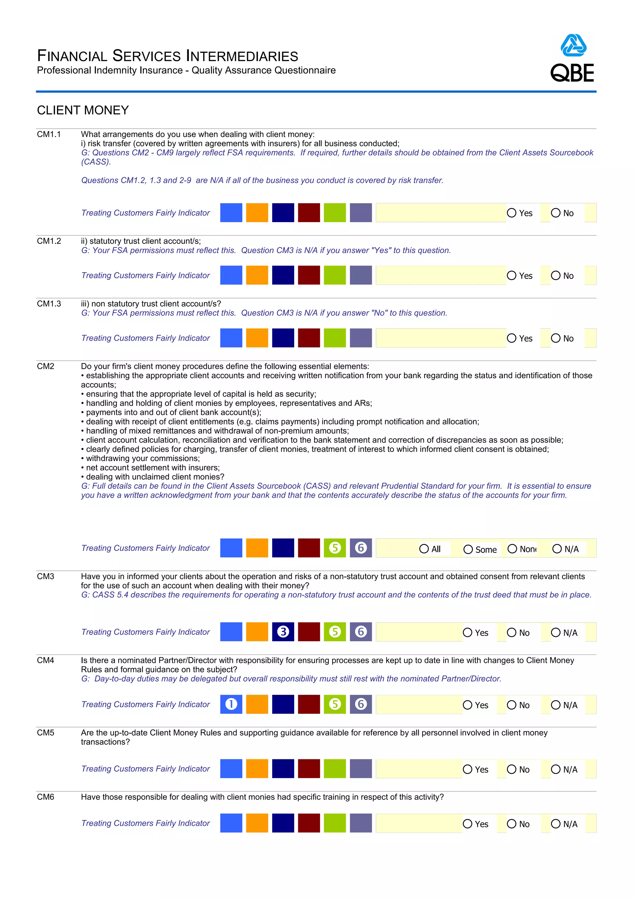 FINANCIAL SERVICES INTERMEDIARIES
Professional Indemnity Insurance - Quality Assurance Questionnaire



CLIENT MONEY
CM1.1    What arrangements do you use when dealing with client money:
         i) risk transfer (covered by written agreements with insurers) for all business conducted;
         G: Questions CM2 - CM9 largely reflect FSA requirements. If required, further details should be obtained from the Client Assets Sourcebook
         (CASS).

         Questions CM1.2, 1.3 and 2-9 are N/A if all of the business you conduct is covered by risk transfer.


         Treating Customers Fairly Indicator                                                                                         Yes         No


CM1.2    ii) statutory trust client account/s;
         G: Your FSA permissions must reflect this. Question CM3 is N/A if you answer "Yes" to this question.


         Treating Customers Fairly Indicator                                                                                         Yes         No


CM1.3    iii) non statutory trust client account/s?
         G: Your FSA permissions must reflect this. Question CM3 is N/A if you answer "No" to this question.


         Treating Customers Fairly Indicator                                                                                         Yes         No


CM2      Do your firm's client money procedures define the following essential elements:
         • establishing the appropriate client accounts and receiving written notification from your bank regarding the status and identification of those
         accounts;
         • ensuring that the appropriate level of capital is held as security;
         • handling and holding of client monies by employees, representatives and ARs;
         • payments into and out of client bank account(s);
         • dealing with receipt of client entitlements (e.g. claims payments) including prompt notification and allocation;
         • handling of mixed remittances and withdrawal of non-premium amounts;
         • client account calculation, reconciliation and verification to the bank statement and correction of discrepancies as soon as possible;
         • clearly defined policies for charging, transfer of client monies, treatment of interest to which informed client consent is obtained;
         • withdrawing your commissions;
         • net account settlement with insurers;
         • dealing with unclaimed client monies?
         G: Full details can be found in the Client Assets Sourcebook (CASS) and relevant Prudential Standard for your firm. It is essential to ensure
         you have a written acknowledgment from your bank and that the contents accurately describe the status of the accounts for your firm.




         Treating Customers Fairly Indicator                                    ‘                           All        Some         None         N/A


CM3      Have you in informed your clients about the operation and risks of a non-statutory trust account and obtained consent from relevant clients
         for the use of such an account when dealing with their money?
         G: CASS 5.4 describes the requirements for operating a non-statutory trust account and the contents of the trust deed that must be in place.



         Treating Customers Fairly Indicator                    Ž               ‘                                      Yes          No          N/A


CM4      Is there a nominated Partner/Director with responsibility for ensuring processes are kept up to date in line with changes to Client Money
         Rules and formal guidance on the subject?
         G: Day-to-day duties may be delegated but overall responsibility must still rest with the nominated Partner/Director.


         Treating Customers Fairly Indicator     Œ                              ‘                                      Yes          No          N/A


CM5      Are the up-to-date Client Money Rules and supporting guidance available for reference by all personnel involved in client money
         transactions?


         Treating Customers Fairly Indicator                                                                            Yes          No          N/A


CM6      Have those responsible for dealing with client monies had specific training in respect of this activity?


         Treating Customers Fairly Indicator                                                                            Yes          No          N/A
 