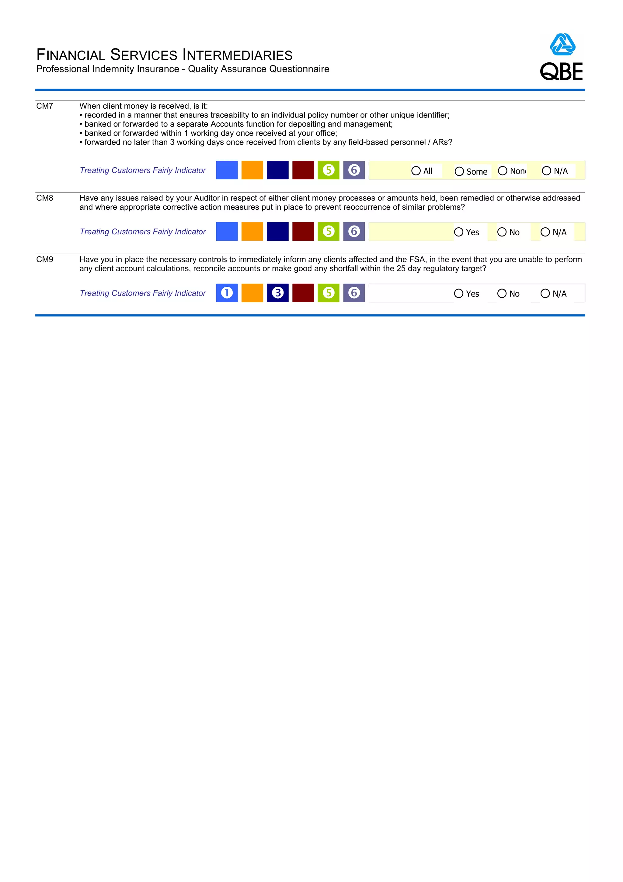 FINANCIAL SERVICES INTERMEDIARIES
Professional Indemnity Insurance - Quality Assurance Questionnaire


CM7      When client money is received, is it:
         • recorded in a manner that ensures traceability to an individual policy number or other unique identifier;
         • banked or forwarded to a separate Accounts function for depositing and management;
         • banked or forwarded within 1 working day once received at your office;
         • forwarded no later than 3 working days once received from clients by any field-based personnel / ARs?


         Treating Customers Fairly Indicator                                   ‘                          All         Some     None         N/A


CM8      Have any issues raised by your Auditor in respect of either client money processes or amounts held, been remedied or otherwise addressed
         and where appropriate corrective action measures put in place to prevent reoccurrence of similar problems?


         Treating Customers Fairly Indicator                                   ‘                                      Yes      No          N/A


CM9      Have you in place the necessary controls to immediately inform any clients affected and the FSA, in the event that you are unable to perform
         any client account calculations, reconcile accounts or make good any shortfall within the 25 day regulatory target?


         Treating Customers Fairly Indicator     Œ             Ž               ‘                                      Yes      No          N/A
 