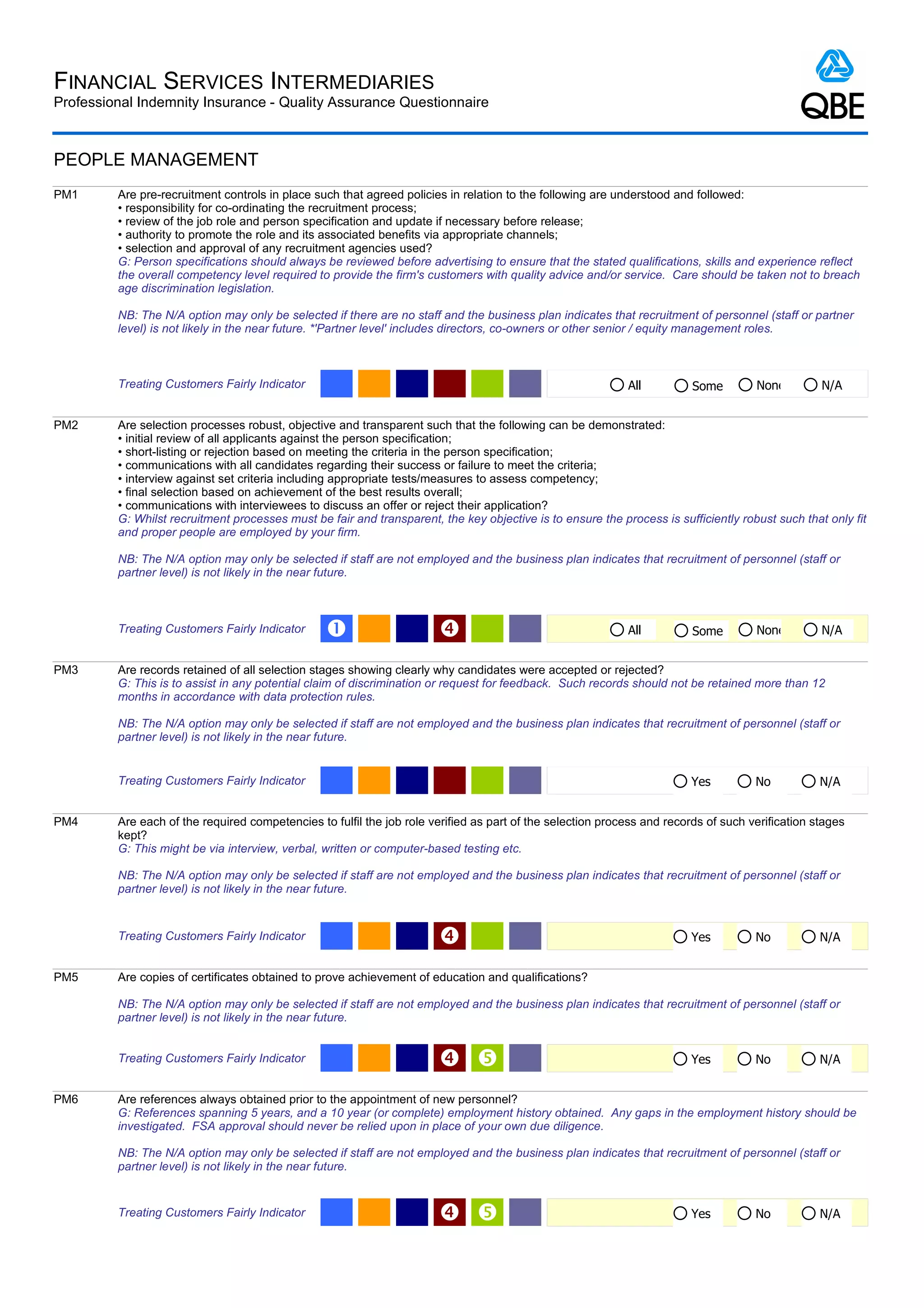 FINANCIAL SERVICES INTERMEDIARIES
Professional Indemnity Insurance - Quality Assurance Questionnaire



PEOPLE MANAGEMENT
PM1      Are pre-recruitment controls in place such that agreed policies in relation to the following are understood and followed:
         • responsibility for co-ordinating the recruitment process;
         • review of the job role and person specification and update if necessary before release;
         • authority to promote the role and its associated benefits via appropriate channels;
         • selection and approval of any recruitment agencies used?
         G: Person specifications should always be reviewed before advertising to ensure that the stated qualifications, skills and experience reflect
         the overall competency level required to provide the firm's customers with quality advice and/or service. Care should be taken not to breach
         age discrimination legislation.

         NB: The N/A option may only be selected if there are no staff and the business plan indicates that recruitment of personnel (staff or partner
         level) is not likely in the near future. *'Partner level' includes directors, co-owners or other senior / equity management roles.



         Treating Customers Fairly Indicator                                                                All          Some        None         N/A


PM2      Are selection processes robust, objective and transparent such that the following can be demonstrated:
         • initial review of all applicants against the person specification;
         • short-listing or rejection based on meeting the criteria in the person specification;
         • communications with all candidates regarding their success or failure to meet the criteria;
         • interview against set criteria including appropriate tests/measures to assess competency;
         • final selection based on achievement of the best results overall;
         • communications with interviewees to discuss an offer or reject their application?
         G: Whilst recruitment processes must be fair and transparent, the key objective is to ensure the process is sufficiently robust such that only fit
         and proper people are employed by your firm.

         NB: The N/A option may only be selected if staff are not employed and the business plan indicates that recruitment of personnel (staff or
         partner level) is not likely in the near future.



         Treating Customers Fairly Indicator     Œ                                                         All          Some        None         N/A


PM3      Are records retained of all selection stages showing clearly why candidates were accepted or rejected?
         G: This is to assist in any potential claim of discrimination or request for feedback. Such records should not be retained more than 12
         months in accordance with data protection rules.

         NB: The N/A option may only be selected if staff are not employed and the business plan indicates that recruitment of personnel (staff or
         partner level) is not likely in the near future.


         Treating Customers Fairly Indicator                                                                             Yes         No           N/A


PM4      Are each of the required competencies to fulfil the job role verified as part of the selection process and records of such verification stages
         kept?
         G: This might be via interview, verbal, written or computer-based testing etc.

         NB: The N/A option may only be selected if staff are not employed and the business plan indicates that recruitment of personnel (staff or
         partner level) is not likely in the near future.


         Treating Customers Fairly Indicator                                                                            Yes         No           N/A


PM5      Are copies of certificates obtained to prove achievement of education and qualifications?

         NB: The N/A option may only be selected if staff are not employed and the business plan indicates that recruitment of personnel (staff or
         partner level) is not likely in the near future.


         Treating Customers Fairly Indicator                                                                           Yes         No           N/A


PM6      Are references always obtained prior to the appointment of new personnel?
         G: References spanning 5 years, and a 10 year (or complete) employment history obtained. Any gaps in the employment history should be
         investigated. FSA approval should never be relied upon in place of your own due diligence.

         NB: The N/A option may only be selected if staff are not employed and the business plan indicates that recruitment of personnel (staff or
         partner level) is not likely in the near future.


         Treating Customers Fairly Indicator                                                                           Yes         No           N/A
 