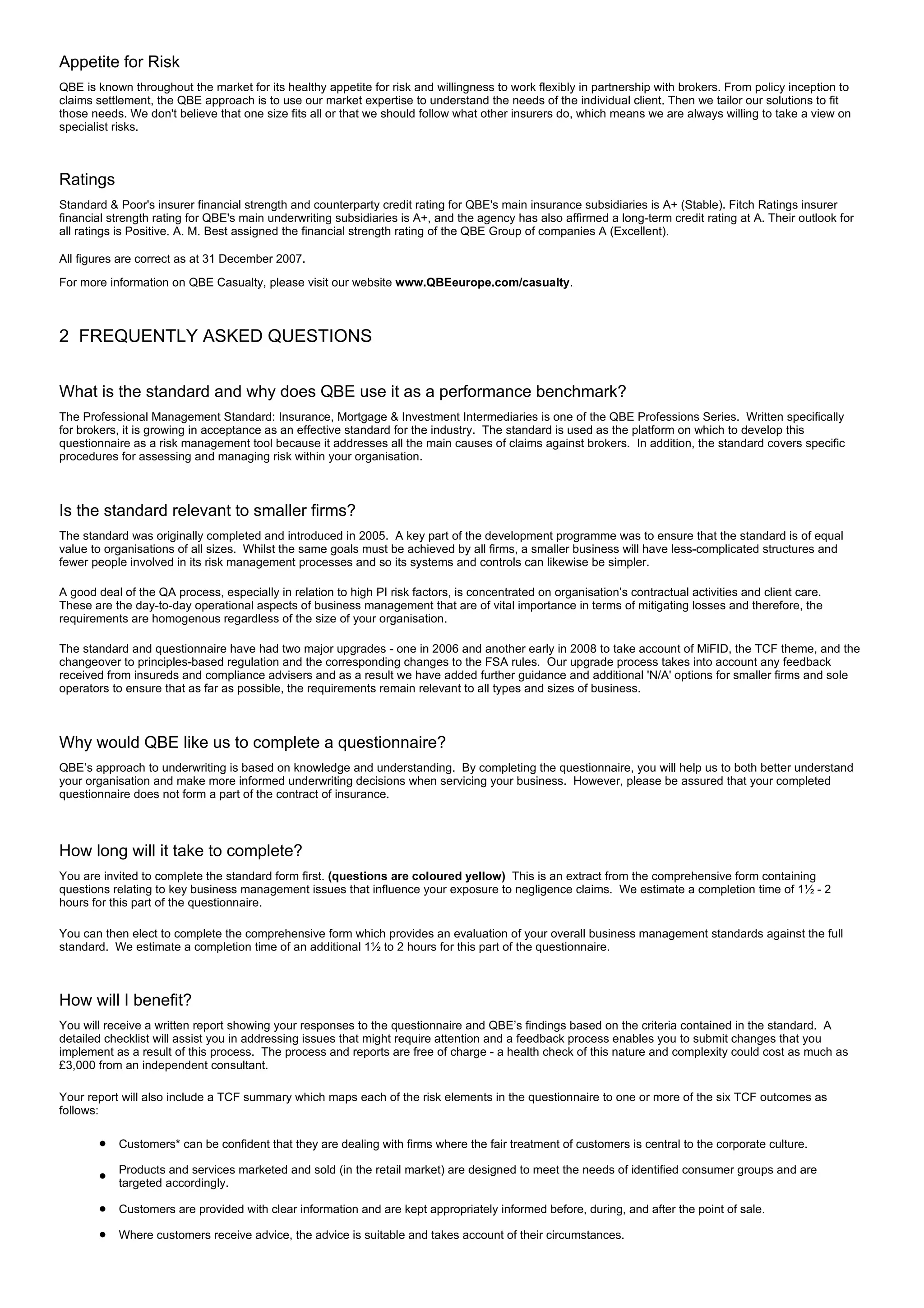 Appetite for Risk
QBE is known throughout the market for its healthy appetite for risk and willingness to work flexibly in partnership with brokers. From policy inception to
claims settlement, the QBE approach is to use our market expertise to understand the needs of the individual client. Then we tailor our solutions to fit
those needs. We don't believe that one size fits all or that we should follow what other insurers do, which means we are always willing to take a view on
specialist risks.



Ratings
Standard & Poor's insurer financial strength and counterparty credit rating for QBE's main insurance subsidiaries is A+ (Stable). Fitch Ratings insurer
financial strength rating for QBE's main underwriting subsidiaries is A+, and the agency has also affirmed a long-term credit rating at A. Their outlook for
all ratings is Positive. A. M. Best assigned the financial strength rating of the QBE Group of companies A (Excellent).

All figures are correct as at 31 December 2007.
For more information on QBE Casualty, please visit our website www.QBEeurope.com/casualty.



2 FREQUENTLY ASKED QUESTIONS


What is the standard and why does QBE use it as a performance benchmark?
The Professional Management Standard: Insurance, Mortgage & Investment Intermediaries is one of the QBE Professions Series. Written specifically
for brokers, it is growing in acceptance as an effective standard for the industry. The standard is used as the platform on which to develop this
questionnaire as a risk management tool because it addresses all the main causes of claims against brokers. In addition, the standard covers specific
procedures for assessing and managing risk within your organisation.



Is the standard relevant to smaller firms?
The standard was originally completed and introduced in 2005. A key part of the development programme was to ensure that the standard is of equal
value to organisations of all sizes. Whilst the same goals must be achieved by all firms, a smaller business will have less-complicated structures and
fewer people involved in its risk management processes and so its systems and controls can likewise be simpler.

A good deal of the QA process, especially in relation to high PI risk factors, is concentrated on organisation’s contractual activities and client care.
These are the day-to-day operational aspects of business management that are of vital importance in terms of mitigating losses and therefore, the
requirements are homogenous regardless of the size of your organisation.

The standard and questionnaire have had two major upgrades - one in 2006 and another early in 2008 to take account of MiFID, the TCF theme, and the
changeover to principles-based regulation and the corresponding changes to the FSA rules. Our upgrade process takes into account any feedback
received from insureds and compliance advisers and as a result we have added further guidance and additional 'N/A' options for smaller firms and sole
operators to ensure that as far as possible, the requirements remain relevant to all types and sizes of business.



Why would QBE like us to complete a questionnaire?
QBE’s approach to underwriting is based on knowledge and understanding. By completing the questionnaire, you will help us to both better understand
your organisation and make more informed underwriting decisions when servicing your business. However, please be assured that your completed
questionnaire does not form a part of the contract of insurance.



How long will it take to complete?
You are invited to complete the standard form first. (questions are coloured yellow) This is an extract from the comprehensive form containing
questions relating to key business management issues that influence your exposure to negligence claims. We estimate a completion time of 1½ - 2
hours for this part of the questionnaire.

You can then elect to complete the comprehensive form which provides an evaluation of your overall business management standards against the full
standard. We estimate a completion time of an additional 1½ to 2 hours for this part of the questionnaire.



How will I benefit?
You will receive a written report showing your responses to the questionnaire and QBE’s findings based on the criteria contained in the standard. A
detailed checklist will assist you in addressing issues that might require attention and a feedback process enables you to submit changes that you
implement as a result of this process. The process and reports are free of charge - a health check of this nature and complexity could cost as much as
£3,000 from an independent consultant.

Your report will also include a TCF summary which maps each of the risk elements in the questionnaire to one or more of the six TCF outcomes as
follows:

       l   Customers* can be confident that they are dealing with firms where the fair treatment of customers is central to the corporate culture.

       l
           Products and services marketed and sold (in the retail market) are designed to meet the needs of identified consumer groups and are
           targeted accordingly.

       l   Customers are provided with clear information and are kept appropriately informed before, during, and after the point of sale.

       l   Where customers receive advice, the advice is suitable and takes account of their circumstances.
 