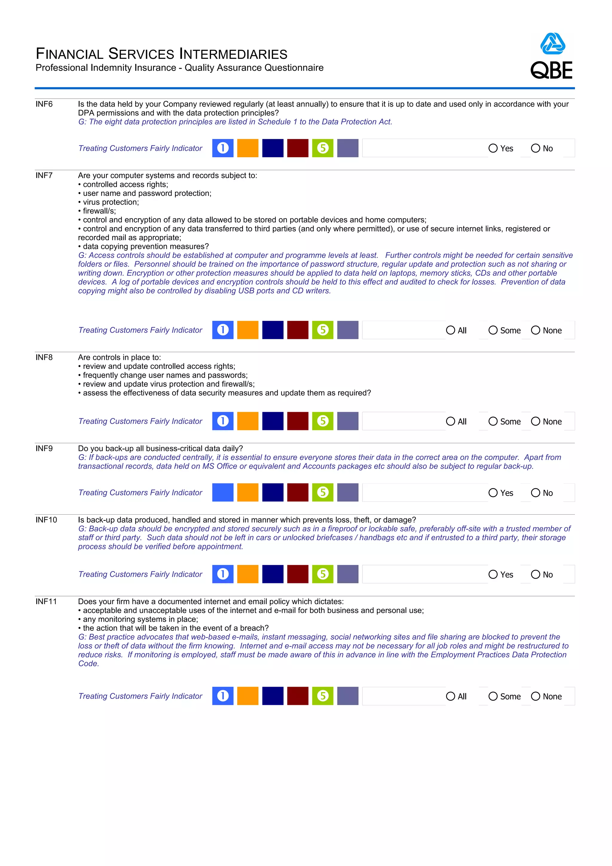 FINANCIAL SERVICES INTERMEDIARIES
Professional Indemnity Insurance - Quality Assurance Questionnaire


INF6     Is the data held by your Company reviewed regularly (at least annually) to ensure that it is up to date and used only in accordance with your
         DPA permissions and with the data protection principles?
         G: The eight data protection principles are listed in Schedule 1 to the Data Protection Act.


         Treating Customers Fairly Indicator     Œ                                                                                  Yes         No


INF7     Are your computer systems and records subject to:
         • controlled access rights;
         • user name and password protection;
         • virus protection;
         • firewall/s;
         • control and encryption of any data allowed to be stored on portable devices and home computers;
         • control and encryption of any data transferred to third parties (and only where permitted), or use of secure internet links, registered or
         recorded mail as appropriate;
         • data copying prevention measures?
         G: Access controls should be established at computer and programme levels at least. Further controls might be needed for certain sensitive
         folders or files. Personnel should be trained on the importance of password structure, regular update and protection such as not sharing or
         writing down. Encryption or other protection measures should be applied to data held on laptops, memory sticks, CDs and other portable
         devices. A log of portable devices and encryption controls should be held to this effect and audited to check for losses. Prevention of data
         copying might also be controlled by disabling USB ports and CD writers.



         Treating Customers Fairly Indicator     Œ                                                                     All          Some        None


INF8     Are controls in place to:
         • review and update controlled access rights;
         • frequently change user names and passwords;
         • review and update virus protection and firewall/s;
         • assess the effectiveness of data security measures and update them as required?


         Treating Customers Fairly Indicator     Œ                                                                     All          Some        None


INF9     Do you back-up all business-critical data daily?
         G: If back-ups are conducted centrally, it is essential to ensure everyone stores their data in the correct area on the computer. Apart from
         transactional records, data held on MS Office or equivalent and Accounts packages etc should also be subject to regular back-up.


         Treating Customers Fairly Indicator                                                                                        Yes         No


INF10    Is back-up data produced, handled and stored in manner which prevents loss, theft, or damage?
         G: Back-up data should be encrypted and stored securely such as in a fireproof or lockable safe, preferably off-site with a trusted member of
         staff or third party. Such data should not be left in cars or unlocked briefcases / handbags etc and if entrusted to a third party, their storage
         process should be verified before appointment.


         Treating Customers Fairly Indicator     Œ                                                                                  Yes         No


INF11    Does your firm have a documented internet and email policy which dictates:
         • acceptable and unacceptable uses of the internet and e-mail for both business and personal use;
         • any monitoring systems in place;
         • the action that will be taken in the event of a breach?
         G: Best practice advocates that web-based e-mails, instant messaging, social networking sites and file sharing are blocked to prevent the
         loss or theft of data without the firm knowing. Internet and e-mail access may not be necessary for all job roles and might be restructured to
         reduce risks. If monitoring is employed, staff must be made aware of this in advance in line with the Employment Practices Data Protection
         Code.



         Treating Customers Fairly Indicator     Œ                                                                     All          Some        None
 
