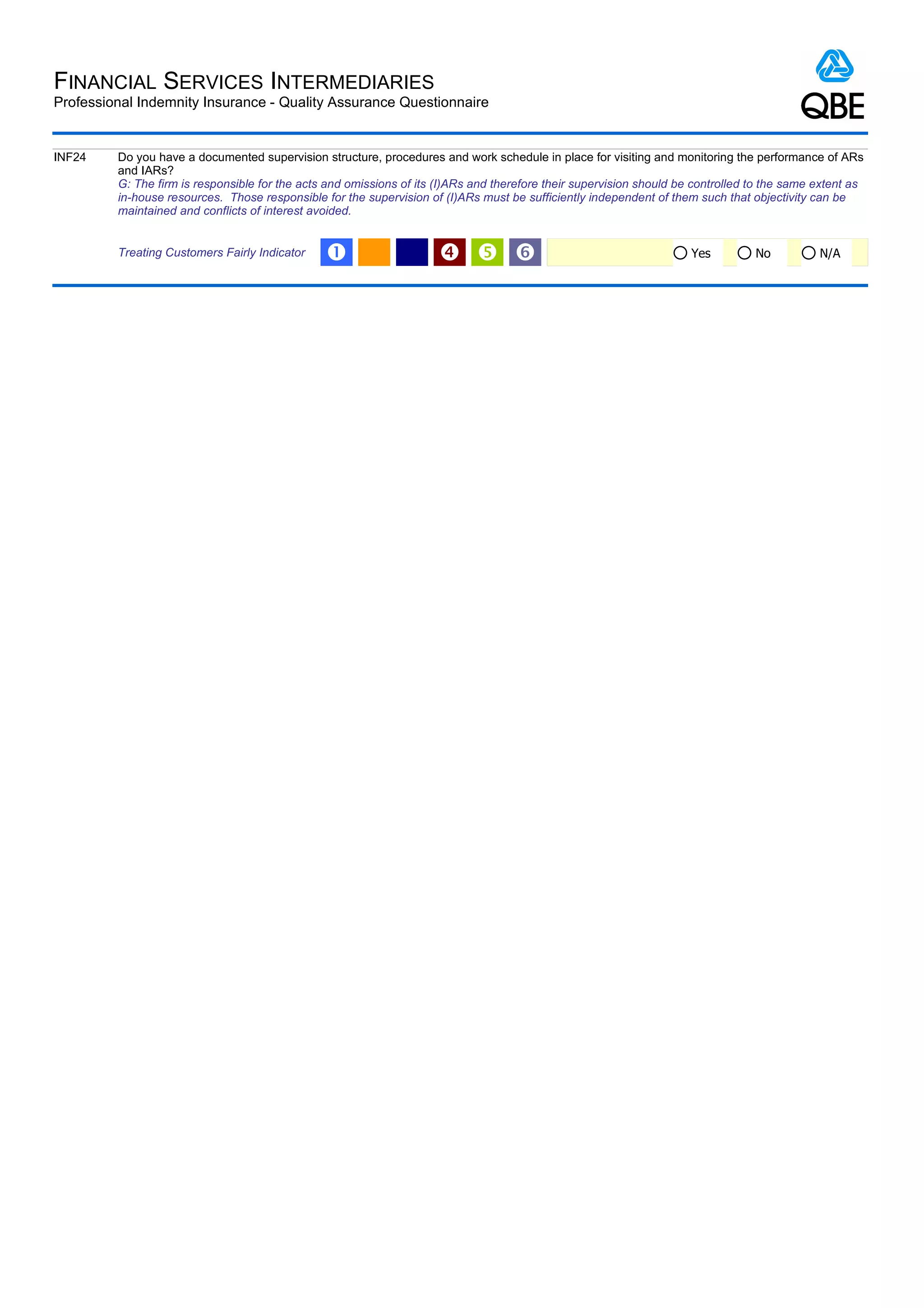 FINANCIAL SERVICES INTERMEDIARIES
Professional Indemnity Insurance - Quality Assurance Questionnaire


INF24    Do you have a documented supervision structure, procedures and work schedule in place for visiting and monitoring the performance of ARs
         and IARs?
         G: The firm is responsible for the acts and omissions of its (I)ARs and therefore their supervision should be controlled to the same extent as
         in-house resources. Those responsible for the supervision of (I)ARs must be sufficiently independent of them such that objectivity can be
         maintained and conflicts of interest avoided.


         Treating Customers Fairly Indicator    Œ                       ‘                                           Yes         No          N/A
 