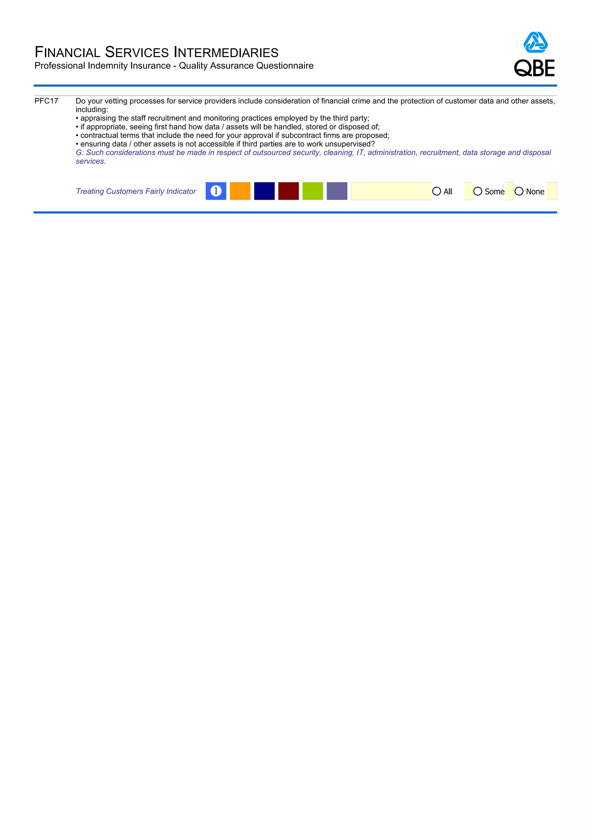 FINANCIAL SERVICES INTERMEDIARIES
Professional Indemnity Insurance - Quality Assurance Questionnaire


PFC17    Do your vetting processes for service providers include consideration of financial crime and the protection of customer data and other assets,
         including:
         • appraising the staff recruitment and monitoring practices employed by the third party;
         • if appropriate, seeing first hand how data / assets will be handled, stored or disposed of;
         • contractual terms that include the need for your approval if subcontract firms are proposed;
         • ensuring data / other assets is not accessible if third parties are to work unsupervised?
         G: Such considerations must be made in respect of outsourced security, cleaning, IT, administration, recruitment, data storage and disposal
         services.


         Treating Customers Fairly Indicator    Œ                                                                     All         Some        None
 