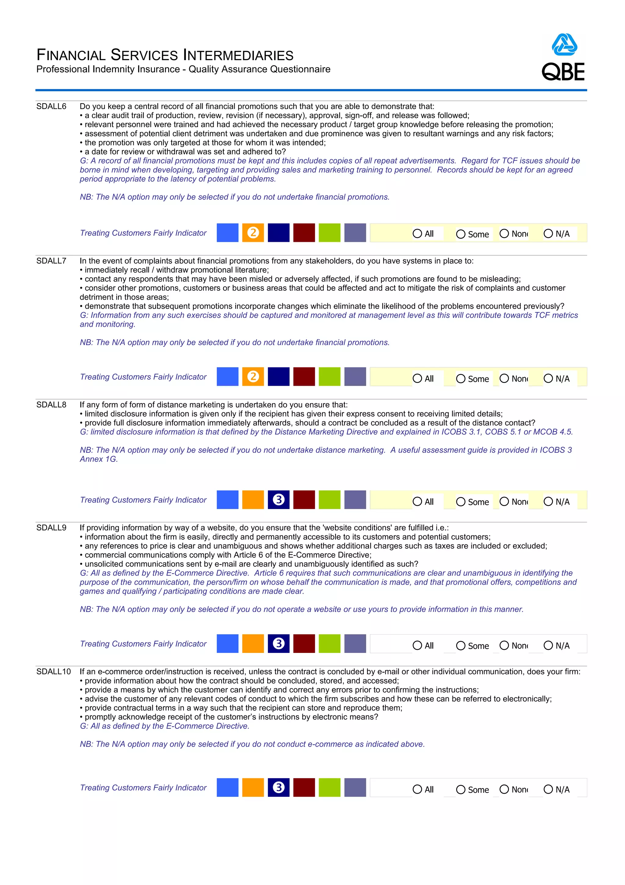 FINANCIAL SERVICES INTERMEDIARIES
Professional Indemnity Insurance - Quality Assurance Questionnaire


SDALL6    Do you keep a central record of all financial promotions such that you are able to demonstrate that:
          • a clear audit trail of production, review, revision (if necessary), approval, sign-off, and release was followed;
          • relevant personnel were trained and had achieved the necessary product / target group knowledge before releasing the promotion;
          • assessment of potential client detriment was undertaken and due prominence was given to resultant warnings and any risk factors;
          • the promotion was only targeted at those for whom it was intended;
          • a date for review or withdrawal was set and adhered to?
          G: A record of all financial promotions must be kept and this includes copies of all repeat advertisements. Regard for TCF issues should be
          borne in mind when developing, targeting and providing sales and marketing training to personnel. Records should be kept for an agreed
          period appropriate to the latency of potential problems.

          NB: The N/A option may only be selected if you do not undertake financial promotions.



          Treating Customers Fairly Indicator                                                             All         Some        None         N/A


SDALL7    In the event of complaints about financial promotions from any stakeholders, do you have systems in place to:
          • immediately recall / withdraw promotional literature;
          • contact any respondents that may have been misled or adversely affected, if such promotions are found to be misleading;
          • consider other promotions, customers or business areas that could be affected and act to mitigate the risk of complaints and customer
          detriment in those areas;
          • demonstrate that subsequent promotions incorporate changes which eliminate the likelihood of the problems encountered previously?
          G: Information from any such exercises should be captured and monitored at management level as this will contribute towards TCF metrics
          and monitoring.

          NB: The N/A option may only be selected if you do not undertake financial promotions.



          Treating Customers Fairly Indicator                                                             All         Some        None         N/A


SDALL8    If any form of form of distance marketing is undertaken do you ensure that:
          • limited disclosure information is given only if the recipient has given their express consent to receiving limited details;
          • provide full disclosure information immediately afterwards, should a contract be concluded as a result of the distance contact?
          G: limited disclosure information is that defined by the Distance Marketing Directive and explained in ICOBS 3.1, COBS 5.1 or MCOB 4.5.

          NB: The N/A option may only be selected if you do not undertake distance marketing. A useful assessment guide is provided in ICOBS 3
          Annex 1G.




          Treating Customers Fairly Indicator                  Ž                                           All         Some        None         N/A


SDALL9    If providing information by way of a website, do you ensure that the 'website conditions' are fulfilled i.e.:
          • information about the firm is easily, directly and permanently accessible to its customers and potential customers;
          • any references to price is clear and unambiguous and shows whether additional charges such as taxes are included or excluded;
          • commercial communications comply with Article 6 of the E-Commerce Directive;
          • unsolicited communications sent by e-mail are clearly and unambiguously identified as such?
          G: All as defined by the E-Commerce Directive. Article 6 requires that such communications are clear and unambiguous in identifying the
          purpose of the communication, the person/firm on whose behalf the communication is made, and that promotional offers, competitions and
          games and qualifying / participating conditions are made clear.

          NB: The N/A option may only be selected if you do not operate a website or use yours to provide information in this manner.



          Treating Customers Fairly Indicator                  Ž                                           All         Some        None         N/A


SDALL10   If an e-commerce order/instruction is received, unless the contract is concluded by e-mail or other individual communication, does your firm:
          • provide information about how the contract should be concluded, stored, and accessed;
          • provide a means by which the customer can identify and correct any errors prior to confirming the instructions;
          • advise the customer of any relevant codes of conduct to which the firm subscribes and how these can be referred to electronically;
          • provide contractual terms in a way such that the recipient can store and reproduce them;
          • promptly acknowledge receipt of the customer’s instructions by electronic means?
          G: All as defined by the E-Commerce Directive.

          NB: The N/A option may only be selected if you do not conduct e-commerce as indicated above.




          Treating Customers Fairly Indicator                  Ž                                           All         Some        None         N/A
 