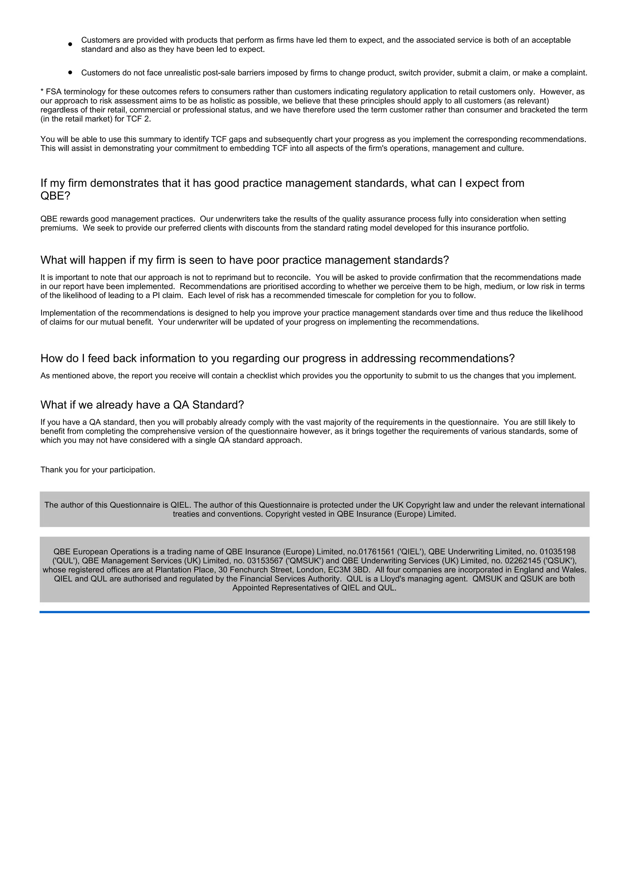l
           Customers are provided with products that perform as firms have led them to expect, and the associated service is both of an acceptable
           standard and also as they have been led to expect.

       l   Customers do not face unrealistic post-sale barriers imposed by firms to change product, switch provider, submit a claim, or make a complaint.

* FSA terminology for these outcomes refers to consumers rather than customers indicating regulatory application to retail customers only. However, as
our approach to risk assessment aims to be as holistic as possible, we believe that these principles should apply to all customers (as relevant)
regardless of their retail, commercial or professional status, and we have therefore used the term customer rather than consumer and bracketed the term
(in the retail market) for TCF 2.

You will be able to use this summary to identify TCF gaps and subsequently chart your progress as you implement the corresponding recommendations.
This will assist in demonstrating your commitment to embedding TCF into all aspects of the firm's operations, management and culture.



If my firm demonstrates that it has good practice management standards, what can I expect from
QBE?
QBE rewards good management practices. Our underwriters take the results of the quality assurance process fully into consideration when setting
premiums. We seek to provide our preferred clients with discounts from the standard rating model developed for this insurance portfolio.



What will happen if my firm is seen to have poor practice management standards?
It is important to note that our approach is not to reprimand but to reconcile. You will be asked to provide confirmation that the recommendations made
in our report have been implemented. Recommendations are prioritised according to whether we perceive them to be high, medium, or low risk in terms
of the likelihood of leading to a PI claim. Each level of risk has a recommended timescale for completion for you to follow.

Implementation of the recommendations is designed to help you improve your practice management standards over time and thus reduce the likelihood
of claims for our mutual benefit. Your underwriter will be updated of your progress on implementing the recommendations.



How do I feed back information to you regarding our progress in addressing recommendations?
As mentioned above, the report you receive will contain a checklist which provides you the opportunity to submit to us the changes that you implement.


What if we already have a QA Standard?
If you have a QA standard, then you will probably already comply with the vast majority of the requirements in the questionnaire. You are still likely to
benefit from completing the comprehensive version of the questionnaire however, as it brings together the requirements of various standards, some of
which you may not have considered with a single QA standard approach.


Thank you for your participation.



 The author of this Questionnaire is QIEL. The author of this Questionnaire is protected under the UK Copyright law and under the relevant international
                                     treaties and conventions. Copyright vested in QBE Insurance (Europe) Limited.



  QBE European Operations is a trading name of QBE Insurance (Europe) Limited, no.01761561 ('QIEL'), QBE Underwriting Limited, no. 01035198
  ('QUL'), QBE Management Services (UK) Limited, no. 03153567 ('QMSUK') and QBE Underwriting Services (UK) Limited, no. 02262145 ('QSUK'),
whose registered offices are at Plantation Place, 30 Fenchurch Street, London, EC3M 3BD. All four companies are incorporated in England and Wales.
   QIEL and QUL are authorised and regulated by the Financial Services Authority. QUL is a Lloyd's managing agent. QMSUK and QSUK are both
                                                      Appointed Representatives of QIEL and QUL.
 