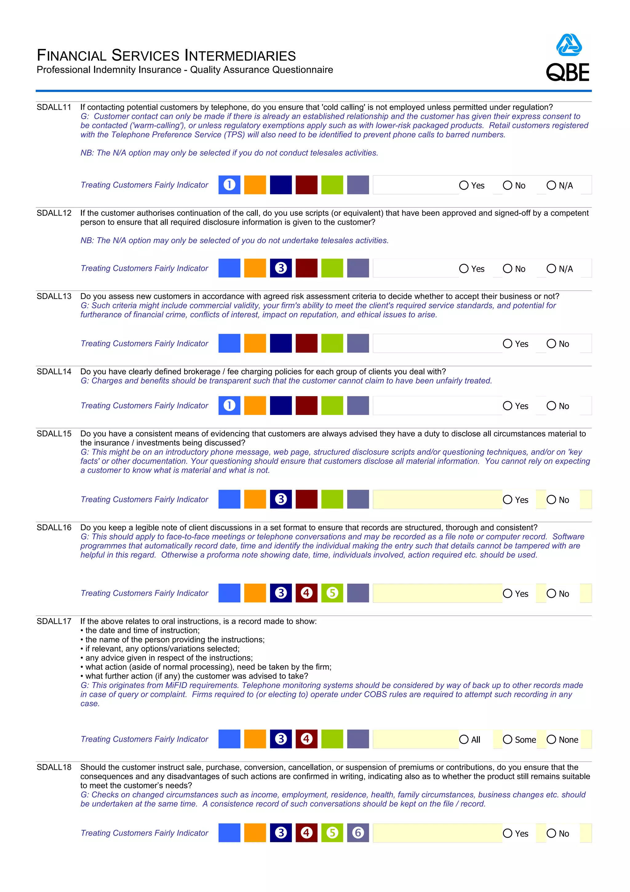 FINANCIAL SERVICES INTERMEDIARIES
Professional Indemnity Insurance - Quality Assurance Questionnaire


SDALL11   If contacting potential customers by telephone, do you ensure that 'cold calling' is not employed unless permitted under regulation?
          G: Customer contact can only be made if there is already an established relationship and the customer has given their express consent to
          be contacted ('warm-calling'), or unless regulatory exemptions apply such as with lower-risk packaged products. Retail customers registered
          with the Telephone Preference Service (TPS) will also need to be identified to prevent phone calls to barred numbers.

          NB: The N/A option may only be selected if you do not conduct telesales activities.


          Treating Customers Fairly Indicator     Œ                                                                       Yes          No          N/A


SDALL12   If the customer authorises continuation of the call, do you use scripts (or equivalent) that have been approved and signed-off by a competent
          person to ensure that all required disclosure information is given to the customer?

          NB: The N/A option may only be selected of you do not undertake telesales activities.


          Treating Customers Fairly Indicator                    Ž                                                        Yes          No          N/A


SDALL13   Do you assess new customers in accordance with agreed risk assessment criteria to decide whether to accept their business or not?
          G: Such criteria might include commercial validity, your firm's ability to meet the client's required service standards, and potential for
          furtherance of financial crime, conflicts of interest, impact on reputation, and ethical issues to arise.


          Treating Customers Fairly Indicator                                                                                          Yes         No


SDALL14   Do you have clearly defined brokerage / fee charging policies for each group of clients you deal with?
          G: Charges and benefits should be transparent such that the customer cannot claim to have been unfairly treated.


          Treating Customers Fairly Indicator     Œ                                                                                    Yes         No


SDALL15   Do you have a consistent means of evidencing that customers are always advised they have a duty to disclose all circumstances material to
          the insurance / investments being discussed?
          G: This might be on an introductory phone message, web page, structured disclosure scripts and/or questioning techniques, and/or on 'key
          facts' or other documentation. Your questioning should ensure that customers disclose all material information. You cannot rely on expecting
          a customer to know what is material and what is not.


          Treating Customers Fairly Indicator                    Ž                                                                     Yes         No


SDALL16   Do you keep a legible note of client discussions in a set format to ensure that records are structured, thorough and consistent?
          G: This should apply to face-to-face meetings or telephone conversations and may be recorded as a file note or computer record. Software
          programmes that automatically record date, time and identify the individual making the entry such that details cannot be tampered with are
          helpful in this regard. Otherwise a proforma note showing date, time, individuals involved, action required etc. should be used.



          Treating Customers Fairly Indicator                    Ž                                                                   Yes         No


SDALL17   If the above relates to oral instructions, is a record made to show:
          • the date and time of instruction;
          • the name of the person providing the instructions;
          • if relevant, any options/variations selected;
          • any advice given in respect of the instructions;
          • what action (aside of normal processing), need be taken by the firm;
          • what further action (if any) the customer was advised to take?
          G: This originates from MiFID requirements. Telephone monitoring systems should be considered by way of back up to other records made
          in case of query or complaint. Firms required to (or electing to) operate under COBS rules are required to attempt such recording in any
          case.



          Treating Customers Fairly Indicator                    Ž                                                       All          Some        None


SDALL18   Should the customer instruct sale, purchase, conversion, cancellation, or suspension of premiums or contributions, do you ensure that the
          consequences and any disadvantages of such actions are confirmed in writing, indicating also as to whether the product still remains suitable
          to meet the customer’s needs?
          G: Checks on changed circumstances such as income, employment, residence, health, family circumstances, business changes etc. should
          be undertaken at the same time. A consistence record of such conversations should be kept on the file / record.


          Treating Customers Fairly Indicator                    Ž   ‘                                                               Yes         No
 