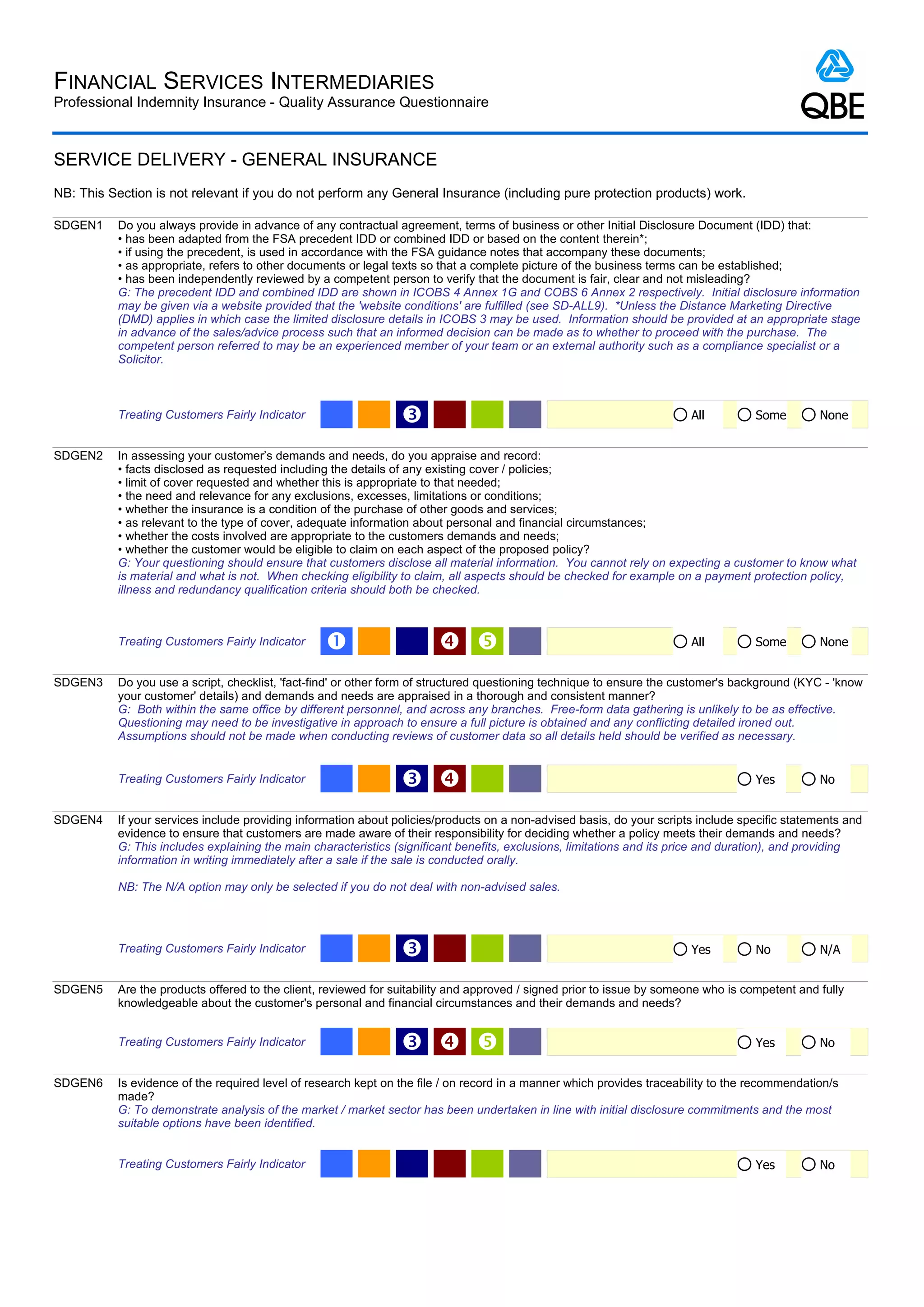 FINANCIAL SERVICES INTERMEDIARIES
Professional Indemnity Insurance - Quality Assurance Questionnaire



SERVICE DELIVERY - GENERAL INSURANCE
NB: This Section is not relevant if you do not perform any General Insurance (including pure protection products) work.

SDGEN1     Do you always provide in advance of any contractual agreement, terms of business or other Initial Disclosure Document (IDD) that:
           • has been adapted from the FSA precedent IDD or combined IDD or based on the content therein*;
           • if using the precedent, is used in accordance with the FSA guidance notes that accompany these documents;
           • as appropriate, refers to other documents or legal texts so that a complete picture of the business terms can be established;
           • has been independently reviewed by a competent person to verify that the document is fair, clear and not misleading?
           G: The precedent IDD and combined IDD are shown in ICOBS 4 Annex 1G and COBS 6 Annex 2 respectively. Initial disclosure information
           may be given via a website provided that the 'website conditions' are fulfilled (see SD-ALL9). *Unless the Distance Marketing Directive
           (DMD) applies in which case the limited disclosure details in ICOBS 3 may be used. Information should be provided at an appropriate stage
           in advance of the sales/advice process such that an informed decision can be made as to whether to proceed with the purchase. The
           competent person referred to may be an experienced member of your team or an external authority such as a compliance specialist or a
           Solicitor.



           Treating Customers Fairly Indicator                   Ž                                                      All          Some        None


SDGEN2     In assessing your customer’s demands and needs, do you appraise and record:
           • facts disclosed as requested including the details of any existing cover / policies;
           • limit of cover requested and whether this is appropriate to that needed;
           • the need and relevance for any exclusions, excesses, limitations or conditions;
           • whether the insurance is a condition of the purchase of other goods and services;
           • as relevant to the type of cover, adequate information about personal and financial circumstances;
           • whether the costs involved are appropriate to the customers demands and needs;
           • whether the customer would be eligible to claim on each aspect of the proposed policy?
           G: Your questioning should ensure that customers disclose all material information. You cannot rely on expecting a customer to know what
           is material and what is not. When checking eligibility to claim, all aspects should be checked for example on a payment protection policy,
           illness and redundancy qualification criteria should both be checked.



           Treating Customers Fairly Indicator    Œ                                                                   All          Some        None


SDGEN3     Do you use a script, checklist, 'fact-find' or other form of structured questioning technique to ensure the customer's background (KYC - 'know
           your customer' details) and demands and needs are appraised in a thorough and consistent manner?
           G: Both within the same office by different personnel, and across any branches. Free-form data gathering is unlikely to be as effective.
           Questioning may need to be investigative in approach to ensure a full picture is obtained and any conflicting detailed ironed out.
           Assumptions should not be made when conducting reviews of customer data so all details held should be verified as necessary.


           Treating Customers Fairly Indicator                   Ž                                                                  Yes         No


SDGEN4     If your services include providing information about policies/products on a non-advised basis, do your scripts include specific statements and
           evidence to ensure that customers are made aware of their responsibility for deciding whether a policy meets their demands and needs?
           G: This includes explaining the main characteristics (significant benefits, exclusions, limitations and its price and duration), and providing
           information in writing immediately after a sale if the sale is conducted orally.

           NB: The N/A option may only be selected if you do not deal with non-advised sales.




           Treating Customers Fairly Indicator                   Ž                                                      Yes          No          N/A


SDGEN5     Are the products offered to the client, reviewed for suitability and approved / signed prior to issue by someone who is competent and fully
           knowledgeable about the customer's personal and financial circumstances and their demands and needs?


           Treating Customers Fairly Indicator                   Ž                                                                 Yes         No


SDGEN6     Is evidence of the required level of research kept on the file / on record in a manner which provides traceability to the recommendation/s
           made?
           G: To demonstrate analysis of the market / market sector has been undertaken in line with initial disclosure commitments and the most
           suitable options have been identified.


           Treating Customers Fairly Indicator                                                                                       Yes         No
 