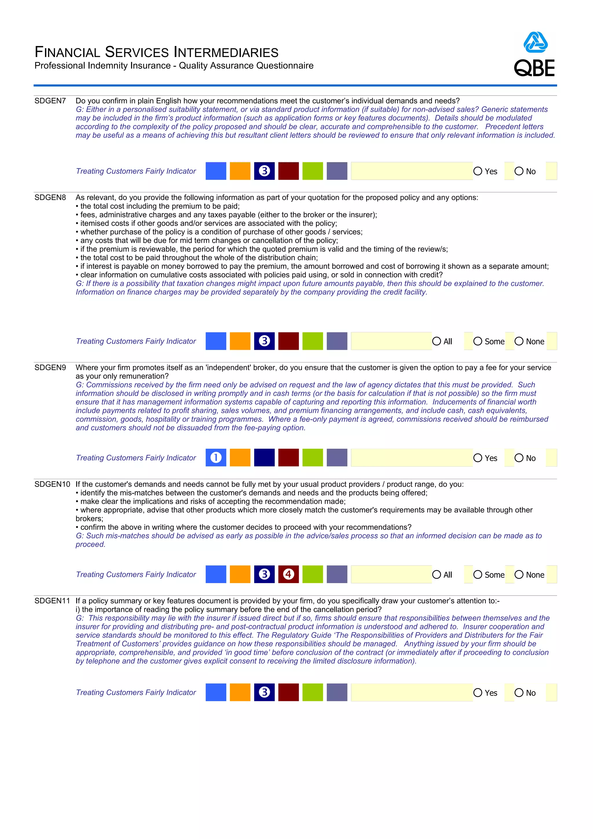 FINANCIAL SERVICES INTERMEDIARIES
Professional Indemnity Insurance - Quality Assurance Questionnaire


SDGEN7      Do you confirm in plain English how your recommendations meet the customer’s individual demands and needs?
            G: Either in a personalised suitability statement, or via standard product information (if suitable) for non-advised sales? Generic statements
            may be included in the firm’s product information (such as application forms or key features documents). Details should be modulated
            according to the complexity of the policy proposed and should be clear, accurate and comprehensible to the customer. Precedent letters
            may be useful as a means of achieving this but resultant client letters should be reviewed to ensure that only relevant information is included.



            Treating Customers Fairly Indicator                   Ž                                                                   Yes          No


SDGEN8      As relevant, do you provide the following information as part of your quotation for the proposed policy and any options:
            • the total cost including the premium to be paid;
            • fees, administrative charges and any taxes payable (either to the broker or the insurer);
            • itemised costs if other goods and/or services are associated with the policy;
            • whether purchase of the policy is a condition of purchase of other goods / services;
            • any costs that will be due for mid term changes or cancellation of the policy;
            • if the premium is reviewable, the period for which the quoted premium is valid and the timing of the review/s;
            • the total cost to be paid throughout the whole of the distribution chain;
            • if interest is payable on money borrowed to pay the premium, the amount borrowed and cost of borrowing it shown as a separate amount;
            • clear information on cumulative costs associated with policies paid using, or sold in connection with credit?
            G: If there is a possibility that taxation changes might impact upon future amounts payable, then this should be explained to the customer.
            Information on finance charges may be provided separately by the company providing the credit facility.




            Treating Customers Fairly Indicator                   Ž                                                       All         Some         None


SDGEN9      Where your firm promotes itself as an 'independent' broker, do you ensure that the customer is given the option to pay a fee for your service
            as your only remuneration?
            G: Commissions received by the firm need only be advised on request and the law of agency dictates that this must be provided. Such
            information should be disclosed in writing promptly and in cash terms (or the basis for calculation if that is not possible) so the firm must
            ensure that it has management information systems capable of capturing and reporting this information. Inducements of financial worth
            include payments related to profit sharing, sales volumes, and premium financing arrangements, and include cash, cash equivalents,
            commission, goods, hospitality or training programmes. Where a fee-only payment is agreed, commissions received should be reimbursed
            and customers should not be dissuaded from the fee-paying option.


            Treating Customers Fairly Indicator     Œ                                                                                 Yes          No


SDGEN10 If the customer's demands and needs cannot be fully met by your usual product providers / product range, do you:
        • identify the mis-matches between the customer's demands and needs and the products being offered;
        • make clear the implications and risks of accepting the recommendation made;
        • where appropriate, advise that other products which more closely match the customer's requirements may be available through other
        brokers;
        • confirm the above in writing where the customer decides to proceed with your recommendations?
        G: Such mis-matches should be advised as early as possible in the advice/sales process so that an informed decision can be made as to
        proceed.


            Treating Customers Fairly Indicator                   Ž                                                      All         Some         None


SDGEN11 If a policy summary or key features document is provided by your firm, do you specifically draw your customer’s attention to:-
        i) the importance of reading the policy summary before the end of the cancellation period?
        G: This responsibility may lie with the insurer if issued direct but if so, firms should ensure that responsibilities between themselves and the
        insurer for providing and distributing pre- and post-contractual product information is understood and adhered to. Insurer cooperation and
        service standards should be monitored to this effect. The Regulatory Guide ‘The Responsibilities of Providers and Distributers for the Fair
        Treatment of Customers’ provides guidance on how these responsibilities should be managed. Anything issued by your firm should be
        appropriate, comprehensible, and provided ‘in good time’ before conclusion of the contract (or immediately after if proceeding to conclusion
        by telephone and the customer gives explicit consent to receiving the limited disclosure information).



            Treating Customers Fairly Indicator                   Ž                                                                   Yes          No
 