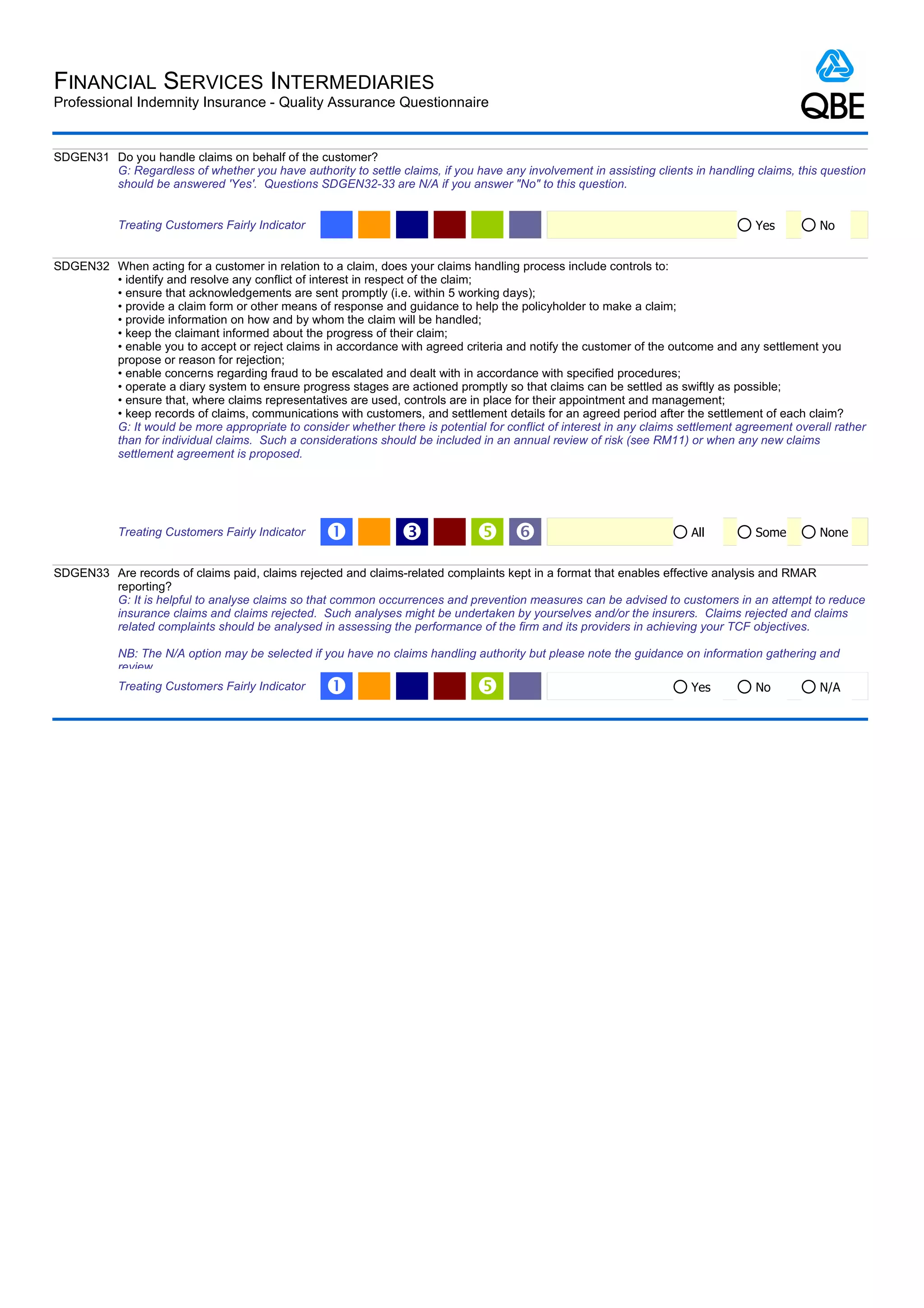 FINANCIAL SERVICES INTERMEDIARIES
Professional Indemnity Insurance - Quality Assurance Questionnaire


SDGEN31 Do you handle claims on behalf of the customer?
        G: Regardless of whether you have authority to settle claims, if you have any involvement in assisting clients in handling claims, this question
        should be answered 'Yes'. Questions SDGEN32-33 are N/A if you answer "No" to this question.


            Treating Customers Fairly Indicator                                                                                     Yes         No


SDGEN32 When acting for a customer in relation to a claim, does your claims handling process include controls to:
        • identify and resolve any conflict of interest in respect of the claim;
        • ensure that acknowledgements are sent promptly (i.e. within 5 working days);
        • provide a claim form or other means of response and guidance to help the policyholder to make a claim;
        • provide information on how and by whom the claim will be handled;
        • keep the claimant informed about the progress of their claim;
        • enable you to accept or reject claims in accordance with agreed criteria and notify the customer of the outcome and any settlement you
        propose or reason for rejection;
        • enable concerns regarding fraud to be escalated and dealt with in accordance with specified procedures;
        • operate a diary system to ensure progress stages are actioned promptly so that claims can be settled as swiftly as possible;
        • ensure that, where claims representatives are used, controls are in place for their appointment and management;
        • keep records of claims, communications with customers, and settlement details for an agreed period after the settlement of each claim?
        G: It would be more appropriate to consider whether there is potential for conflict of interest in any claims settlement agreement overall rather
        than for individual claims. Such a considerations should be included in an annual review of risk (see RM11) or when any new claims
        settlement agreement is proposed.




            Treating Customers Fairly Indicator    Œ             Ž              ‘                                      All         Some        None


SDGEN33 Are records of claims paid, claims rejected and claims-related complaints kept in a format that enables effective analysis and RMAR
        reporting?
        G: It is helpful to analyse claims so that common occurrences and prevention measures can be advised to customers in an attempt to reduce
        insurance claims and claims rejected. Such analyses might be undertaken by yourselves and/or the insurers. Claims rejected and claims
        related complaints should be analysed in assessing the performance of the firm and its providers in achieving your TCF objectives.

            NB: The N/A option may be selected if you have no claims handling authority but please note the guidance on information gathering and
            review.
            Treating Customers Fairly Indicator    Œ                                                                   Yes         No          N/A
 
