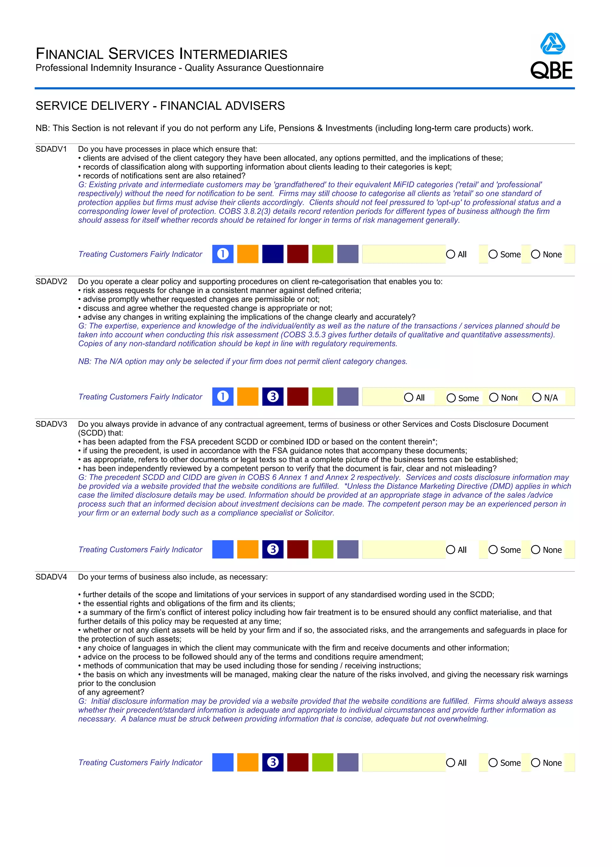 FINANCIAL SERVICES INTERMEDIARIES
Professional Indemnity Insurance - Quality Assurance Questionnaire



SERVICE DELIVERY - FINANCIAL ADVISERS
NB: This Section is not relevant if you do not perform any Life, Pensions & Investments (including long-term care products) work.

SDADV1     Do you have processes in place which ensure that:
           • clients are advised of the client category they have been allocated, any options permitted, and the implications of these;
           • records of classification along with supporting information about clients leading to their categories is kept;
           • records of notifications sent are also retained?
           G: Existing private and intermediate customers may be 'grandfathered' to their equivalent MiFID categories ('retail' and 'professional'
           respectively) without the need for notification to be sent. Firms may still choose to categorise all clients as 'retail' so one standard of
           protection applies but firms must advise their clients accordingly. Clients should not feel pressured to 'opt-up' to professional status and a
           corresponding lower level of protection. COBS 3.8.2(3) details record retention periods for different types of business although the firm
           should assess for itself whether records should be retained for longer in terms of risk management generally.



           Treating Customers Fairly Indicator     Œ                                                                      All          Some        None


SDADV2     Do you operate a clear policy and supporting procedures on client re-categorisation that enables you to:
           • risk assess requests for change in a consistent manner against defined criteria;
           • advise promptly whether requested changes are permissible or not;
           • discuss and agree whether the requested change is appropriate or not;
           • advise any changes in writing explaining the implications of the change clearly and accurately?
           G: The expertise, experience and knowledge of the individual/entity as well as the nature of the transactions / services planned should be
           taken into account when conducting this risk assessment (COBS 3.5.3 gives further details of qualitative and quantitative assessments).
           Copies of any non-standard notification should be kept in line with regulatory requirements.

           NB: The N/A option may only be selected if your firm does not permit client category changes.



           Treating Customers Fairly Indicator     Œ              Ž                                           All         Some         None         N/A


SDADV3     Do you always provide in advance of any contractual agreement, terms of business or other Services and Costs Disclosure Document
           (SCDD) that:
           • has been adapted from the FSA precedent SCDD or combined IDD or based on the content therein*;
           • if using the precedent, is used in accordance with the FSA guidance notes that accompany these documents;
           • as appropriate, refers to other documents or legal texts so that a complete picture of the business terms can be established;
           • has been independently reviewed by a competent person to verify that the document is fair, clear and not misleading?
           G: The precedent SCDD and CIDD are given in COBS 6 Annex 1 and Annex 2 respectively. Services and costs disclosure information may
           be provided via a website provided that the website conditions are fulfilled. *Unless the Distance Marketing Directive (DMD) applies in which
           case the limited disclosure details may be used. Information should be provided at an appropriate stage in advance of the sales /advice
           process such that an informed decision about investment decisions can be made. The competent person may be an experienced person in
           your firm or an external body such as a compliance specialist or Solicitor.



           Treating Customers Fairly Indicator                    Ž                                                       All          Some        None


SDADV4     Do your terms of business also include, as necessary:

           • further details of the scope and limitations of your services in support of any standardised wording used in the SCDD;
           • the essential rights and obligations of the firm and its clients;
           • a summary of the firm’s conflict of interest policy including how fair treatment is to be ensured should any conflict materialise, and that
           further details of this policy may be requested at any time;
           • whether or not any client assets will be held by your firm and if so, the associated risks, and the arrangements and safeguards in place for
           the protection of such assets;
           • any choice of languages in which the client may communicate with the firm and receive documents and other information;
           • advice on the process to be followed should any of the terms and conditions require amendment;
           • methods of communication that may be used including those for sending / receiving instructions;
           • the basis on which any investments will be managed, making clear the nature of the risks involved, and giving the necessary risk warnings
           prior to the conclusion
           of any agreement?
           G: Initial disclosure information may be provided via a website provided that the website conditions are fulfilled. Firms should always assess
           whether their precedent/standard information is adequate and appropriate to individual circumstances and provide further information as
           necessary. A balance must be struck between providing information that is concise, adequate but not overwhelming.




           Treating Customers Fairly Indicator                    Ž                                                       All          Some        None
 