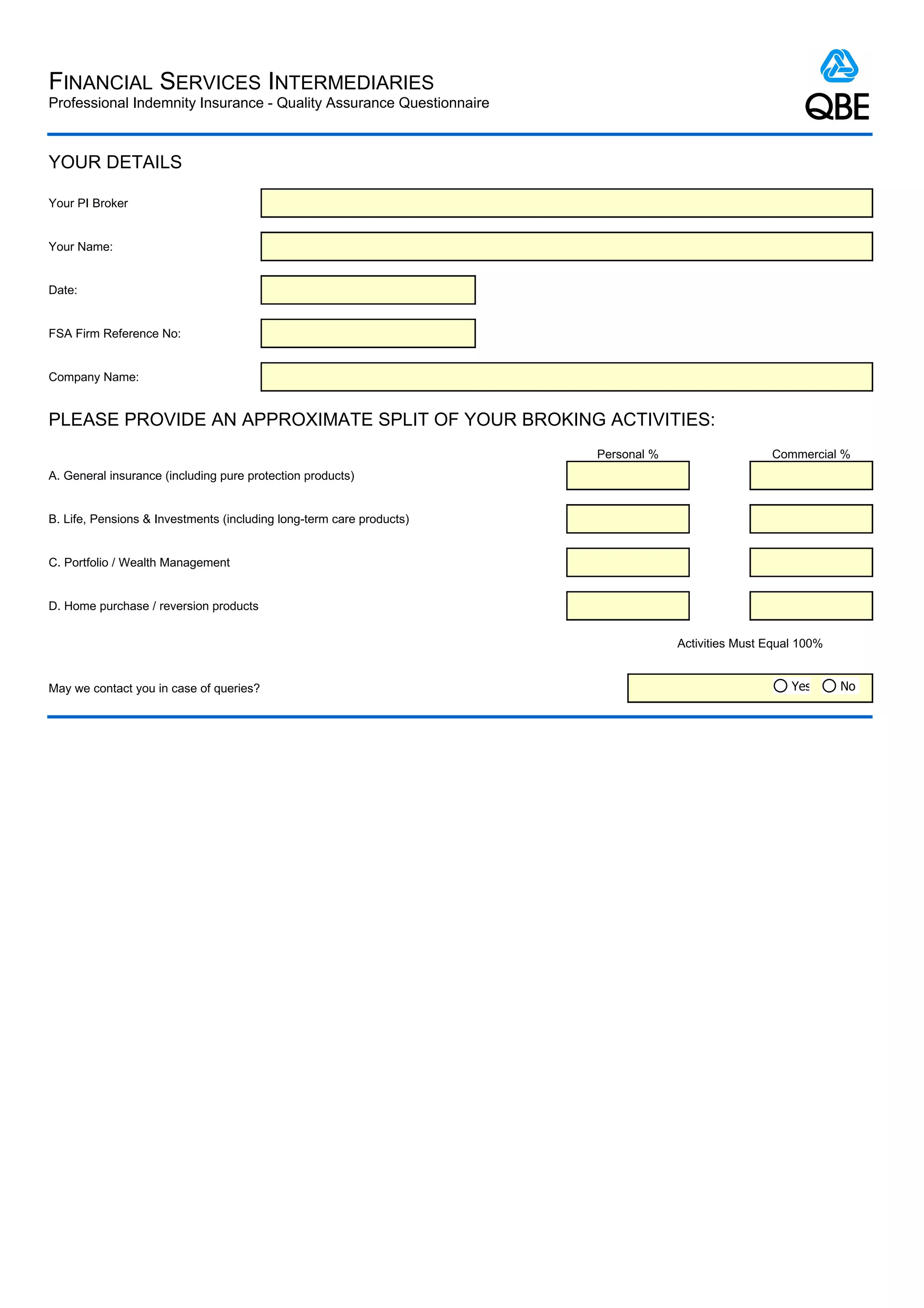 FINANCIAL SERVICES INTERMEDIARIES
Professional Indemnity Insurance - Quality Assurance Questionnaire



YOUR DETAILS

Your PI Broker


Your Name:


Date:


FSA Firm Reference No:


Company Name:


PLEASE PROVIDE AN APPROXIMATE SPLIT OF YOUR BROKING ACTIVITIES:
                                                                      Personal %                   Commercial %
A. General insurance (including pure protection products)


B. Life, Pensions & Investments (including long-term care products)


C. Portfolio / Wealth Management


D. Home purchase / reversion products


                                                                                   Activities Must Equal 100%


May we contact you in case of queries?                                                                 Yes      No
 