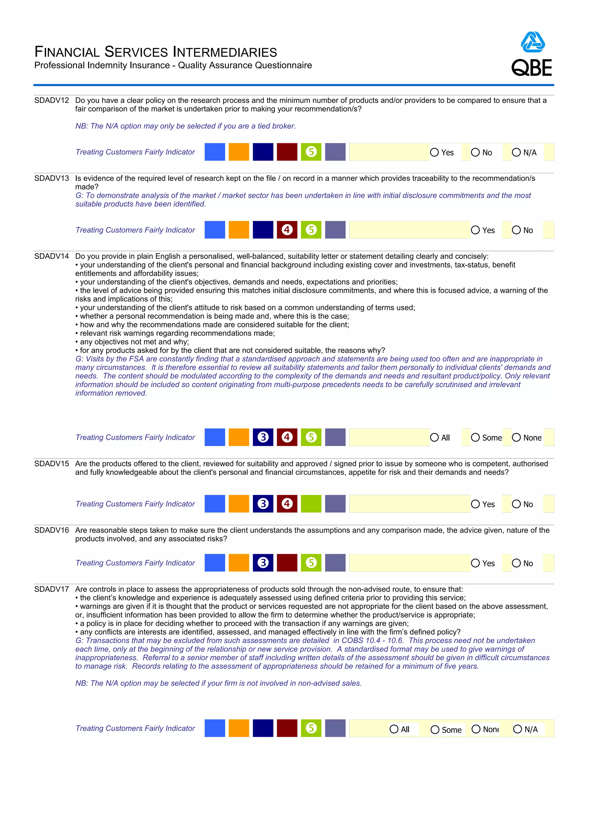 FINANCIAL SERVICES INTERMEDIARIES
Professional Indemnity Insurance - Quality Assurance Questionnaire


SDADV12 Do you have a clear policy on the research process and the minimum number of products and/or providers to be compared to ensure that a
        fair comparison of the market is undertaken prior to making your recommendation/s?

            NB: The N/A option may only be selected if you are a tied broker.


            Treating Customers Fairly Indicator                                                                       Yes         No           N/A


SDADV13 Is evidence of the required level of research kept on the file / on record in a manner which provides traceability to the recommendation/s
        made?
        G: To demonstrate analysis of the market / market sector has been undertaken in line with initial disclosure commitments and the most
        suitable products have been identified.


            Treating Customers Fairly Indicator                                                                                  Yes          No


SDADV14 Do you provide in plain English a personalised, well-balanced, suitability letter or statement detailing clearly and concisely:
        • your understanding of the client's personal and financial background including existing cover and investments, tax-status, benefit
        entitlements and affordability issues;
        • your understanding of the client's objectives, demands and needs, expectations and priorities;
        • the level of advice being provided ensuring this matches initial disclosure commitments, and where this is focused advice, a warning of the
        risks and implications of this;
        • your understanding of the client's attitude to risk based on a common understanding of terms used;
        • whether a personal recommendation is being made and, where this is the case;
        • how and why the recommendations made are considered suitable for the client;
        • relevant risk warnings regarding recommendations made;
        • any objectives not met and why;
        • for any products asked for by the client that are not considered suitable, the reasons why?
        G: Visits by the FSA are constantly finding that a standardised approach and statements are being used too often and are inappropriate in
        many circumstances. It is therefore essential to review all suitability statements and tailor them personally to individual clients' demands and
        needs. The content should be modulated according to the complexity of the demands and needs and resultant product/policy. Only relevant
        information should be included so content originating from multi-purpose precedents needs to be carefully scrutinised and irrelevant
        information removed.




            Treating Customers Fairly Indicator                  Ž                                                   All         Some         None


SDADV15 Are the products offered to the client, reviewed for suitability and approved / signed prior to issue by someone who is competent, authorised
        and fully knowledgeable about the client's personal and financial circumstances, appetite for risk and their demands and needs?



            Treating Customers Fairly Indicator                  Ž                                                                Yes          No


SDADV16 Are reasonable steps taken to make sure the client understands the assumptions and any comparison made, the advice given, nature of the
        products involved, and any associated risks?


            Treating Customers Fairly Indicator                  Ž                                                                Yes          No


SDADV17 Are controls in place to assess the appropriateness of products sold through the non-advised route, to ensure that:
        • the client’s knowledge and experience is adequately assessed using defined criteria prior to providing this service;
        • warnings are given if it is thought that the product or services requested are not appropriate for the client based on the above assessment,
        or, insufficient information has been provided to allow the firm to determine whether the product/service is appropriate;
        • a policy is in place for deciding whether to proceed with the transaction if any warnings are given;
        • any conflicts are interests are identified, assessed, and managed effectively in line with the firm’s defined policy?
        G: Transactions that may be excluded from such assessments are detailed in COBS 10.4 - 10.6. This process need not be undertaken
        each time, only at the beginning of the relationship or new service provision. A standardised format may be used to give warnings of
        inappropriateness. Referral to a senior member of staff including written details of the assessment should be given in difficult circumstances
        to manage risk. Records relating to the assessment of appropriateness should be retained for a minimum of five years.

            NB: The N/A option may be selected if your firm is not involved in non-advised sales.




            Treating Customers Fairly Indicator                                                           All          Some        None        N/A
 