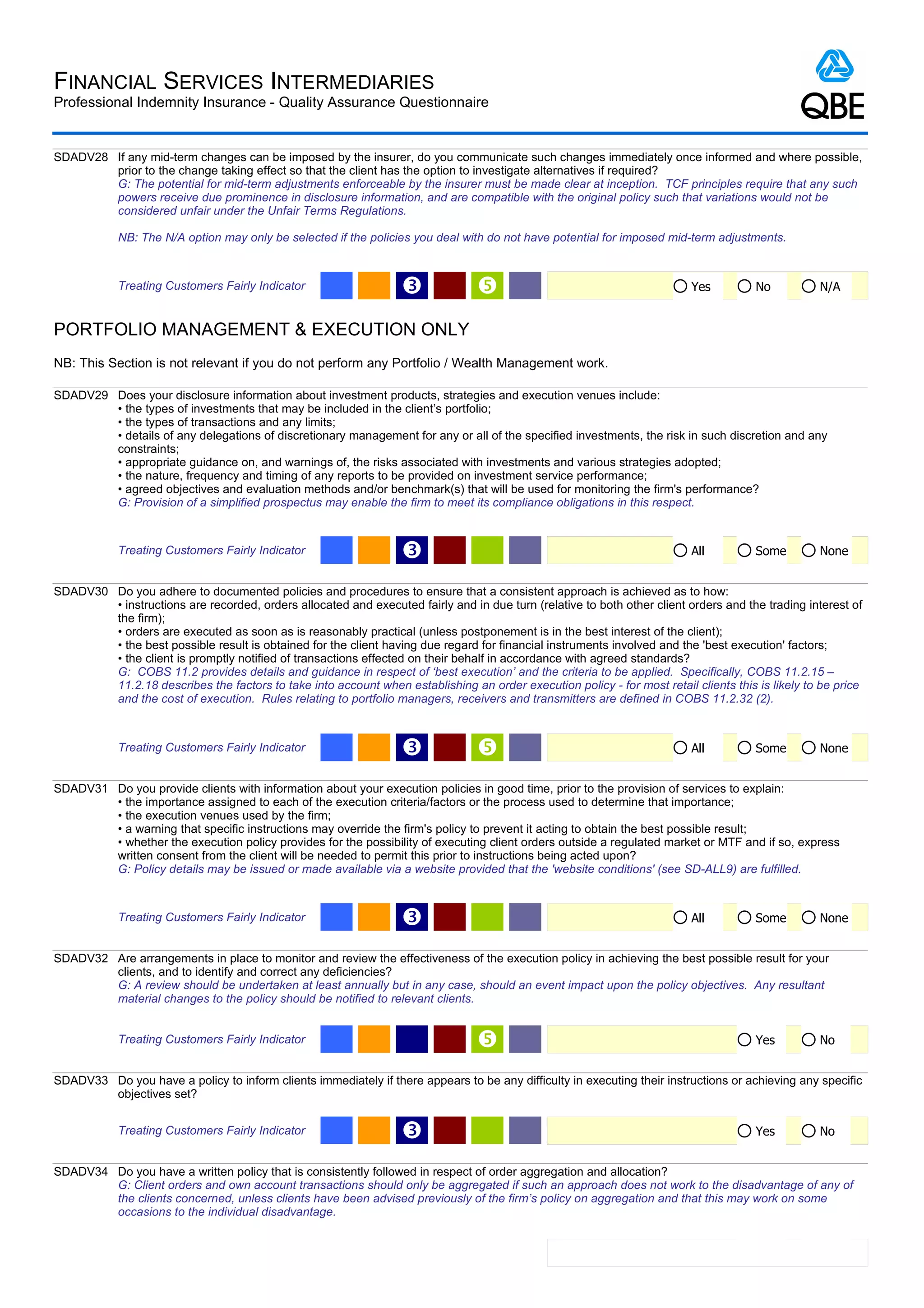 FINANCIAL SERVICES INTERMEDIARIES
Professional Indemnity Insurance - Quality Assurance Questionnaire


SDADV28 If any mid-term changes can be imposed by the insurer, do you communicate such changes immediately once informed and where possible,
        prior to the change taking effect so that the client has the option to investigate alternatives if required?
        G: The potential for mid-term adjustments enforceable by the insurer must be made clear at inception. TCF principles require that any such
        powers receive due prominence in disclosure information, and are compatible with the original policy such that variations would not be
        considered unfair under the Unfair Terms Regulations.

            NB: The N/A option may only be selected if the policies you deal with do not have potential for imposed mid-term adjustments.



            Treating Customers Fairly Indicator                   Ž                                                      Yes         No          N/A


PORTFOLIO MANAGEMENT & EXECUTION ONLY
NB: This Section is not relevant if you do not perform any Portfolio / Wealth Management work.

SDADV29 Does your disclosure information about investment products, strategies and execution venues include:
        • the types of investments that may be included in the client’s portfolio;
        • the types of transactions and any limits;
        • details of any delegations of discretionary management for any or all of the specified investments, the risk in such discretion and any
        constraints;
        • appropriate guidance on, and warnings of, the risks associated with investments and various strategies adopted;
        • the nature, frequency and timing of any reports to be provided on investment service performance;
        • agreed objectives and evaluation methods and/or benchmark(s) that will be used for monitoring the firm's performance?
        G: Provision of a simplified prospectus may enable the firm to meet its compliance obligations in this respect.



            Treating Customers Fairly Indicator                   Ž                                                       All         Some        None


SDADV30 Do you adhere to documented policies and procedures to ensure that a consistent approach is achieved as to how:
        • instructions are recorded, orders allocated and executed fairly and in due turn (relative to both other client orders and the trading interest of
        the firm);
        • orders are executed as soon as is reasonably practical (unless postponement is in the best interest of the client);
        • the best possible result is obtained for the client having due regard for financial instruments involved and the 'best execution' factors;
        • the client is promptly notified of transactions effected on their behalf in accordance with agreed standards?
        G: COBS 11.2 provides details and guidance in respect of ‘best execution’ and the criteria to be applied. Specifically, COBS 11.2.15 –
        11.2.18 describes the factors to take into account when establishing an order execution policy - for most retail clients this is likely to be price
        and the cost of execution. Rules relating to portfolio managers, receivers and transmitters are defined in COBS 11.2.32 (2).



            Treating Customers Fairly Indicator                   Ž                                                      All         Some        None


SDADV31 Do you provide clients with information about your execution policies in good time, prior to the provision of services to explain:
        • the importance assigned to each of the execution criteria/factors or the process used to determine that importance;
        • the execution venues used by the firm;
        • a warning that specific instructions may override the firm's policy to prevent it acting to obtain the best possible result;
        • whether the execution policy provides for the possibility of executing client orders outside a regulated market or MTF and if so, express
        written consent from the client will be needed to permit this prior to instructions being acted upon?
        G: Policy details may be issued or made available via a website provided that the 'website conditions' (see SD-ALL9) are fulfilled.



            Treating Customers Fairly Indicator                   Ž                                                       All         Some        None


SDADV32 Are arrangements in place to monitor and review the effectiveness of the execution policy in achieving the best possible result for your
        clients, and to identify and correct any deficiencies?
        G: A review should be undertaken at least annually but in any case, should an event impact upon the policy objectives. Any resultant
        material changes to the policy should be notified to relevant clients.


            Treating Customers Fairly Indicator                                                                                      Yes         No


SDADV33 Do you have a policy to inform clients immediately if there appears to be any difficulty in executing their instructions or achieving any specific
        objectives set?


            Treating Customers Fairly Indicator                   Ž                                                                   Yes         No


SDADV34 Do you have a written policy that is consistently followed in respect of order aggregation and allocation?
        G: Client orders and own account transactions should only be aggregated if such an approach does not work to the disadvantage of any of
        the clients concerned, unless clients have been advised previously of the firm’s policy on aggregation and that this may work on some
        occasions to the individual disadvantage.


                                                                                                                                      Yes         No
 