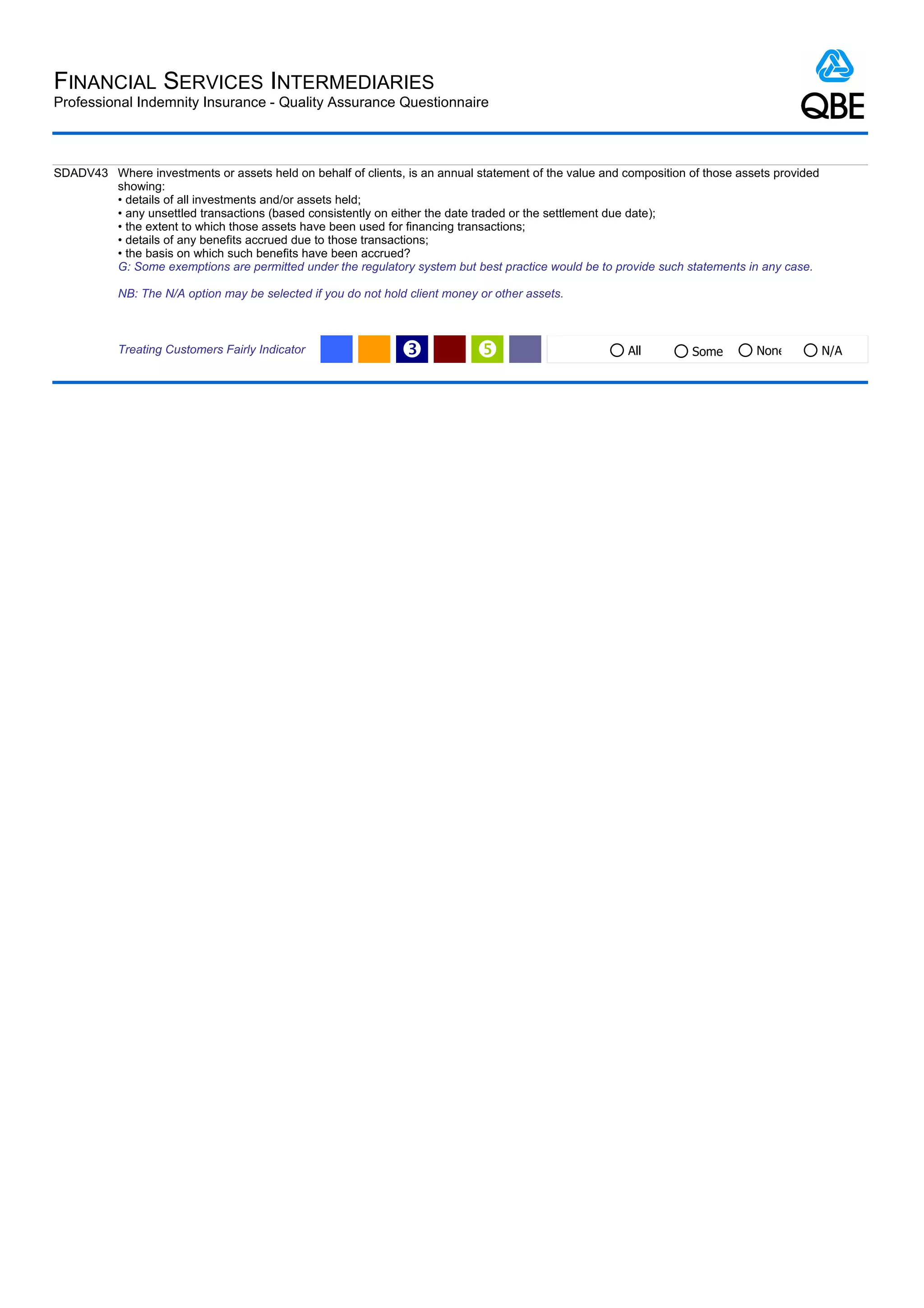 FINANCIAL SERVICES INTERMEDIARIES
Professional Indemnity Insurance - Quality Assurance Questionnaire



SDADV43 Where investments or assets held on behalf of clients, is an annual statement of the value and composition of those assets provided
        showing:
        • details of all investments and/or assets held;
        • any unsettled transactions (based consistently on either the date traded or the settlement due date);
        • the extent to which those assets have been used for financing transactions;
        • details of any benefits accrued due to those transactions;
        • the basis on which such benefits have been accrued?
        G: Some exemptions are permitted under the regulatory system but best practice would be to provide such statements in any case.

           NB: The N/A option may be selected if you do not hold client money or other assets.



           Treating Customers Fairly Indicator                 Ž                                       All        Some        None           N/A
 