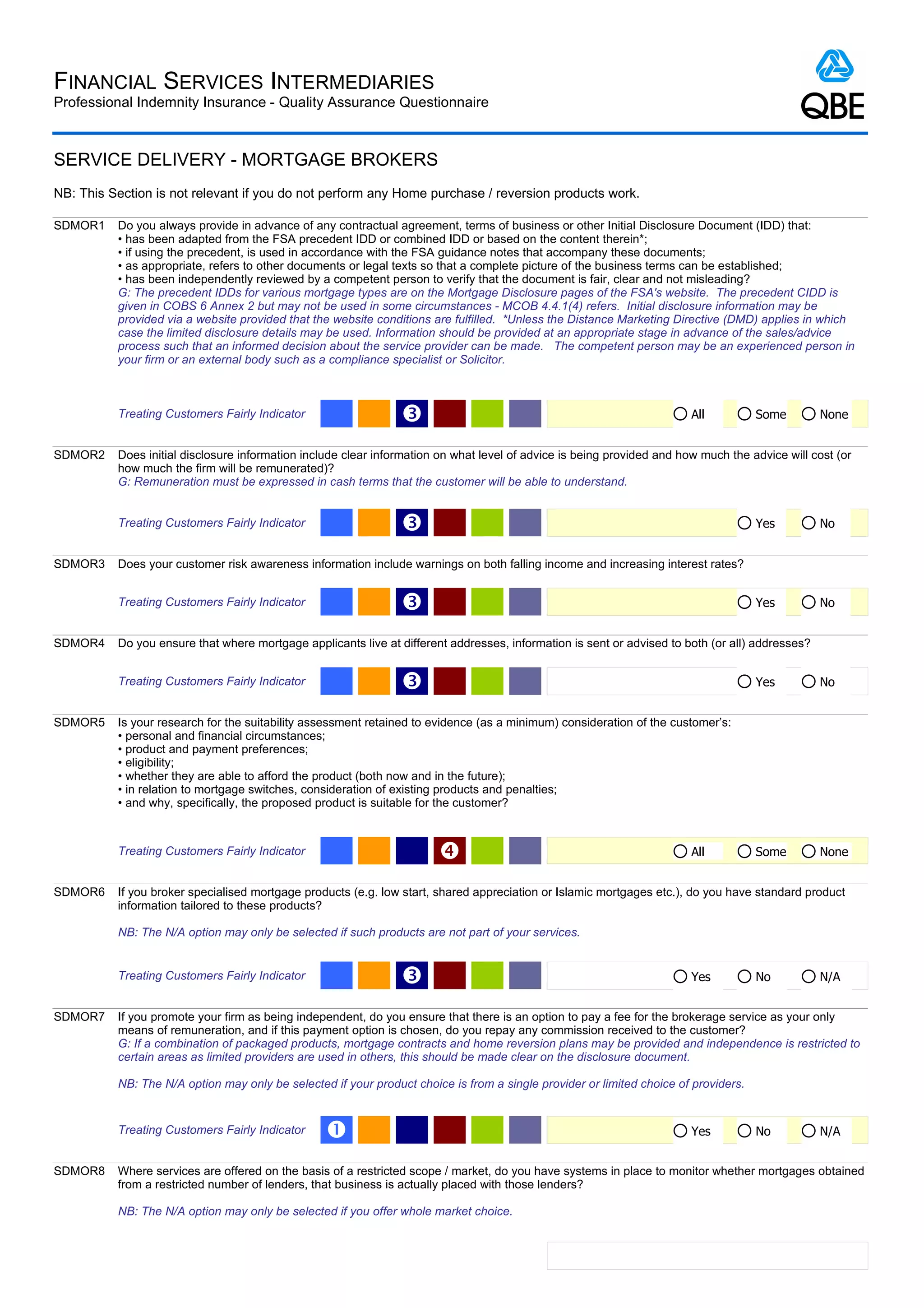 FINANCIAL SERVICES INTERMEDIARIES
Professional Indemnity Insurance - Quality Assurance Questionnaire



SERVICE DELIVERY - MORTGAGE BROKERS
NB: This Section is not relevant if you do not perform any Home purchase / reversion products work.

SDMOR1    Do you always provide in advance of any contractual agreement, terms of business or other Initial Disclosure Document (IDD) that:
          • has been adapted from the FSA precedent IDD or combined IDD or based on the content therein*;
          • if using the precedent, is used in accordance with the FSA guidance notes that accompany these documents;
          • as appropriate, refers to other documents or legal texts so that a complete picture of the business terms can be established;
          • has been independently reviewed by a competent person to verify that the document is fair, clear and not misleading?
          G: The precedent IDDs for various mortgage types are on the Mortgage Disclosure pages of the FSA's website. The precedent CIDD is
          given in COBS 6 Annex 2 but may not be used in some circumstances - MCOB 4.4.1(4) refers. Initial disclosure information may be
          provided via a website provided that the website conditions are fulfilled. *Unless the Distance Marketing Directive (DMD) applies in which
          case the limited disclosure details may be used. Information should be provided at an appropriate stage in advance of the sales/advice
          process such that an informed decision about the service provider can be made. The competent person may be an experienced person in
          your firm or an external body such as a compliance specialist or Solicitor.



          Treating Customers Fairly Indicator                   Ž                                                       All          Some        None


SDMOR2    Does initial disclosure information include clear information on what level of advice is being provided and how much the advice will cost (or
          how much the firm will be remunerated)?
          G: Remuneration must be expressed in cash terms that the customer will be able to understand.


          Treating Customers Fairly Indicator                   Ž                                                                    Yes         No


SDMOR3    Does your customer risk awareness information include warnings on both falling income and increasing interest rates?


          Treating Customers Fairly Indicator                   Ž                                                                    Yes         No


SDMOR4    Do you ensure that where mortgage applicants live at different addresses, information is sent or advised to both (or all) addresses?


          Treating Customers Fairly Indicator                   Ž                                                                    Yes         No


SDMOR5    Is your research for the suitability assessment retained to evidence (as a minimum) consideration of the customer’s:
          • personal and financial circumstances;
          • product and payment preferences;
          • eligibility;
          • whether they are able to afford the product (both now and in the future);
          • in relation to mortgage switches, consideration of existing products and penalties;
          • and why, specifically, the proposed product is suitable for the customer?



          Treating Customers Fairly Indicator                                                                          All          Some        None


SDMOR6    If you broker specialised mortgage products (e.g. low start, shared appreciation or Islamic mortgages etc.), do you have standard product
          information tailored to these products?

          NB: The N/A option may only be selected if such products are not part of your services.


          Treating Customers Fairly Indicator                   Ž                                                       Yes          No          N/A


SDMOR7    If you promote your firm as being independent, do you ensure that there is an option to pay a fee for the brokerage service as your only
          means of remuneration, and if this payment option is chosen, do you repay any commission received to the customer?
          G: If a combination of packaged products, mortgage contracts and home reversion plans may be provided and independence is restricted to
          certain areas as limited providers are used in others, this should be made clear on the disclosure document.

          NB: The N/A option may only be selected if your product choice is from a single provider or limited choice of providers.


          Treating Customers Fairly Indicator     Œ                                                                     Yes          No          N/A


SDMOR8    Where services are offered on the basis of a restricted scope / market, do you have systems in place to monitor whether mortgages obtained
          from a restricted number of lenders, that business is actually placed with those lenders?

          NB: The N/A option may only be selected if you offer whole market choice.
 