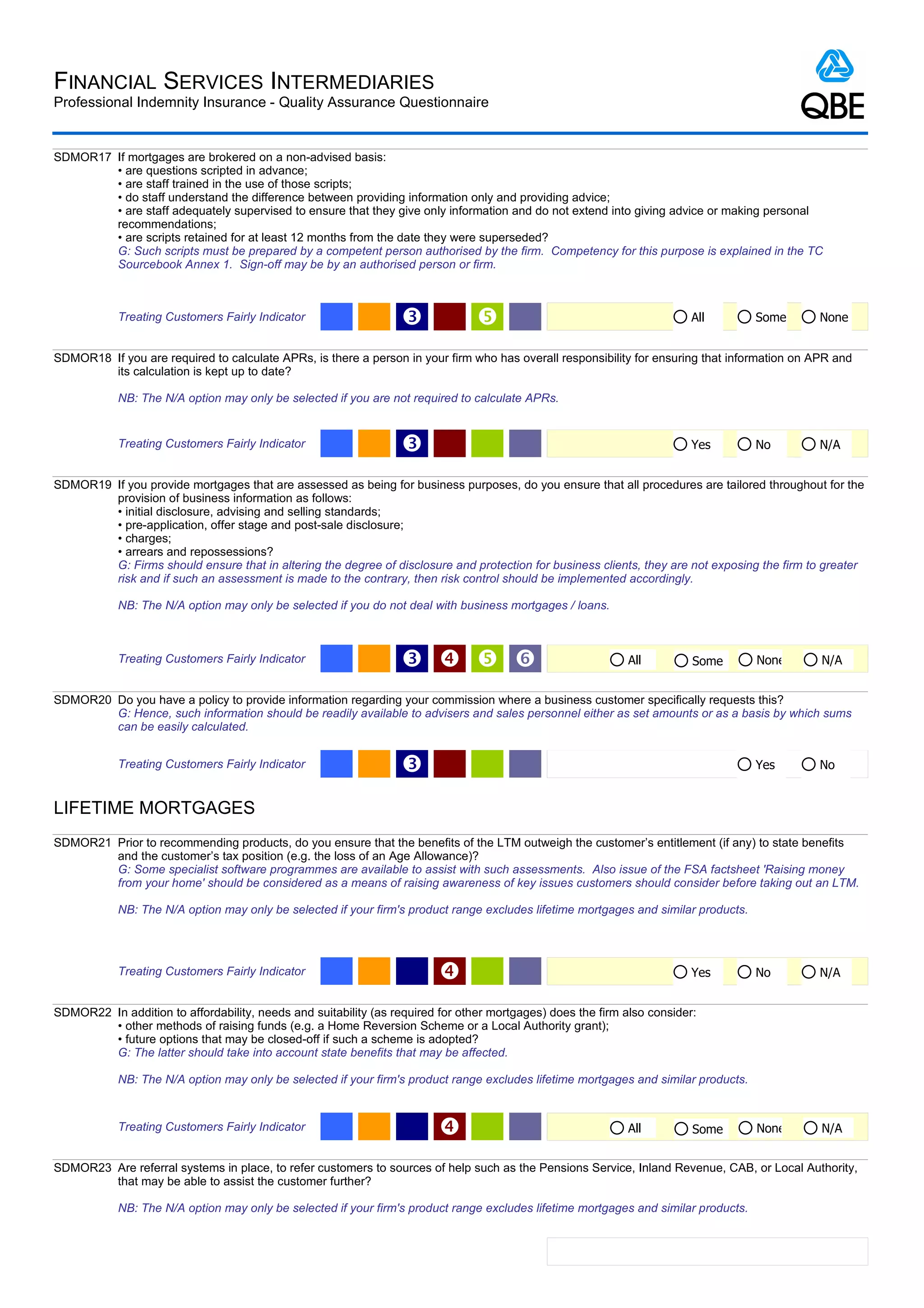 FINANCIAL SERVICES INTERMEDIARIES
Professional Indemnity Insurance - Quality Assurance Questionnaire


SDMOR17 If mortgages are brokered on a non-advised basis:
        • are questions scripted in advance;
        • are staff trained in the use of those scripts;
        • do staff understand the difference between providing information only and providing advice;
        • are staff adequately supervised to ensure that they give only information and do not extend into giving advice or making personal
        recommendations;
        • are scripts retained for at least 12 months from the date they were superseded?
        G: Such scripts must be prepared by a competent person authorised by the firm. Competency for this purpose is explained in the TC
        Sourcebook Annex 1. Sign-off may be by an authorised person or firm.



            Treating Customers Fairly Indicator                   Ž                                                     All         Some     None


SDMOR18 If you are required to calculate APRs, is there a person in your firm who has overall responsibility for ensuring that information on APR and
        its calculation is kept up to date?

            NB: The N/A option may only be selected if you are not required to calculate APRs.


            Treating Customers Fairly Indicator                   Ž                                                      Yes         No       N/A


SDMOR19 If you provide mortgages that are assessed as being for business purposes, do you ensure that all procedures are tailored throughout for the
        provision of business information as follows:
        • initial disclosure, advising and selling standards;
        • pre-application, offer stage and post-sale disclosure;
        • charges;
        • arrears and repossessions?
        G: Firms should ensure that in altering the degree of disclosure and protection for business clients, they are not exposing the firm to greater
        risk and if such an assessment is made to the contrary, then risk control should be implemented accordingly.

            NB: The N/A option may only be selected if you do not deal with business mortgages / loans.



            Treating Customers Fairly Indicator                   Ž   ‘                                    All         Some        None      N/A


SDMOR20 Do you have a policy to provide information regarding your commission where a business customer specifically requests this?
        G: Hence, such information should be readily available to advisers and sales personnel either as set amounts or as a basis by which sums
        can be easily calculated.


            Treating Customers Fairly Indicator                   Ž                                                                  Yes      No


LIFETIME MORTGAGES
SDMOR21 Prior to recommending products, do you ensure that the benefits of the LTM outweigh the customer’s entitlement (if any) to state benefits
        and the customer’s tax position (e.g. the loss of an Age Allowance)?
        G: Some specialist software programmes are available to assist with such assessments. Also issue of the FSA factsheet 'Raising money
        from your home' should be considered as a means of raising awareness of key issues customers should consider before taking out an LTM.

            NB: The N/A option may only be selected if your firm's product range excludes lifetime mortgages and similar products.




            Treating Customers Fairly Indicator                                                                         Yes         No       N/A


SDMOR22 In addition to affordability, needs and suitability (as required for other mortgages) does the firm also consider:
        • other methods of raising funds (e.g. a Home Reversion Scheme or a Local Authority grant);
        • future options that may be closed-off if such a scheme is adopted?
        G: The latter should take into account state benefits that may be affected.

            NB: The N/A option may only be selected if your firm's product range excludes lifetime mortgages and similar products.


            Treating Customers Fairly Indicator                                                             All         Some        None      N/A


SDMOR23 Are referral systems in place, to refer customers to sources of help such as the Pensions Service, Inland Revenue, CAB, or Local Authority,
        that may be able to assist the customer further?

            NB: The N/A option may only be selected if your firm's product range excludes lifetime mortgages and similar products.
 