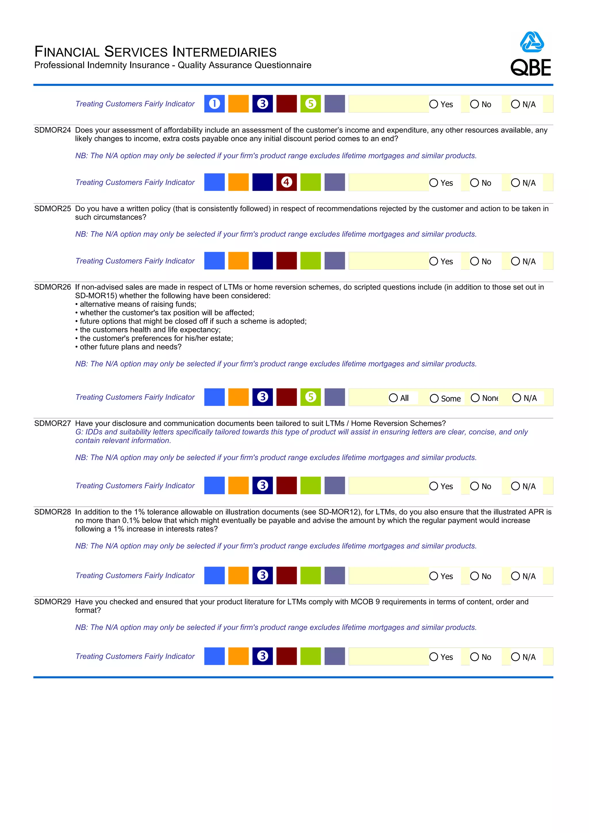 FINANCIAL SERVICES INTERMEDIARIES
Professional Indemnity Insurance - Quality Assurance Questionnaire



            Treating Customers Fairly Indicator      Œ             Ž                                                       Yes         No           N/A


SDMOR24 Does your assessment of affordability include an assessment of the customer’s income and expenditure, any other resources available, any
        likely changes to income, extra costs payable once any initial discount period comes to an end?

            NB: The N/A option may only be selected if your firm's product range excludes lifetime mortgages and similar products.


            Treating Customers Fairly Indicator                                                                            Yes         No           N/A


SDMOR25 Do you have a written policy (that is consistently followed) in respect of recommendations rejected by the customer and action to be taken in
        such circumstances?

            NB: The N/A option may only be selected if your firm's product range excludes lifetime mortgages and similar products.


            Treating Customers Fairly Indicator                                                                             Yes         No           N/A


SDMOR26 If non-advised sales are made in respect of LTMs or home reversion schemes, do scripted questions include (in addition to those set out in
        SD-MOR15) whether the following have been considered:
        • alternative means of raising funds;
        • whether the customer's tax position will be affected;
        • future options that might be closed off if such a scheme is adopted;
        • the customers health and life expectancy;
        • the customer's preferences for his/her estate;
        • other future plans and needs?

            NB: The N/A option may only be selected if your firm's product range excludes lifetime mortgages and similar products.



            Treating Customers Fairly Indicator                    Ž                                           All         Some         None        N/A


SDMOR27 Have your disclosure and communication documents been tailored to suit LTMs / Home Reversion Schemes?
        G: IDDs and suitability letters specifically tailored towards this type of product will assist in ensuring letters are clear, concise, and only
        contain relevant information.

            NB: The N/A option may only be selected if your firm's product range excludes lifetime mortgages and similar products.


            Treating Customers Fairly Indicator                    Ž                                                        Yes         No           N/A


SDMOR28 In addition to the 1% tolerance allowable on illustration documents (see SD-MOR12), for LTMs, do you also ensure that the illustrated APR is
        no more than 0.1% below that which might eventually be payable and advise the amount by which the regular payment would increase
        following a 1% increase in interests rates?

            NB: The N/A option may only be selected if your firm's product range excludes lifetime mortgages and similar products.


            Treating Customers Fairly Indicator                    Ž                                                        Yes         No           N/A


SDMOR29 Have you checked and ensured that your product literature for LTMs comply with MCOB 9 requirements in terms of content, order and
        format?

            NB: The N/A option may only be selected if your firm's product range excludes lifetime mortgages and similar products.


            Treating Customers Fairly Indicator                    Ž                                                        Yes         No           N/A
 