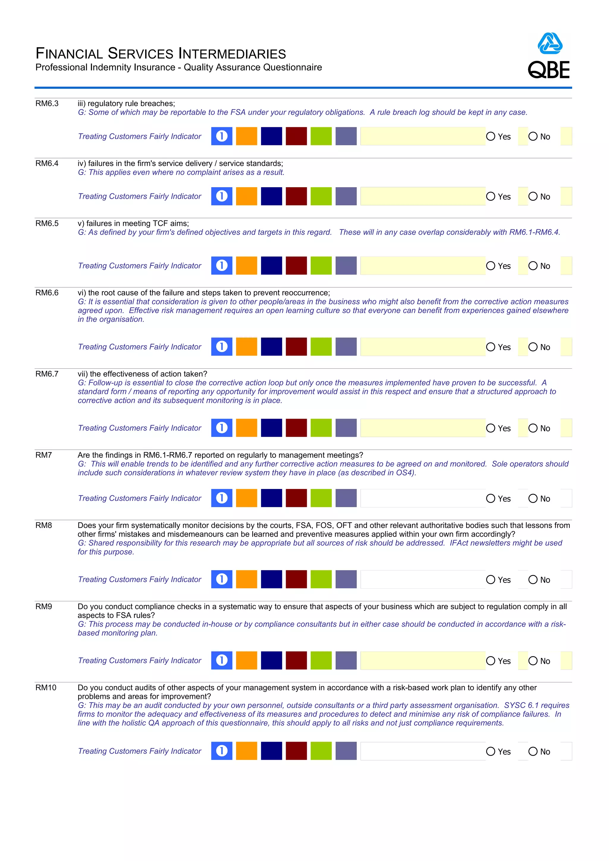 FINANCIAL SERVICES INTERMEDIARIES
Professional Indemnity Insurance - Quality Assurance Questionnaire


RM6.3    iii) regulatory rule breaches;
         G: Some of which may be reportable to the FSA under your regulatory obligations. A rule breach log should be kept in any case.


         Treating Customers Fairly Indicator       Œ                                                                               Yes         No


RM6.4    iv) failures in the firm's service delivery / service standards;
         G: This applies even where no complaint arises as a result.


         Treating Customers Fairly Indicator       Œ                                                                               Yes         No


RM6.5    v) failures in meeting TCF aims;
         G: As defined by your firm's defined objectives and targets in this regard. These will in any case overlap considerably with RM6.1-RM6.4.



         Treating Customers Fairly Indicator       Œ                                                                               Yes         No


RM6.6    vi) the root cause of the failure and steps taken to prevent reoccurrence;
         G: It is essential that consideration is given to other people/areas in the business who might also benefit from the corrective action measures
         agreed upon. Effective risk management requires an open learning culture so that everyone can benefit from experiences gained elsewhere
         in the organisation.


         Treating Customers Fairly Indicator       Œ                                                                               Yes         No


RM6.7    vii) the effectiveness of action taken?
         G: Follow-up is essential to close the corrective action loop but only once the measures implemented have proven to be successful. A
         standard form / means of reporting any opportunity for improvement would assist in this respect and ensure that a structured approach to
         corrective action and its subsequent monitoring is in place.


         Treating Customers Fairly Indicator       Œ                                                                               Yes         No


RM7      Are the findings in RM6.1-RM6.7 reported on regularly to management meetings?
         G: This will enable trends to be identified and any further corrective action measures to be agreed on and monitored. Sole operators should
         include such considerations in whatever review system they have in place (as described in OS4).


         Treating Customers Fairly Indicator       Œ                                                                               Yes         No


RM8      Does your firm systematically monitor decisions by the courts, FSA, FOS, OFT and other relevant authoritative bodies such that lessons from
         other firms' mistakes and misdemeanours can be learned and preventive measures applied within your own firm accordingly?
         G: Shared responsibility for this research may be appropriate but all sources of risk should be addressed. IFAct newsletters might be used
         for this purpose.


         Treating Customers Fairly Indicator       Œ                                                                               Yes         No


RM9      Do you conduct compliance checks in a systematic way to ensure that aspects of your business which are subject to regulation comply in all
         aspects to FSA rules?
         G: This process may be conducted in-house or by compliance consultants but in either case should be conducted in accordance with a risk-
         based monitoring plan.


         Treating Customers Fairly Indicator       Œ                                                                               Yes         No


RM10     Do you conduct audits of other aspects of your management system in accordance with a risk-based work plan to identify any other
         problems and areas for improvement?
         G: This may be an audit conducted by your own personnel, outside consultants or a third party assessment organisation. SYSC 6.1 requires
         firms to monitor the adequacy and effectiveness of its measures and procedures to detect and minimise any risk of compliance failures. In
         line with the holistic QA approach of this questionnaire, this should apply to all risks and not just compliance requirements.


         Treating Customers Fairly Indicator       Œ                                                                               Yes         No
 