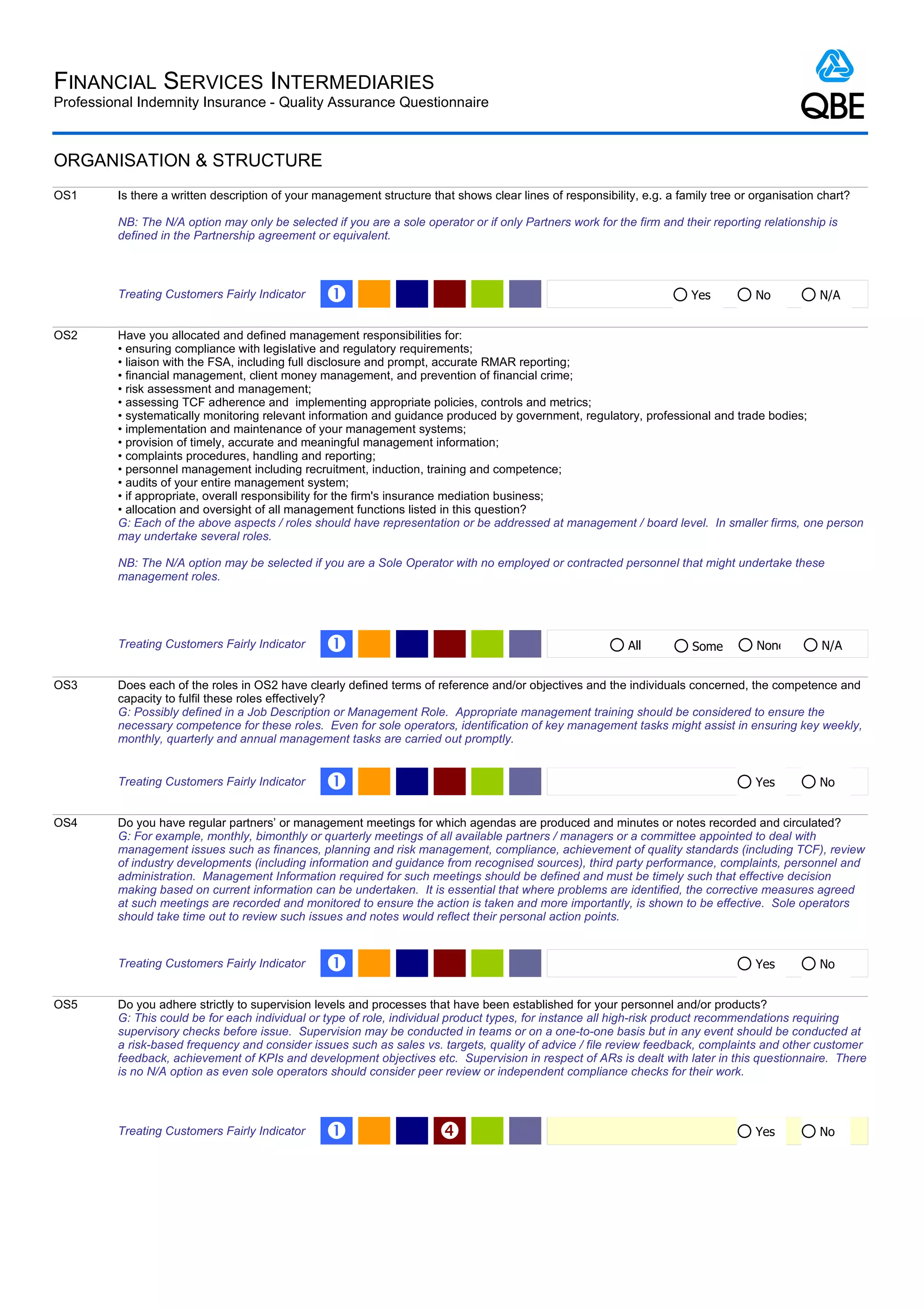 FINANCIAL SERVICES INTERMEDIARIES
Professional Indemnity Insurance - Quality Assurance Questionnaire



ORGANISATION & STRUCTURE
OS1      Is there a written description of your management structure that shows clear lines of responsibility, e.g. a family tree or organisation chart?

         NB: The N/A option may only be selected if you are a sole operator or if only Partners work for the firm and their reporting relationship is
         defined in the Partnership agreement or equivalent.



         Treating Customers Fairly Indicator     Œ                                                                      Yes          No           N/A


OS2      Have you allocated and defined management responsibilities for:
         • ensuring compliance with legislative and regulatory requirements;
         • liaison with the FSA, including full disclosure and prompt, accurate RMAR reporting;
         • financial management, client money management, and prevention of financial crime;
         • risk assessment and management;
         • assessing TCF adherence and implementing appropriate policies, controls and metrics;
         • systematically monitoring relevant information and guidance produced by government, regulatory, professional and trade bodies;
         • implementation and maintenance of your management systems;
         • provision of timely, accurate and meaningful management information;
         • complaints procedures, handling and reporting;
         • personnel management including recruitment, induction, training and competence;
         • audits of your entire management system;
         • if appropriate, overall responsibility for the firm's insurance mediation business;
         • allocation and oversight of all management functions listed in this question?
         G: Each of the above aspects / roles should have representation or be addressed at management / board level. In smaller firms, one person
         may undertake several roles.

         NB: The N/A option may be selected if you are a Sole Operator with no employed or contracted personnel that might undertake these
         management roles.




         Treating Customers Fairly Indicator     Œ                                                          All          Some        None         N/A


OS3      Does each of the roles in OS2 have clearly defined terms of reference and/or objectives and the individuals concerned, the competence and
         capacity to fulfil these roles effectively?
         G: Possibly defined in a Job Description or Management Role. Appropriate management training should be considered to ensure the
         necessary competence for these roles. Even for sole operators, identification of key management tasks might assist in ensuring key weekly,
         monthly, quarterly and annual management tasks are carried out promptly.


         Treating Customers Fairly Indicator     Œ                                                                                   Yes          No


OS4      Do you have regular partners’ or management meetings for which agendas are produced and minutes or notes recorded and circulated?
         G: For example, monthly, bimonthly or quarterly meetings of all available partners / managers or a committee appointed to deal with
         management issues such as finances, planning and risk management, compliance, achievement of quality standards (including TCF), review
         of industry developments (including information and guidance from recognised sources), third party performance, complaints, personnel and
         administration. Management Information required for such meetings should be defined and must be timely such that effective decision
         making based on current information can be undertaken. It is essential that where problems are identified, the corrective measures agreed
         at such meetings are recorded and monitored to ensure the action is taken and more importantly, is shown to be effective. Sole operators
         should take time out to review such issues and notes would reflect their personal action points.


         Treating Customers Fairly Indicator     Œ                                                                                   Yes          No


OS5      Do you adhere strictly to supervision levels and processes that have been established for your personnel and/or products?
         G: This could be for each individual or type of role, individual product types, for instance all high-risk product recommendations requiring
         supervisory checks before issue. Supervision may be conducted in teams or on a one-to-one basis but in any event should be conducted at
         a risk-based frequency and consider issues such as sales vs. targets, quality of advice / file review feedback, complaints and other customer
         feedback, achievement of KPIs and development objectives etc. Supervision in respect of ARs is dealt with later in this questionnaire. There
         is no N/A option as even sole operators should consider peer review or independent compliance checks for their work.



         Treating Customers Fairly Indicator     Œ                                                                                  Yes          No
 