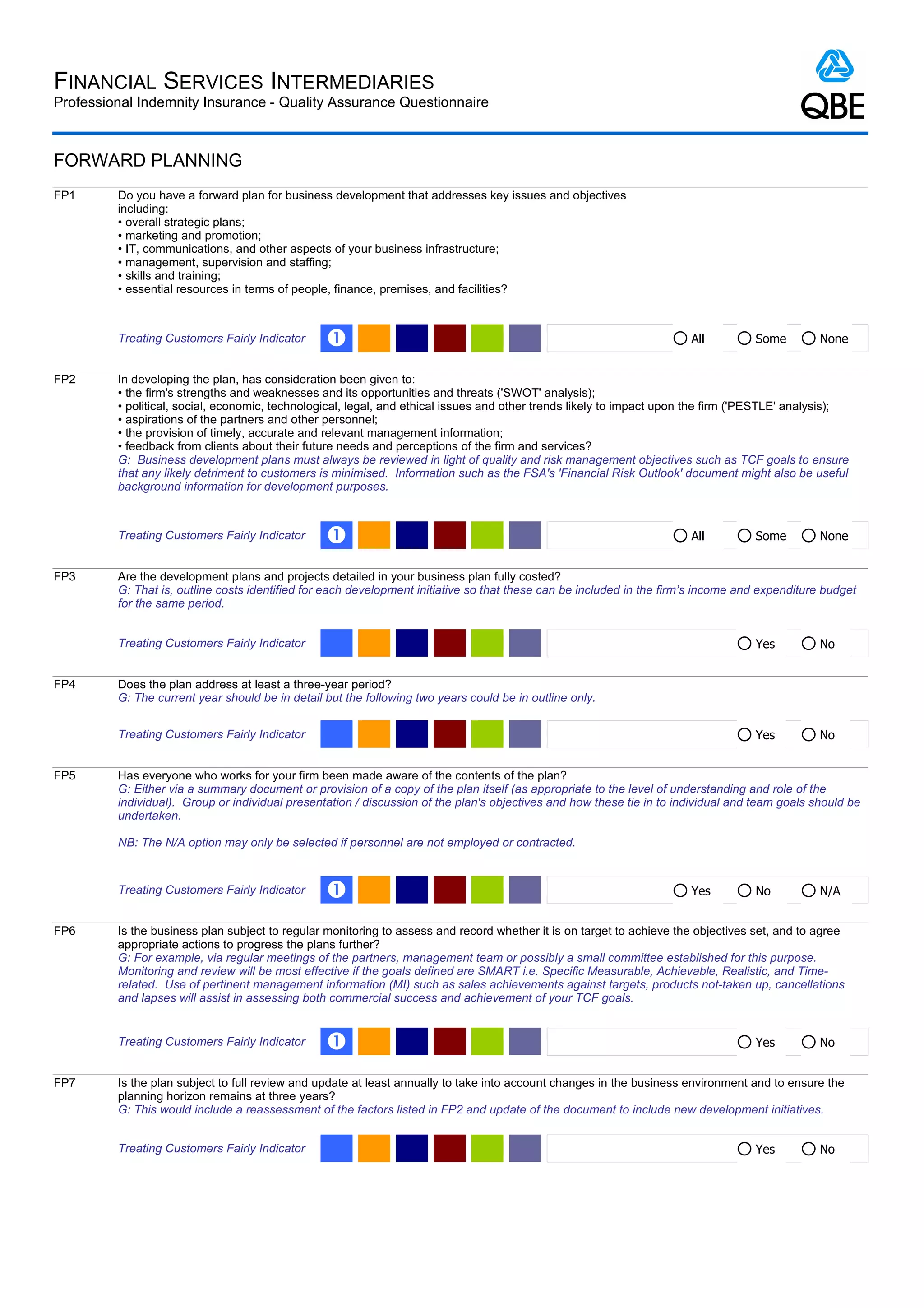 FINANCIAL SERVICES INTERMEDIARIES
Professional Indemnity Insurance - Quality Assurance Questionnaire



FORWARD PLANNING
FP1      Do you have a forward plan for business development that addresses key issues and objectives
         including:
         • overall strategic plans;
         • marketing and promotion;
         • IT, communications, and other aspects of your business infrastructure;
         • management, supervision and staffing;
         • skills and training;
         • essential resources in terms of people, finance, premises, and facilities?



         Treating Customers Fairly Indicator     Œ                                                                     All         Some         None


FP2      In developing the plan, has consideration been given to:
         • the firm's strengths and weaknesses and its opportunities and threats ('SWOT' analysis);
         • political, social, economic, technological, legal, and ethical issues and other trends likely to impact upon the firm ('PESTLE' analysis);
         • aspirations of the partners and other personnel;
         • the provision of timely, accurate and relevant management information;
         • feedback from clients about their future needs and perceptions of the firm and services?
         G: Business development plans must always be reviewed in light of quality and risk management objectives such as TCF goals to ensure
         that any likely detriment to customers is minimised. Information such as the FSA's 'Financial Risk Outlook' document might also be useful
         background information for development purposes.



         Treating Customers Fairly Indicator     Œ                                                                     All         Some         None


FP3      Are the development plans and projects detailed in your business plan fully costed?
         G: That is, outline costs identified for each development initiative so that these can be included in the firm’s income and expenditure budget
         for the same period.


         Treating Customers Fairly Indicator                                                                                       Yes          No


FP4      Does the plan address at least a three-year period?
         G: The current year should be in detail but the following two years could be in outline only.


         Treating Customers Fairly Indicator                                                                                       Yes          No


FP5      Has everyone who works for your firm been made aware of the contents of the plan?
         G: Either via a summary document or provision of a copy of the plan itself (as appropriate to the level of understanding and role of the
         individual). Group or individual presentation / discussion of the plan's objectives and how these tie in to individual and team goals should be
         undertaken.

         NB: The N/A option may only be selected if personnel are not employed or contracted.


         Treating Customers Fairly Indicator     Œ                                                                     Yes         No           N/A


FP6      Is the business plan subject to regular monitoring to assess and record whether it is on target to achieve the objectives set, and to agree
         appropriate actions to progress the plans further?
         G: For example, via regular meetings of the partners, management team or possibly a small committee established for this purpose.
         Monitoring and review will be most effective if the goals defined are SMART i.e. Specific Measurable, Achievable, Realistic, and Time-
         related. Use of pertinent management information (MI) such as sales achievements against targets, products not-taken up, cancellations
         and lapses will assist in assessing both commercial success and achievement of your TCF goals.


         Treating Customers Fairly Indicator     Œ                                                                                 Yes          No


FP7      Is the plan subject to full review and update at least annually to take into account changes in the business environment and to ensure the
         planning horizon remains at three years?
         G: This would include a reassessment of the factors listed in FP2 and update of the document to include new development initiatives.


         Treating Customers Fairly Indicator                                                                                       Yes          No
 