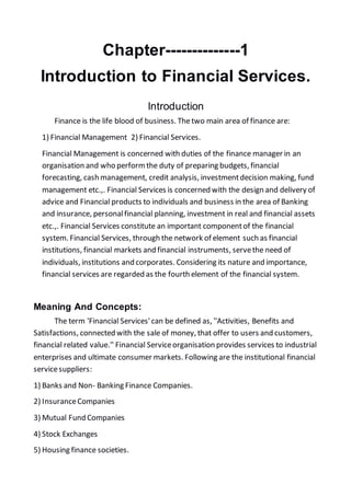 Chapter--------------1
Introduction to Financial Services.
Introduction
Finance is the life blood of business. Thetwo main area of finance are:
1) Financial Management 2) Financial Services.
Financial Management is concerned with duties of the finance manager in an
organisation and who performthe duty of preparing budgets, financial
forecasting, cash management, credit analysis, investmentdecision making, fund
management etc.,. Financial Services is concerned with the design and delivery of
advice and Financial products to individuals and business in the area of Banking
and insurance, personalfinancial planning, investment in real and financial assets
etc.,. Financial Services constitute an important componentof the financial
system. Financial Services, through the network of element such as financial
institutions, financial markets and financial instruments, servethe need of
individuals, institutions and corporates. Considering its nature and importance,
financial services are regarded as the fourth element of the financial system.
Meaning And Concepts:
The term 'Financial Services'can be defined as, ''Activities, Benefits and
Satisfactions, connected with the sale of money, that offer to users and customers,
financial related value.'' Financial Serviceorganisation provides services to industrial
enterprises and ultimate consumer markets. Following are the institutional financial
servicesuppliers:
1) Banks and Non- Banking Finance Companies.
2) InsuranceCompanies
3) Mutual Fund Companies
4) Stock Exchanges
5) Housing finance societies.
 